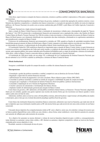 CONHECIMENTOS BANCÁRIOS
Além disso, supervisionava a atuação dos bancos comerciais, orientava a política cambial e representava o País junto a organismos
internacionais.
O Banco do Brasil desempenhava as funções de banco do governo, mediante o controle das operações de comércio exterior, o recebimento dos depósitos compulsórios e voluntários dos bancos comerciais e a execução de operações de câmbio em nome de empresas
públicas e do Tesouro Nacional, de acordo com as normas estabelecidas pela SUMOC e pelo Banco de Crédito Agrícola, Comercial e
Industrial.
O Tesouro Nacional era o órgão emissor de papel-moeda.
Após a criação do Banco Central buscou-se dotar a instituição de mecanismos voltados para o desempenho do papel de “bancos
dos bancos”. Em 1985 foi promovido o reordenamento financeiro governamental com a separação das contas e das funções do Banco
Central, Banco do Brasil e Tesouro Nacional. Em 1986 foi extinta a conta movimento e o fornecimento de recursos do Banco Central ao
Banco do Brasil passou a ser claramente identificado nos orçamentos das duas instituições, eliminando-se os suprimentos automáticos
que prejudicavam a atuação do Banco Central.
O processo de reordenamento financeiro governamental se estendeu até 1988, quando as funções de autoridade monetária foram
transferidas progressivamente do Banco do Brasil para o Banco Central, enquanto as atividades atípicas exercidas por esse último, como
as relacionadas ao fomento e à administração da dívida pública federal, foram transferidas para o Tesouro Nacional.
A Constituição Federal de 1988 estabeleceu dispositivos importantes para a atuação do Banco Central, dentre os quais destacam-se
o exercício exclusivo da competência da União para emitir moeda e a exigência de aprovação prévia pelo Senado Federal, em votação
secreta, após arguição pública, dos nomes indicados pelo Presidente da República para os cargos de presidente e diretores da instituição.
Além disso, vedou ao Banco Central a concessão direta ou indireta de empréstimos ao Tesouro Nacional.
A Constituição de 1988 prevê ainda, em seu artigo 192, a elaboração de Lei Complementar do Sistema Financeiro Nacional, que
deverá substituir a Lei 4.595/64 e redefinir as atribuições e estrutura do Banco Central do Brasil.
Missão Institucional
Assegurar a estabilidade do poder de compra da moeda e a solidez do sistema financeiro nacional.
Macroprocessos
 
- Formulação e gestão das políticas monetária e cambial, compatíveis com as diretrizes do Governo Federal.
- Regulação e supervisão do sistema financeiro nacional.
- Administração do sistema de pagamentos e do meio circulante. Macro objetivos (para o biênio 2002-2003)
- Consolidar as políticas monetária e cambial no sentido de assegurar a estabilidade do poder de compra da moeda.
- Assegurar que a regulação e a fiscalização do Sistema Financeiro observem padrões e práticas internacionais.
- Consolidar a implantação do novo Sistema de Pagamentos Brasileiro.
- Concluir o processo de saneamento e reestruturação dos bancos oficiais.
- Implantar modelo de administração gerencial para atuação do Banco Central.
Como banco do governo, o BC administra a dívida pública mobiliária federal interna, ao financiar o Tesouro Nacional, adquirindo
títulos por ele emitidos, quando seus gastos superam suas receitas (da mesma forma que nós recorremos aos bancos quando o nosso
salário acaba antes do final do mês).
Administra, também, tanto as reservas como a dívida pública externas, além de fiscalizar e supervisionar a dívida pública de estados
e municípios, para evitar que seu eventual descontrole prejudique apolítica fiscal do governo.
Como banco das instituições financeiras monetárias (bancos comerciais), administra suas reservas bancárias, que nada mais são do
que os depósitos que essas instituições mantêm junto ao BC (da mesma forma que cada um de nós tem uma conta corrente em um banco
comercial).
Uma parte desses depósitos fica compulsoriamente retida no BC com o objetivo, neste caso, de controlar o estoque de recursos que
os bancos podem disponibilizar como crédito aos seus clientes e, dessa forma, tentar estabelecer o nível ideal de aumento de consumo
sem aumento de inflação para cada momento da economia.
 Se o objetivo for aumentar ou mesmo diminuir o volume de reservas bancárias disponíveis para o crédito e, consequentemente,
tentar diminuir ou aumentar o preço deste crédito, o BC diminui ou aumenta o depósito compulsório sobram as reservas dos bancos,
originadas pelos nossos depósitos à vista.
Resultado: aumento ou diminuição da taxa de juros.
Didatismo e Conhecimento

33

 