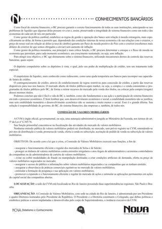 CONHECIMENTOS BANCÁRIOS
Como fiscal do sistema financeiro, o BC procura garantir o correto funcionamento de todas as suas instituições, antecipando-se aos
problemas de liquidez que algumas delas possam vir a ter e, assim, preservando a integridade do sistema financeiro como um todo e das
economias de cada um de nós em particular.
Como gestor da política cambial, estabelece as regras de gestão e operação dos banco sem relação à moeda estrangeira, mais especificamente ao dólar, de forma a permitir que, dependendo das condições internas de nossa economia e de sua relações com o exterior, o
preço do nosso real em relação ao dólar (a taxa de câmbio) garanta um fluxo de moeda positivo do País com o exterior (recebemos mais
dólares do exterior do que somos obrigados a enviar) sem aumento de inflação.
Como gestor da política monetária, sua principal e mais crítica função, o BC procura determinar o estoque e o fluxo de moeda na
economia que permitam, para cada momento econômico, seu crescimento sustentado, ou seja, sem inflação.
Para atingir esse objetivo, o BC age diretamente sobre o sistema financeiro, utilizando mecanismos diretos de controle das reservas
bancárias, quais sejam:
 
O depósito compulsório sobre os depósitos à vista, o qual, pelo seu poder de multiplicação de crédito, tem um tratamento todo
especial;
 
O empréstimo de liquidez, mais conhecido como redesconto, como uma ajuda temporária aos bancos para recompor sua capacidade futura de crédito;
O contingenciamento de crédito, através do estabelecimento de regras restritivas para concessão de crédito, a partir das reservas
disponíveis para isso nos bancos; O mercado aberto de títulos públicos-open market, ou seja, a compra e a venda consistentes e programadas de títulos públicos pelo BC, de forma a retirar recursos do mercado pela venda dos títulos, ou colocar pela compra (resgate)
desses mesmos títulos.
Podemos concluir que não é fácil a vida do BC e, também, como são fundamentais a sua ação e a participação do sistema financeiro
em todo o processo econômico. É bom lembrar que, sem desenvolvimento econômico e social, a estabilidade monetária não se justifica,
mas sem estabilidade monetária o desenvolvimento econômico não se sustenta e muito menos o social. Esse é o grande dilema. Sua
solução é responsabilidade do governo, do BC, do sistema financeiro, das empresas e, também, de todos nós.
 
COMISSÃO DE VALORES MOBILIÁRIOS
A CVM é órgão oficial, governamental, ou seja, uma autarquia administrativa jungida ao Ministério da Fazenda, nos termos do art.
5º da Lei nº 6.385/76.
Sua função primordial concentra-se na fiscalização das atividades do mercado de valores mobiliários.
Nenhuma emissão pública de valores mobiliários poderá ser distribuída, no mercado, sem prévio registro na CVM, entendendo-se
por atos de distribuição a venda, promessa de venda, oferta à venda ou subscrição, aceitação de pedido de venda ou subscrição de valores
mobiliários.
OBJETIVOS: De acordo com a lei que a criou, a Comissão de Valores Mobiliários exercerá suas funções, a fim de:
- assegurar o funcionamento eficiente e regular dos mercados de bolsa e de balcão;
- proteger os titulares de valores mobiliários contra emissões irregulares e atos ilegais de administradores e acionistas controladores
de companhias ou de administradores de carteira de valores mobiliários;
- evitar ou coibir modalidades de fraude ou manipulação destinadas a criar condições artificiais de demanda, oferta ou preço de
valores mobiliários negociados no mercado;
- assegurar o acesso do público a informações sobre valores mobiliários negociados e as companhias que os tenham emitido;
- assegurar a observância de práticas comerciais equitativas no mercado de valores mobiliários;
- estimular a formação de poupança e sua aplicação em valores mobiliários; 
- promover a expansão e o funcionamento eficiente e regular do mercado de ações e estimular as aplicações permanentes em ações
do capital social das companhias abertas.
LOCALIZAÇÃO: a sede da CVM está localizada no Rio de Janeiro possuindo duas superintendências regionais: São Paulo e Brasília.
ORGANIZAÇÃO: A Comissão de Valores Mobiliários, com sede na cidade do Rio de Janeiro, é administrada por um Presidente
e quatro Diretores nomeados pelo Presidente da República. O Presidente e a Diretoria constituem o Colegiado, que define políticas e
estabelece práticas a serem implantadas e desenvolvidas pelo corpo de Superintendentes, a instância executiva da CVM.
Didatismo e Conhecimento

34

 