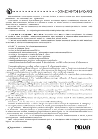 CONHECIMENTOS BANCÁRIOS
O Superintendente Geral acompanha e coordena as atividades executivas da comissão auxiliado pelos demais Superintendentes,
pelos Gerentes a eles subordinados e pelo Corpo Funcional.
Esses trabalhos são orientados, especificamente, para atividades relacionadas à empresas, aos intermediários financeiros, aos investidores, à fiscalização externa, à normatização contábil e de auditoria, aos assuntos jurídicos, ao desenvolvimento de mercado, à
internacionalização, à informática e à administração.
O colegiado conta ainda com o suporte direto da Chefia de Gabinete, da Assessoria de comunicação social, da Assessoria Econômica e da Auditoria Interna.
A estrutura executiva da CVM é completada pelas Superintendências Regionais de São Paulo e Brasília.
ATRIBUIÇÕES: A Lei que criou a CVM (6385/76) e a Lei das Sociedades por Ações (6404/76) disciplinaram o funcionamento
do mercado de valores mobiliários e a atuação de seus protagonistas, assim classificados, as companhias abertas, os intermediários financeiros e os investidores, além de outros cuja atividade gira em torno desse universo principal.
A CVM tem poderes para disciplinar, normatizar e fiscalizar a atuação dos diversos integrantes do mercado. Seu poder normatizador
abrange todas as matérias referentes ao mercado de valores mobiliários.
Cabe à CVM, entre outras, disciplinar as seguintes matérias:
- registro de companhias abertas;
- registro de distribuições de valores mobiliários;
- credenciamento de auditores independentes e administradores de carteiras de valores mobiliários;
- organização, funcionamento e operações das bolsas de valores;
- negociação e intermediação no mercado de valores mobiliários;
- administração de carteiras e a custódia de valores mobiliários;
- suspensão ou cancelamento de registros, credenciamentos ou autorizações;
- suspensão de emissão, distribuição ou negociação de determinado valor mobiliário ou decretar recesso de bolsa de valores.
O sistema de registro gera, na verdade, um fluxo permanente de informações ao investidor.
Essas informações, fornecidas periodicamente por todas as companhias abertas, podem ser financeiras e, portanto, condicionadas
a normas de natureza contábil, ou apenas referirem-se a fatos relevantes da vida das empresas. Entende-se como fato relevante, aquele
evento que possa influir na decisão do investidor, quanto a negociar com valores emitidos pela companhia.
A CVM não exerce julgamento de valor em relação à qualquer informação divulgada pelas companhias. Zela, entretanto, pela sua
regularidade e confiabilidade e, para tanto, normatiza e persegue a sua padronização.
A atividade de credenciamento da CVM é realizada com base em padrões pré-estabelecidos pela Autarquia que permitem avaliar a
capacidade de projetos a serem implantados.
A Lei atribui à CVM competência para apurar, julgar e punir irregularidades eventualmente cometidas no mercado.
Diante de qualquer suspeita a CVM pode iniciar um inquérito administrativo, através do qual, recolhe informações, toma depoimentos e reúne provas com vistas a identificar claramente o responsável por práticas ilegais, oferecendo-lhe, a partir da acusação, amplo
direito de defesa.
O Colegiado tem poderes para julgar e punir o faltoso. As penalidades que a CVM pode atribuir vão desde a simples advertência
até a inabilitação para o exercício de atividades no mercado, passando pelas multas pecuniárias.
A CVM mantém, ainda, uma estrutura especificamente destinada a prestar orientação aos investidores ou acolher denúncias e sugestões por eles formuladas.
Quando solicitada, a CVM pode atuar em qualquer processo judicial que envolva o mercado de valores mobiliários, oferecendo
provas ou juntando pareceres.
Nesses casos, a CVM atua como “amicus curiae” assessorando a decisão da Justiça.
Em termos de política de atuação, a Comissão persegue seus objetivos através da indução de comportamento, da autorregulação e
da autodisciplina, intervindo efetivamente, nas atividades de mercado, quando este tipo de procedimento não se mostrar eficaz.
No que diz respeito à definição de políticas ou normas voltadas para o desenvolvimento dos negócios com valores mobiliários, a
CVM procura junto a instituições de mercado, do governo ou entidades de classe, suscitar a discussão de problemas, promover o estudo
de alternativas e adotar iniciativas, de forma que qualquer alteração das práticas vigentes seja feita com suficiente embasamento técnico
e, institucionalmente, possa ser assimilada com facilidade, como expressão de um desejo comum.
A atividade de fiscalização da CVM realiza-se pelo acompanhamento da veiculação de informações relativas ao mercado, às pessoas
que dele participam e aos valores mobiliários negociados.
Dessa forma, podem ser efetuadas inspeções destinadas à apuração de fatos específicos sobre o desempenho das empresas e dos
negócios com valores mobiliários.
Didatismo e Conhecimento

35

 