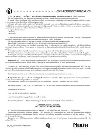 CONHECIMENTOS BANCÁRIOS
ANÁLISE DA SUA FUNÇÃO: A CVM é órgão regulador e controlador máximo do mercado de valores mobiliários.
Ela tem amplos poderes para disciplinar, normatizar e fiscalizar a atuação dos diversos integrantes do mercado.
O que são valores mobiliários? Valor mobiliário é título de investimento que a sociedade anônima emite para a obtenção de recursos.
É investimento social oferecido ao público, pela companhia.
Além das ações, a Lei das Sociedades por Ações (LSA) contempla como suas modalidades as partes beneficiárias e as debêntures.
Também trata dos valores considerados pela doutrina como subprodutos de valores mobiliários; os bônus de subscrição e os certificados
de emissão de garantia. Na verdade, são valores mobiliários derivados.
A negociação em mercado:
- Primária
- Secundária
A negociação primária opera-se por meio do lançamento público de ações, devidamente registrado na CVM e com a intermediação
obrigatória das instituições integrantes do sistema de distribuição de valores mobiliários.
No caso, o investidor subscreve as ações, revertendo o produto dessa subscrição para a companhia.
Incumbe à CVM a análise de pedido de registro de distribuição pública de valores mobiliários.
No caso de valores emitidos por sociedades controladas direta ou indiretamente por estados, municípios e pelo Distrito Federal,
ouvirá, previamente, o Banco Central quanto ao atendimento às disposições da Resoluções do Senado federal sobre o endividamento
público.
Quanto à colocação no mercado secundário, as ações são negociadas pelas Bolsas de Valores ou no mercado de balcão.
Nos demais casos, essas operações, a juízo do investidor, poder ser realizadas a vista, a termo, a futuro ou no mercado de opções.
O prazo para liquidação física e financeira das operações realizadas em Bolsas de Valores, por meio de seus sistemas de pregões, em
todos os mercados que operarem, é até o segundo dia subsequente ao do fechamento da operação.
Penalidades: A CVM deve promover processo administrativo para investigar a ocorrência de irregularidades no mercado, ensejando aos acusados amplo direito de defesa, vigente o princípio do devido processo legal na esfera administrativa.
As sanções para quem descumpre as regras legais do mercado de valores mobiliários, sobretudo as normas editadas pela CVM, são:
advertência, multa, suspensão ou inabilitação para o exercício do cargo, ou cassação da autorização ou do registro, bem como a proibição
por prazo determinado para o exercício de atividades e operações do sistema de distribuição.
Também o investidor pode ser proibido temporariamente de atuar, direta ou indiretamente, no mercado.
É importante frisar que a CVM tem a obrigação de comunicar ao Ministério Público quaisquer indícios de ilícito penal verificados nos processos sobre irregularidades no mercado.
Da mesma forma, tratando-se de ilegalidade fiscal, deve encaminhar o processo à Secretaria da Receita Federal.
Em matéria criminal, a Lei nº 10.303/2001 acrescentou à lei nº 6.385/76 três delitos dolosos contra o mercado de valores mobiliários:
- manipulação de mercado;
- uso indevido de informação privilegiada; e
- exercício irregular de cargo, profissão, atividade ou função. 
O bem jurídico tutelado é o desenvolvimento regular das atividades do mercado de valores mobiliários.
CONSELHO DE RECURSOS DO
SISTEMA FINANCEIRO NACIONAL
O Conselho de Recursos do Sistema Financeiro Nacional - CRSFN foi criado pelo Decreto nº 91.152,de 15.03.85.
Transferiu-se do Conselho Monetário Nacional - CMN para o CRSFN a competência para julgar, em segunda e última instância
administrativa, os recursos interpostos das decisões relativas à aplicação das penalidades administrativas referidas nos itens I a IV do
art. 1º do referido Decreto.
Permanece com o CMN a competência residual para julgar os demais casos ali previstos, por força do disposto no artigo 44, § 5º,
da Lei 4.595/64.
Didatismo e Conhecimento

36

 