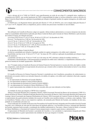 CONHECIMENTOS BANCÁRIOS
Com o advento da Lei nº 9.069, de 29.06.95, mais especificamente em razão do seu artigo 81 e parágrafo único, ampliou-se a
competência do CRSFN , que recebeu igualmente do CMN a responsabilidade de julgar os recursos interpostos contra as decisões do
Banco Central do Brasil relativas a aplicação de penalidades por infração à legislação cambial, de capitais estrangeiros, de crédito rural
e industrial.
O CRSFN tem o seu Regimento Interno aprovado pelo Decreto nº 1.935, de 20.06.96, com a nova redação dada pelo Decreto nº
2.277, de 17.07.97, dispondo sobre as competências, prazos e demais atos processuais vinculados às suas atividades.
Atribuições
 
São atribuições do Conselho de Recursos: julgar em segunda e última instância administrativa os recursos interpostos das decisões
relativas às penalidades administrativas aplicadas pelo Banco Central do Brasil, pela Comissão de Valores Mobiliários e pela Secretaria
de Comércio Exterior, nas infrações previstas:
a) no inciso XXVI do art. 4º e no § 5º do art. 44 da Lei nº 4.595, de 31 de dezembro de 1964;
b) no art. 3º do Decreto-Lei nº 448, de 3 de fevereiro de 1969;
c) no § 4º do art. 11 da Lei nº 6.385, de 7 de dezembro de 1976;
d) no § 2º do art. 43 da Lei nº 4.380, de 21 de agosto de 1964;
e) no § 2º do art. 2º do Decreto-Lei nº 1.248, de 29 de novembro de 1972; e
f) no art. 74 da Lei nº 5.025, de 10 de junho de 1966;
II - de decisões do Banco Central do Brasil:
a) relativas a penalidades por infrações à legislação cambial, de capitais estrangeiros e de crédito rural e industrial;
b) proferidas com base no art. 33 da Lei nº 8.177, de 1º de março de 1991, relativas à aplicação de penalidades por infração à legislação de consórcios;
c) proferidas com base no art. 9º da Lei nº 9.447, de 14 de março de 1997, referentes à adoção de medidas cautelares; e
d) referentes à desclassificação e à descaracterização de operações de crédito rural e industrial, e a impedimentos referentes ao Programa de Garantia de Atividade Agropecuária - PROAGRO.
Art. 3º Compete ainda ao Conselho de Recursos do Sistema Financeiro Nacional apreciar os recursos de ofício, dos órgãos e entidades competentes, contra decisões de arquivamento dos processos que versarem sobre as matérias relacionadas no inciso I e nas alíneas
“a” a “c” do inciso II do art. 2º.
Estrutura
O Conselho de Recursos do Sistema Financeiro Nacional é constituído por oito Conselheiros, possuidores de conhecimentos especializados em assuntos relativos aos mercados financeiro, de câmbio, de capitais, e de crédito rural e industrial, observada a seguinte
composição:
I - um representante do Ministério da Fazenda (Minifaz);
II - um representante do Banco Central do Brasil (Bacen);
III - um representante da Secretaria de Comércio Exterior (MIDIC);
IV - um representante da Comissão de Valores Mobiliários (CVM);
V - quatro representantes das entidades de classe dos mercados afins, por estas indicados em lista tríplice.
As entidades de classe que integram o CRFSN são as seguintes:
Abrasca (Associação Brasileira das Companhias Abertas), Anbid (Associação Nacional dos Bancos de Investimento), CNBV (Comissão de Bolsas de Valores), Febraban (Federação Brasileira das Associações de Bancos), Abel (Associação Brasileira das Empresas de
Leasing), Adeval (Associação das Empresas Distribuidoras de Valores), AEB (Associação de Comércio Exterior do Brasil), sendo que
os representantes das quatro primeiras entidades têm assento no Conselho como membros-titulares e os demais, como suplentes. Tanto
os Conselheiros Titulares, como os seus respectivos suplentes, são nomeados pelo Ministro da Fazenda, com mandatos de dois anos,
podendo ser reconduzidos uma única vez.
Fazem ainda parte do Conselho de Recursos dois Procuradores da Fazenda Nacional, designados pelo Procurador-Geral da Fazenda
Nacional, com a atribuição de zelar pela fiel observância da legislação aplicável, e um Secretário-Executivo, nomeado pelo Ministério
da Fazenda, responsável pela execução e coordenação dos trabalhos administrativos. Para tanto, o Banco Central do Brasil, a Comissão
de Valores Mobiliários e a Secretaria de Comércio Exterior proporcionam o respectivo apoio técnico e administrativo.
O representante do Ministério da Fazenda é o presidente do Conselho e o vice- presidente é o representante designado pelo Ministério da Fazenda dentre os quatro representantes das entidades de classe que integram o Conselho.
Didatismo e Conhecimento

37

 