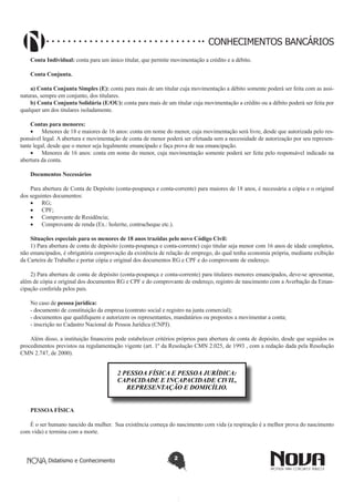CONHECIMENTOS BANCÁRIOS
Conta Individual: conta para um único titular, que permite movimentação a crédito e a débito.
Conta Conjunta.
a) Conta Conjunta Simples (E): conta para mais de um titular cuja movimentação a débito somente poderá ser feita com as assinaturas, sempre em conjunto, dos titulares.
b) Conta Conjunta Solidária (E/OU): conta para mais de um titular cuja movimentação a crédito ou a débito poderá ser feita por
qualquer um dos titulares isoladamente.
Contas para menores:
•	 Menores de 18 e maiores de 16 anos: conta em nome do menor, cuja movimentação será livre, desde que autorizada pelo responsável legal. A abertura e movimentação de conta de menor poderá ser efetuada sem a necessidade de autorização por seu representante legal, desde que o menor seja legalmente emancipado e faça prova de sua emancipação.
•	 Menores de 16 anos: conta em nome do menor, cuja movimentação somente poderá ser feita pelo responsável indicado na
abertura da conta.
Documentos Necessários
Para abertura de Conta de Depósito (conta-poupança e conta-corrente) para maiores de 18 anos, é necessária a cópia e o original
dos seguintes documentos:
•	 RG;
•	 CPF;
•	 Comprovante de Residência;
•	 Comprovante de renda (Ex.: holerite, contracheque etc.).
Situações especiais para os menores de 18 anos trazidas pelo novo Código Civil:
1) Para abertura de conta de depósito (conta-poupança e conta-corrente) cujo titular seja menor com 16 anos de idade completos,
não emancipados, é obrigatória comprovação da existência de relação de emprego, do qual tenha economia própria, mediante exibição
da Carteira de Trabalho e portar cópia e original dos documentos RG e CPF e do comprovante de endereço.
2) Para abertura de conta de depósito (conta-poupança e conta-corrente) para titulares menores emancipados, deve-se apresentar,
além de cópia e original dos documentos RG e CPF e do comprovante de endereço, registro de nascimento com a Averbação da Emancipação conferida pelos pais.
No caso de pessoa jurídica:
- documento de constituição da empresa (contrato social e registro na junta comercial);
- documentos que qualifiquem e autorizem os representantes, mandatários ou prepostos a movimentar a conta;
- inscrição no Cadastro Nacional de Pessoa Jurídica (CNPJ).
Além disso, a instituição financeira pode estabelecer critérios próprios para abertura de conta de depósito, desde que seguidos os
procedimentos previstos na regulamentação vigente (art. 1º da Resolução CMN 2.025, de 1993 , com a redação dada pela Resolução
CMN 2.747, de 2000).

2 PESSOA FÍSICA E PESSOA JURÍDICA:
CAPACIDADE E INCAPACIDADE CIVIL,
REPRESENTAÇÃO E DOMICÍLIO.
PESSOA FÍSICA
É o ser humano nascido da mulher. Sua existência começa do nascimento com vida (a respiração é a melhor prova do nascimento
com vida) e termina com a morte.

Didatismo e Conhecimento

2

 