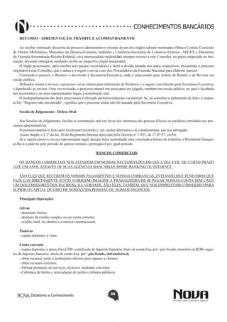 CONHECIMENTOS BANCÁRIOS
RECURSO - APRESENTAÇÃO, TRÂMITE E ACOMPANHAMENTO
Ao receber intimação decisória de processo administrativo oriundo de um dos órgãos adiante nominados (Banco Central, Comissão
de Valores Mobiliários, Ministério do Desenvolvimento, Indústria e Comércio-Secretaria de Comércio Exterior - SECEX e Ministério
da Fazenda-Secretariada Receita Federal), o(s) interessado(s) poderá(ão) interpor recurso a este Conselho, no prazo estipulado na intimação, devendo entregá-lo mediante recibo ao respectivo órgão instaurador.
O órgão processante, após receber a(s) peça(s) recursal(ais) e fazer a devida juntada nos autos respectivos, encaminha o processo
originário a este Conselho, que o autua e a seguir o envia a um dos Procuradores da Fazenda Nacional para elaborar parecer.
Concluído o parecer, o Recurso é devolvido à Secretaria-Executiva, onde é relacionado para sorteio de Relator e de Revisor em
sessão pública.
Definidos relator e revisor, o processo vai ao relator para elaboração de Relatório e a seguir, com trânsito pela Secretaria-Executiva,
é distribuído ao revisor. Uma vez revisado, o processo entrará em pauta para ser julgado, também em sessão pública, na qual é facultada
aos recorrentes e ou seus representantes legais a sustentação oral.
O acompanhamento das fases processuais é efetuado preferencialmente via internet. Se, ao consultar o andamento do feito, a resposta for: “Registro não encontrado”, significa que o processo ainda não foi autuado pela Secretaria Executiva.
Sessão de Julgamento - Defesa Oral
Nas Sessões de Julgamento, faculta-se sustentação oral em favor dos interesses das pessoas (físicas ou jurídicas) arroladas nos processos administrativos.
O pronunciamento é feito pelo recorrente/recorrido e, em caráter alternativo ou complementar, por seu advogado.
Assim dispõe o § 3º do art. 20 do Regimento Interno aprovado pelo Decreto nº 1.935, de 17.07.97, verbis:
Se o sujeito passivo, ou seu representante legal, desejar fazer sustentação oral, concluída a leitura do relatório, o Presidente franquear-lhe-á a palavra pelo período de quinze minutos, prorrogável por igual período.
BANCOS COMERCIAIS
OS BANCOS COMERCIAIS NOS ATENDEM EM NOSSAS NECESSIDADES DO DIA A DIA E/OU DE CURTO PRAZO
(ATÉ UM ANO), ATRAVÉS DE SUAS AGÊNCIAS BANCÁRIAS, HOME BANKING OU INTERNET.
SÃO ELES QUE RECEBEM OS NOSSOS PAGAMENTOS E NOSSAS COBRANÇAS, EVITANDO QUE TENHAMOS QUE
FAZÊ-LAS DIRETAMENTE JUNTO A ORIGEM (IMAGINE A TRABALHEIRA DE IR PAGAR NOSSAS CONTA SEM CADA
UM DOS EMISSORES DOS RECIBOS), NA VERDADE, SÃO ELES, TAMBÉM, QUE NOS EMPRESTAM O DINHEIRO PARA
SUPRIR O CAPITAL DE GIRO DE NOSSA VIDA PESSOAL OU NOSSOS NEGÓCIOS.
Principais Operações
Ativas 
- descontar títulos;
- abertura de crédito simples ou em conta corrente;
- crédito rural, de câmbio e comércio internacional;
Passivas 
- captar depósitos à vista;
Conta corrente 
- captar depósitos a prazo fixo;CDB -certificado de depósito bancário título de renda fixa, pré / pós-fixado, transferível.RDB -registro de depósito bancário -titulo de renda fixa, pré / pós-fixado, intransferível;
- obter recursos junto a instituições oficiais para repasse a clientes;
- obter recursos externos;
- Efetuar prestação de serviços, inclusive mediante convênio.
- Cobrança de títulos e arrecadação de tarifas e tributos públicos.

Didatismo e Conhecimento

38

 
