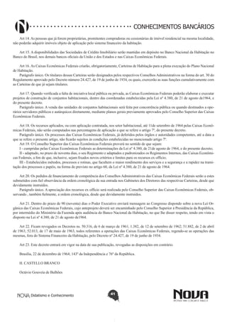 CONHECIMENTOS BANCÁRIOS
Art 14. As pessoas que já forem proprietárias, promitentes compradoras ou cessionárias de imóvel residencial na mesma localidade,
não poderão adquirir imóveis objeto de aplicação pelo sistema financeiro da habitação.
 
Art 15. A disponibilidades das Sociedades de Crédito Imobiliário serão mantidas em depósito no Banco Nacional da Habitação no
Banco do Brasil, nos demais bancos oficiais da União e dos Estados e nas Caixas Econômicas Federais.
Art 16. As Caixas Econômicas Federais criarão, obrigatoriamente, Carteiras de Habitação para a plena execução do Plano Nacional
de Habitação.
Parágrafo único. Os titulares dessas Carteiras serão designados pelos respectivos Conselhos Administrativos na forma do art. 30 do
Regulamento aprovado pelo Decreto número 24.427, de 19 de junho de 1934, os quais, exercerão as suas funções cumulativamente com
as Carteiras de que já sejam titulares.
Art 17. Quando verificada a falta de iniciativa local pública ou privada, as Caixas Econômicas Federais poderão elaborar e executar
projetos de construção de conjuntos habitacionais, dentro das coordenadas estabelecidas pela Lei nº 4.380, de 21 de agosto de1964, e
do presente decreto.
Parágrafo único. A venda das unidades de conjuntos habitacionais será feita por concorrência pública ou quando destinados a operários servidores públicos e autárquicos diretamente, mediante planos gerais previamente aprovados pelo Conselho Superior das Caixas
Econômicas Federais.
Art 18. Os recursos aplicados, ou com aplicação contratada, nos setor habitacional, até 11de setembro de 1964 pelas Caixas Econômicas Federais, não serão computados nas percentagens de aplicação a que se refere o artigo 7º, do presente decreto.
Parágrafo único. Os processos das Caixas Econômicas Federais, já deferidos pelos órgãos e autoridades competentes, até a data a
que se refere o presente artigo, não ficarão sujeitos às condições estabelecidas no mencionado artigo 7º.
Art 19. O Conselho Superior das Caixas Econômicas Federais proverá no sentido de que sejam:
I - cumpridas pelas Caixas Econômicas Federais as determinações da Lei nº 4.380, de 21de agosto de 1964, e do presente decreto;
II - adaptado, no prazo de noventa dias, o seu Regimento e adaptados e padronizados os Regimentos Internos, das Caixas Econômicas Federais, a fim de que, inclusive, sejam fixados novos critérios e limites para os recursos ex offício;
III - Estabelecidos métodos, processos e rotinas, que facultem o maior rendimento dos serviços e a segurança e a rapidez na tramitação dos processos e papéis, na forma do previsto no artigo 60, da Lei nº 4.380, de 21 de agosto de 1964.
Art 20. Os pedidos de financiamento de competência dos Conselhos Administrativos das Caixas Econômicas Federais serão a estes
submetidos com fiel observância da ordem cronológica da sua entrada nos Gabinetes dos Diretores das respectivas Carteiras, desde que
devidamente instruídos.
Parágrafo único. A apreciação dos recursos ex offício será realizada pelo Conselho Superior das Caixas Econômicas Federais, observando , também fielmente, a ordem cronológica, desde que devidamente instruídos.
Art 21. Dentro do prazo de 90 (noventa) dias o Poder Executivo enviará mensagem ao Congresso dispondo sobre a nova Lei Orgânica das Caixas Econômicas Federais, cujo anteprojeto deverá ser encaminhado pelo Conselho Superior à Presidência da República,
por intermédio do Ministério da Fazenda após audiência do Banco Nacional da Habitação, no que lhe disser respeito, tendo em vista o
disposto na Lei nº 4.380, de 21 de agosto de1964.
Art 22. Ficam revogados os Decretos ns. 50.316, de 6 de março de 1961; 1.382, de 12 de setembro de 1962; 51.882, de 2 de abril
de 1963; 52.013, de 17 de maio de 1963, todos referentes a operações das Caixas Econômicas Federais, regendo-se as operações das
mesmas, fora do Sistema Financeiro da Habitação, pelo Decreto nº 24.427, de 19 de junho de 1934.
Art 23. Este decreto entrará em vigor na data de sua publicação, revogadas as disposições em contrário.
Brasília, 22 de dezembro de 1964; 143º da Independência e 76º da República.
H. CASTELLO BRANCO
Octávio Gouveia de Bulhões

Didatismo e Conhecimento

41

 