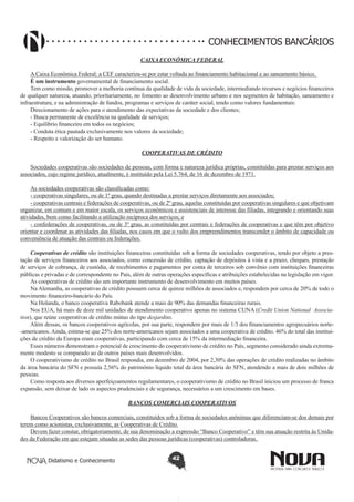 CONHECIMENTOS BANCÁRIOS
CAIXA ECONÔMICA FEDERAL
A Caixa Econômica Federal: a CEF caracteriza-se por estar voltada ao financiamento habitacional e ao saneamento básico.
É um instrumento governamental de financiamento social.
Tem como missão, promover a melhoria contínua da qualidade de vida da sociedade, intermediando recursos e negócios financeiros
de qualquer natureza, atuando, prioritariamente, no fomento ao desenvolvimento urbano e nos segmentos de habitação, saneamento e
infraestrutura, e na administração de fundos, programas e serviços de caráter social, tendo como valores fundamentais:
Direcionamento de ações para o atendimento das expectativas da sociedade e dos clientes;
- Busca permanente de excelência na qualidade de serviços;
- Equilíbrio financeiro em todos os negócios;
- Conduta ética pautada exclusivamente nos valores da sociedade;
- Respeito e valorização do ser humano.
COOPERATIVAS DE CRÉDITO
Sociedades cooperativas são sociedades de pessoas, com forma e natureza jurídica próprias, constituídas para prestar serviços aos
associados, cujo regime jurídico, atualmente, é instituído pela Lei 5.764, de 16 de dezembro de 1971.
As sociedades cooperativas são classificadas como:
- cooperativas singulares, ou de 1º grau, quando destinadas a prestar serviços diretamente aos associados;
- cooperativas centrais e federações de cooperativas, ou de 2º grau, aquelas constituídas por cooperativas singulares e que objetivam
organizar, em comum e em maior escala, os serviços econômicos e assistenciais de interesse das filiadas, integrando e orientando suas
atividades, bem como facilitando a utilização recíproca dos serviços; e
- confederações de cooperativas, ou de 3º grau, as constituídas por centrais e federações de cooperativas e que têm por objetivo
orientar e coordenar as atividades das filiadas, nos casos em que o vulto dos empreendimentos transcender o âmbito de capacidade ou
conveniência de atuação das centrais ou federações.
Cooperativas de crédito são instituições financeiras constituídas sob a forma de sociedades cooperativas, tendo por objeto a prestação de serviços financeiros aos associados, como concessão de crédito, captação de depósitos à vista e a prazo, cheques, prestação
de serviços de cobrança, de custódia, de recebimentos e pagamentos por conta de terceiros sob convênio com instituições financeiras
públicas e privadas e de correspondente no País, além de outras operações específicas e atribuições estabelecidas na legislação em vigor.
As cooperativas de crédito são um importante instrumento de desenvolvimento em muitos países.
Na Alemanha, as cooperativas de crédito possuem cerca de quinze milhões de associados e, respondem por cerca de 20% de todo o
movimento financeiro-bancário do País.
Na Holanda, o banco cooperativa Rabobank atende a mais de 90% das demandas financeiras rurais.
Nos EUA, há mais de doze mil unidades de atendimento cooperativo apenas no sistema CUNA (Credit Union National  Association), que reúne cooperativas de crédito mútuo do tipo desjardins.
Além dessas, os bancos cooperativos agrícolas, por sua parte, respondem por mais de 1/3 dos financiamentos agropecuários norte-americanos. Ainda, estima-se que 25% dos norte-americanos sejam associados a uma cooperativa de crédito. 46% do total das instituições de crédito da Europa eram cooperativas, participando com cerca de 15% da intermediação financeira.
Esses números demonstram o potencial de crescimento do cooperativismo de crédito no País, segmento considerado ainda extremamente modesto se comparado ao de outros países mais desenvolvidos.
O cooperativismo de crédito no Brasil respondia, em dezembro de 2004, por 2,30% das operações de crédito realizadas no âmbito
da área bancária do SFN e possuía 2,56% do patrimônio líquido total da área bancária do SFN, atendendo a mais de dois milhões de
pessoas.
Como resposta aos diversos aperfeiçoamentos regulamentares, o cooperativismo de crédito no Brasil iniciou um processo de franca
expansão, sem deixar de lado os aspectos prudenciais e de segurança, necessários a um crescimento em bases.
BANCOS COMERCIAIS COOPERATIVOS
Bancos Cooperativos são bancos comerciais, constituídos sob a forma de sociedades anônimas que diferenciam-se dos demais por
terem como acionistas, exclusivamente, as Cooperativas de Crédito.
Devem fazer constar, obrigatoriamente, de sua denominação a expressão “Banco Cooperativo” e têm sua atuação restrita às Unidades da Federação em que estejam situadas as sedes das pessoas jurídicas (cooperativas) controladoras.
Didatismo e Conhecimento

42

 