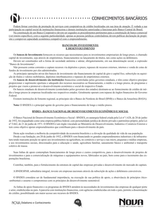 CONHECIMENTOS BANCÁRIOS
Podem firmar convênio de prestação de serviços com cooperativas de crédito localizadas em sua área de atuação. É vedada a sua
participação no capital social de instituições financeiras e demais instituições autorizadas a funcionar pelo Banco Central do Brasil.
Na constituição de um Banco Cooperativo devem ser seguidos os procedimentos pertinentes para a constituição de banco comercial
(ver roteiro específico), com a seguinte particularidade: apenas as pessoas jurídicas controladoras devem publicar declaração de propósito e comprovar capacidade econômica compatível com o empreendimento.
BANCOS DE INVESTIMENTO
E DESENVOLVIMENTO
Os bancos de Investimento fornecem os recursos que necessitamos para os investimentos empresariais de longo prazo, o chamado
capital de investimento, seja através de empréstimos, financiamentos ou lançamento de títulos, tais como ações ou debêntures.
Devem ser constituídos sob a forma de sociedade anônima e adotar, obrigatoriamente, em sua denominação social, a expressão
“Banco de Investimento”.
Não possuem contas correntes e captam recursos via depósitos a prazo, repasses de recursos externos, internos e venda de cotas de
fundos de investimento por eles administrados.
As principais operações ativas dos bancos de investimento são financiamento de capital de giro e capital fixo, subscrição ou aquisição de títulos e valores mobiliários, depósitos interfinanceiros e repasses de empréstimos externos.
Os bancos de desenvolvimento são instituições financeiras controladas pelos governos estaduais, e têm como objetivo precípuo
proporcionar o suprimento oportuno e adequado dos recursos necessários ao financiamento, a médio e a longo prazos, de programas e
projetos que visem a promover o desenvolvimento econômico e social do respectivo Estado.
Os bancos estaduais de desenvolvimento (controlados pelos governos dos estados) destinam-se ao fornecimento de crédito de médio e longo prazos às empresas localizadas nos respectivos estados. Geralmente operam com repasse de órgãos financeiros do Governo
Federal.
Existem instituições de fomento regional, as principais são o Banco do Nordeste do Brasil (BNB) e o Banco da Amazônia (BASA).
Nota: O BNDES é o principal agente do governo para o financiamento de longo e médio prazos.
BNDES - BANCO NACIONAL DE DESENVOLVIMENTO ECONÔMICO E SOCIAL
O Banco Nacional de Desenvolvimento Econômico e Social - BNDES, ex-autarquia federal criada pela Lei nº 1.628, de 20 de junho
de 1952, foi enquadrado como uma empresa pública federal, com personalidade jurídica de direito privado e patrimônio próprio, pela Lei
nº 5.662, de 21 de junho de 1971. O BNDES é um órgão vinculado ao Ministério do Desenvolvimento, Indústria e Comércio Exterior e
tem como objetivo apoiar empreendimentos que contribuam para o desenvolvimento do país.
Desta ação resultam a melhoria da competitividade da economia brasileira e a elevação da qualidade de vida da sua população.
Desde a sua fundação, em 20 de junho de 1952, o BNDES vem financiando os grandes empreendimentos industriais e de infraestrutura tendo marcante posição no apoio aos investimentos na agricultura, no comércio e serviço e nas micro, pequenas e médias empresas,
e aos investimentos sociais, direcionados para a educação e saúde, agricultura familiar, saneamento básico e ambiental e transporte
coletivo de massa.
Suas linhas de apoio contemplam financiamentos de longo prazo e custos competitivos, para o desenvolvimento de projetos de
investimentos e para a comercialização de máquinas e equipamentos novos, fabricados no país, bem como para o incremento das exportações brasileiras.
Contribui, também, para o fortalecimento da estrutura de capital das empresas privadas e desenvolvimento do mercado de capitais.
A BNDESPAR, subsidiária integral, investe em empresas nacionais através da subscrição de ações e debêntures conversíveis.
O BNDES considera ser de fundamental importância, na execução de sua política de apoio, a observância de princípios ético-ambientais e assume o compromisso com os princípios do desenvolvimento sustentável.
As linhas de apoio financeiro e os programas do BNDES atendem às necessidades de investimentos das empresas de qualquer porte
e setor, estabelecidas no país. A parceria com instituições financeiras, com agências estabelecidas em todo o país, permite a disseminação
do crédito, possibilitando um maior acesso aos recursos do BNDES.
Didatismo e Conhecimento

43

 