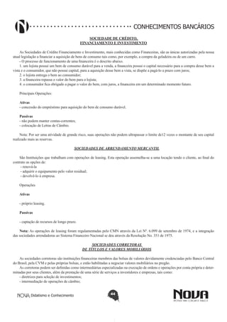 CONHECIMENTOS BANCÁRIOS
SOCIEDADE DE CRÉDITO,
FINANCIAMENTO E INVESTIMENTO
As Sociedades de Crédito Financiamento e Investimento, mais conhecidas como Financeiras, são as únicas autorizadas pela nossa
atual legislação a financiar a aquisição de bens de consumo tais como, por exemplo, a compra da geladeira ou de um carro.
- O processo de funcionamento de uma financeira é o descrito abaixo.
1. um lojista possui um bem de consumo durável para a venda, a financeira possui o capital necessário para a compra desse bem a
vista e o consumidor, que não possui capital, para a aquisição desse bem a vista, se dispõe a pagá-lo a prazo com juros;
2. o lojista entrega o bem ao consumidor;
3. a financeira repassa o valor do bem para o lojista;
4. o consumidor fica obrigado a pagar o valor do bem, com juros, a financeira em um determinado momento futuro.
Principais Operações:
Ativas
- concessão do empréstimo para aquisição do bem de consumo durável.
Passivas
- não podem manter contas-correntes;
- colocação de Letras de Câmbio.
Nota: Por ser uma atividade de grande risco, suas operações não podem ultrapassar o limite de12 vezes o montante de seu capital
realizado mais as reservas.
SOCIEDADES DE ARRENDAMENTO MERCANTIL
São Instituições que trabalham com operações de leasing. Esta operação assemelha-se a uma locação tendo o cliente, ao final do
contrato as opções de:
 - renová-la
 - adquirir o equipamento pelo valor residual;
 - devolvê-lo à empresa.
 
Operações
 
Ativas
- próprio leasing.
Passivas
 
- captação de recursos de longo prazo.
Nota: As operações de leasing foram regulamentadas pelo CMN através da Lei Nº. 6.099 de setembro de 1974, e a integração
das sociedades arrendadoras ao Sistema Financeiro Nacional se deu através da Resolução No. 351 de 1975.
SOCIEDADES CORRETORAS
DE TÍTULOS E VALORES MOBILIÁRIOS
As sociedades corretoras são instituições financeiras membros das bolsas de valores devidamente credenciadas pelo Banco Central
do Brasil, pela CVM e pelas próprias bolsas, e estão habilitadas a negociar valores mobiliários no pregão.
As corretoras podem ser definidas como intermediárias especializadas na execução de ordens e operações por conta própria e determinadas por seus clientes, além da prestação de uma série de serviços a investidores e empresas, tais como:
- diretrizes para seleção de investimentos;
- intermediação de operações de câmbio;
Didatismo e Conhecimento

44

 
