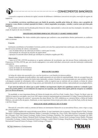 CONHECIMENTOS BANCÁRIOS
- assessoria a empresas na abertura de capital, emissão de debêntures e debêntures conversíveis em ações, renovação do registro de
capital etc.
 As sociedades corretoras contribuem para um fundo de garantia, mantido pelas bolsas de valores, com o propósito de
assegurar a seus clientes eventual reposição de títulos e valores negociados em pregão, e atender a outros casos previstos pela
legislação.
As sociedades corretoras são fiscalizadas pelas bolsas de valores, representando a certeza de uma boa orientação e da melhor execução do negócios de seus investidores.
SOCIEDADES DISTRIBUIDORAS DE TÍTULOS E VALORES MOBILIÁRIOS
Valores Mobiliários: São títulos emitidos pelas empresas que conferem a seus proprietários direitos patrimoniais ou creditícios
sobre as mesmas:
Conceito
Instituições semelhantes às Sociedades Corretoras, porém com uma faixa operacional mais restrita que a das corretoras, já que elas
não têm acesso às bolsas de valores e mercadorias.
- suas atividades básicas são subscrição de títulos e valores para revenda;
- intermediação da colocação de emissões de capital aberto
- operações no mercado aberto (desde que satisfaçam as condições exigidas pelo BC).
Observações:
- Junto às CCVM e DTVM encontram-se os agentes autônomos de investimento, que são pessoas físicas credenciadas por BI,
Financeiras, CCVM e DTVM, que, sem vínculo empregatício e em caráter individual, exercem por conta das instituições credenciadas
colocação de:
- títulos e valores mobiliários;
- quotas de fundos de investimentos;
- outras atividades de intermediação.
BOLSAS DE VALORES
As bolsas de valores são associações civis, sem fins lucrativos e com funções de interesse público.
Atuando como delegadas do poder público, têm ampla autonomia em sua esfera de responsabilidade. Além de seu papel básico de
oferecer um mercado para a cotação dos títulos nelas registrados, orientar e fiscalizar os serviços prestados por seus membros, facilitar
a divulgação constante de informações sobre as empresas e sobre os negócios que se realizam sob seu controle, as bolsas de valores
propiciam liquidez às aplicações de curto e longo prazos, por intermédio de um mercado contínuo, representado por seus pregões diários.
É por meio das bolsas de valores que se pode viabilizar um importante objetivo de capitalismo moderno: o estímulo à poupança do grande público e ao investimento em empresas em expansão, que, diante deste apoio, poderão assegurar as condições
para seu desenvolvimento.
Na atualidade, as mais importantes Bolsas de Valores do mundo são as de Nova York, Londres, Paris e Tóquio. No Brasil, antes de
1800 já se negociava com papéis, mas só em 1845 surgiu a primeira regulamentação governamental. O Código Comercial Brasileiro de
1850 refere-se às “praças de comércio”, precursoras das atuais Bolsas. Em 1893, estabeleceu-se a primeira Bolsa: a Bolsa de Fundos
Públicos, com sede no Rio de janeiro. Atualmente, as mais importantes bolsas do país pela ordem, são as de São Paulo, do Rio de Janeiro
e de Porto Alegre.
BOLSAS DE MERCADORIAS E DE FUTUROS
Mercado de commodities onde os contratos de futuros em instrumentos financeiros ou as mercadorias físicas, como o trigo e a soja,
são comercializados.
Ações e opções também são comercializadas nessas Bolsas. As mais importantes são as seguintes: Chicago Board of Trade, Chicago
Mercantil e Exchange/International Monetary Market, Commodity Exchange Inc. (Nova York), Mid-America Commodity Exchange
Inc. (Chicago), New York Futures Exchange, Sydney Futures Exchange (Austrália), The. International Futures Exchange Ltd. (Bermudas), Financial Futures Market, Montreal Stock Exchange (Montreal, Quebec), Toronto Stock Exchange Futures Market, Winnipeg
Commodity Exchange, London International Futures Exchange, London Metal Exchange, Hong-Kong Commodity Exchange, Tokyo
International Financial Futures Exchange e Gold Exchange of Singapore.
Didatismo e Conhecimento

45

 