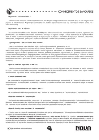 CONHECIMENTOS BANCÁRIOS
O que vem a ser Commodities ?
Termo usado em transações comerciais internacionais para designar um tipo de mercadoria em estado bruto ou com um grau muito
pequeno de industrialização. As principais commodities são produtos agrícolas (como café, soja e açúcar) ou minérios (cobre, aço e
ouro, entre outros).
O que é uma bolsa de futuros?
No caso da Bolsa de Mercadorias & Futuros (BM&F), uma bolsa de futuros é uma associação sem fins lucrativos, organizada para
proporcionar a seus membros as facilidades necessárias à realização de negócios (compra e venda) em mercados de liquidação futura.
Além de manter local físico adequado à condução de negócios (sala de pregões) e plataformas de negociação eletrônica, cabe à bolsa,
dentre outros, criar produtos, aperfeiçoar e desenvolver mercados e manter cursos de formação profissional.
A quem pertence a BM&F? Como ela se sustenta?
A BM&F é constituída como um clube, cujos Associados possuem títulos, patrimoniais ou não.
Existem várias categorias de associados: Sócios Efetivos, Membros de Compensação, Operadores Especiais, Corretoras de Mercadorias, dentre outros, cada qual envolvendo direitos e deveres específicos. Por exemplo: as Corretoras de Mercadorias estão autorizadas
a intermediar negócios na BM&F para terceiros, mantendo, para tanto, funcionários especializados; os Operadores Especiais estão autorizados a realizar negócios para sua própria conta. Cada detentor de título paga à Bolsa uma taxa de manutenção, chamados de emolumentos. A Bolsa cobra ainda, de cada negócio realizado, custos operacionais, cujos recursos são destinados, dentre outros, à manutenção
das estruturas funcional e operacional da Bolsa, ao desenvolvimento de mercados, ao aprimoramento tecnológico e à formação de seus
associados.
Quais os contratos negociados na BM&F?
A BM&F mantém a negociação de contratos nas modalidades físico, futuro, opções e termo, nos mercados de balcão, eletrônico
(GTS) e a viva-voz, referenciados nas seguintes commodities: taxas de juro, taxas de câmbio, índice de ações, ouro, cupom cambial,
títulos da dívida, soja, milho, açúcar, café, boi gordo, álcool anidro e algodão.
Como se opera na BM&F?
Os clientes não se dirigem diretamente à BM&F. Eles se fazem representar por intermediários, as Corretoras de Mercadorias. Por
intermédio desses sócios da BM&F, as ordens dos clientes são executadas da melhor forma possível, no recinto de pregão ou em mercado de balcão.
Qual o órgão governamental que regula a BM&F?
Os mercados da BM&F são regulamentados pela Comissão de Valores Mobiliários (CVM) e pelo Banco Central do Brasil.
O que são Membros de Compensação?
São instituições - bancos múltiplos, comerciais e de investimento, corretoras e distribuidoras de títulos e valores mobiliários - responsáveis, perante a BM&F, pela liquidação das operações a elas atribuídas para registro e compensação pelas Corretoras de Mercadorias, Para tanto, devem atender às exigências de ordem financeira e patrimonial impostas pela BM&F.
O que é  clearing house ou câmara de compensação?
Clearing house ou câmara de compensação é o sistema pelo qual as bolsas garantem o fiel cumprimento de todos os compromissos
de compra ou venda assumidos em pregão ou eletronicamente.
É montada uma estrutura, que pode ser interna ou externa à bolsa (no caso da BM&F, a  clearing é um departamento interno, a Diretoria de Liquidação e Custódia), responsável pelo registro das operações realizadas, pelo acompanhamento e controle da
evolução das posições mantidas, pela compensação financeira dos fluxos de pagamentos, pela liquidação física (por entrega)ou financeira (por diferença de preços) dos contratos e pela administração das garantias financeiras exigidas dos participantes.
Didatismo e Conhecimento

46

 