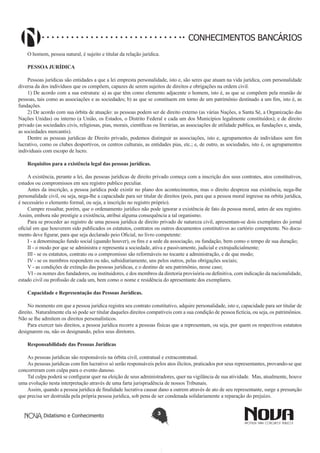 CONHECIMENTOS BANCÁRIOS
O homem, pessoa natural, é sujeito e titular da relação jurídica.
PESSOA JURÍDICA
Pessoas jurídicas são entidades a que a lei empresta personalidade, isto e, são seres que atuam na vida jurídica, com personalidade
diversa da dos indivíduos que os compõem, capazes de serem sujeitos de direitos e obrigações na ordem civil.
1) De acordo com a sua estrutura: a) as que têm como elemento adjacente o homem, isto é, as que se compõem pela reunião de
pessoas, tais como as associações e as sociedades; b) as que se constituem em torno de um patrimônio destinado a um fim, isto é, as
fundações.
2) De acordo com sua órbita de atuação: as pessoas podem ser de direito externo (as várias Nações, a Santa Sé, a Organização das
Nações Unidas) ou interno (a União, os Estados, o Distrito Federal e cada um dos Municípios legalmente constituídos); e de direito
privado (as sociedades civis, religiosas, pias, morais, científicas ou literárias, as associações de utilidade publica, as fundações e, ainda,
as sociedades mercantis).
Dentre as pessoas jurídicas de Direito privado, podemos distinguir as associações, isto e, agrupamentos de indivíduos sem fim
lucrativo, como os clubes desportivos, os centros culturais, as entidades pias, etc.; e, de outro, as sociedades, isto é, os agrupamentos
individuais com escopo de lucro.
Requisitos para a existência legal das pessoas jurídicas.
A existência, perante a lei, das pessoas jurídicas de direito privado começa com a inscrição dos seus contrates, atos constitutivos,
estudos ou compromissos em seu registro publico peculiar.
Antes da inscrição, a pessoa jurídica pode existir no plano dos acontecimentos, mas o direito despreza sua existência, nega-lhe
personalidade civil, ou seja, nega-lhe a capacidade para ser titular de direitos (pois, para que a pessoa moral ingresse na orbita jurídica,
é necessário o elemento formal, ou seja, a inscrição no registro próprio).
Cumpre ressaltar, porém, que o ordenamento jurídico não pode ignorar a existência de fato da pessoa moral, antes de seu registro.
Assim, embora não prestigie a existência, atribui alguma consequência a tal organismo.
Para se proceder ao registro de uma pessoa jurídica de direito privado de natureza civil, apresentam-se dois exemplares do jornal
oficial em que houverem sido publicados os estatutos, contratos ou outros documentos constitutivos ao cartório competente. No documento deve figurar, para que seja declarado peio Oficial, no livro competente:
I - a denominação fundo social (quando houver), os fins e a sede da associação, ou fundação, bem como o tempo de sua duração;
II - o modo por que se administra e representa a sociedade, ativa e passivamente, judicial e extrajudicialmente;
III - se os estatutos, contrato ou o compromisso são reformáveis no tocante a administração, e de que modo;
IV - se os membros respondem ou não, subsidiariamente, uns pelos outros, pelas obrigações sociais;
V - as condições de extinção das pessoas jurídicas, e o destino de seu patrimônio, nesse caso;
VI - os nomes dos fundadores, ou instituidores, e dos membros da diretoria provisória ou definitiva, com indicação da nacionalidade,
estado civil ou profissão de cada um, bem como o nome e residência do apresentante dos exemplares.
Capacidade e Representação das Pessoas Jurídicas.
No momento em que a pessoa jurídica registra seu contrato constitutivo, adquire personalidade, isto e, capacidade para ser titular de
direito. Naturalmente ela só pode ser titular daqueles direitos compatíveis com a sua condição de pessoa fictícia, ou seja, os patrimônios.
Não se lhe admitem os direitos personalísticos.
Para exercer tais direitos, a pessoa jurídica recorre a pessoas físicas que a representam, ou seja, por quem os respectivos estatutos
designarem ou, não os designando, pelos seus diretores.
Responsabilidade das Pessoas Jurídicas
As pessoas jurídicas são responsáveis na órbita civil, contratual e extracontratual.
As pessoas jurídicas com fim lucrativo só serão responsáveis pelos atos ilícitos, praticados por seus representantes, provando-se que
concorreram com culpa para o evento danoso.
Tal culpa poderá se configurar quer na eleição de seus administradores, quer na vigilância de sua atividade. Mas, atualmente, houve
uma evolução nesta interpretação através de uma farta jurisprudência de nossos Tribunais.
Assim, quando a pessoa jurídica de finalidade lucrativa causar dano a outrem através de ato de seu representante, surge a presunção
que precisa ser destruída pela própria pessoa jurídica, sob pena de ser condenada solidariamente a reparação do prejuízo.
Didatismo e Conhecimento

3

 