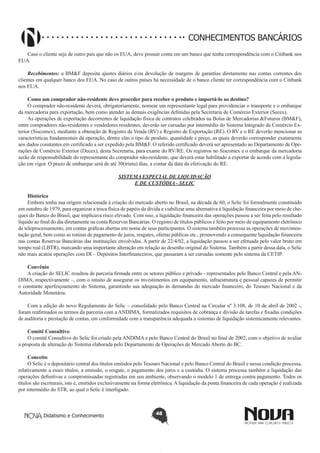 CONHECIMENTOS BANCÁRIOS
Caso o cliente seja de outro país que não os EUA, deve possuir conta em um banco que tenha correspondência com o Citibank nos
EUA.
Recebimentos: a BM&F deposita ajustes diários e/ou devolução de margens de garantias diretamente nas contas correntes dos
clientes em qualquer banco dos EUA. No caso de outros países há necessidade de o banco cliente ter correspondência com o Citibank
nos EUA.
Como um comprador não-residente deve proceder para receber o produto e importá-lo ao destino?
O comprador não-residente deverá, obrigatoriamente, nomear um representante legal para providenciar o transporte e o embarque
da mercadoria para exportação, bem como atender às demais exigências definidas pela Secretaria de Comércio Exterior (Secex).
As operações de exportação decorrentes de liquidação física de contratos celebrados na Bolsa de Mercadorias &Futuros (BM&F),
entre compradores não-residentes e vendedores residentes, deverão ser cursadas por intermédio do Sistema Integrado de Comércio Exterior (Siscomex), mediante a obtenção de Registro de Venda (RV) e Registro de Exportação (RE). O RV e o RE deverão mencionar as
características fundamentais da operação, dentre elas o tipo de produto, quantidade e preço, as quais deverão corresponder exatamente
aos dados constantes em certificado a ser expedido pela BM&F. O referido certificado deverá ser apresentado ao Departamento de Operações de Comércio Exterior (Decex), desta Secretaria, para exame do RV/RE. Os registros no Siscomex e o embarque da mercadoria
serão de responsabilidade do representante do comprador não-residente, que deverá estar habilitado a exportar de acordo com a legislação em vigor. O prazo de embarque será de até 30(trinta) dias, a contar da data da efetivação do RE.
SISTEMA ESPECIAL DE LIQUIDAÇÃO
E DE CUSTÓDIA - SELIC
Histórico
Embora tenha sua origem relacionada à criação do mercado aberto no Brasil, na década de 60, o Selic foi formalmente constituído
em outubro de 1979, para organizar a troca física de papéis da dívida e viabilizar uma alternativa à liquidação financeira por meio de cheques do Banco do Brasil, que implicava risco elevado. Com isso, a liquidação financeira das operações passou a ser feita pelo resultado
líquido ao final do dia diretamente na conta Reservas Bancárias. O registro de títulos públicos é feito por meio de equipamento eletrônico
de teleprocessamento, em contas gráficas abertas em nome de seus participantes. O sistema também processa as operações de movimentação geral, bem como as rotinas de pagamento de juros, resgates, ofertas públicas etc., promovendo a consequente liquidação financeira
nas contas Reservas Bancárias das instituições envolvidas. A partir de 22/4/02, a liquidação passou a ser efetuada pelo valor bruto em
tempo real (LBTR), marcando uma importante alteração em relação ao desenho original do Sistema. Também a partir dessa data, o Selic
não mais acatou operações com DI – Depósitos Interfinanceiros, que passaram a ser cursadas somente pelo sistema da CETIP.
Convênio
A criação do SELIC resultou de parceria firmada entre os setores público e privado - representados pelo Banco Central e pela ANDIMA, respectivamente –, com o intuito de assegurar os investimentos em equipamento, infraestrutura e pessoal capazes de permitir
o constante aperfeiçoamento do Sistema, garantindo sua adequação às demandas do mercado financeiro, do Tesouro Nacional e da
Autoridade Monetária.
Com a edição do novo Regulamento do Selic – consolidado pelo Banco Central na Circular nº 3.108, de 10 de abril de 2002 -,
foram reafirmados os termos da parceria com a ANDIMA, formalizados requisitos de cobrança e divisão de tarefas e fixadas condições
de auditoria e prestação de contas, em conformidade com a transparência adequada a sistemas de liquidação sistemicamente relevantes.
Comitê Consultivo
O comitê Consultivo do Selic foi criado pela ANDIMA e pelo Banco Central do Brasil no final de 2002, com o objetivo de avaliar
a proposta de alteração do Sistema elaborada pelo Departamento de Operações de Mercado Aberto do BC.
Conceito
O Selic é o depositário central dos títulos emitidos pelo Tesouro Nacional e pelo Banco Central do Brasil e nessa condição processa,
relativamente a esses títulos, a emissão, o resgate, o pagamento dos juros e a custódia. O sistema processa também a liquidação das
operações definitivas e compromissadas registradas em seu ambiente, observando o modelo 1 de entrega contra pagamento. Todos os
títulos são escriturais, isto é, emitidos exclusivamente na forma eletrônica. A liquidação da ponta financeira de cada operação é realizada
por intermédio do STR, ao qual o Selic é interligado.

Didatismo e Conhecimento

48

 