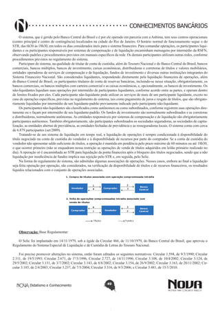 CONHECIMENTOS BANCÁRIOS
O sistema, que é gerido pelo Banco Central do Brasil e é por ele operado em parceria com a Anbima, tem seus centros operacionais
(centro principal e centro de contingência) localizados na cidade do Rio de Janeiro. O horário normal de funcionamento segue o do
STR, das 6h30 às 18h30, em todos os dias considerados úteis para o sistema financeiro. Para comandar operações, os participantes liquidantes e os participantes responsáveis por sistemas de compensação e de liquidação encaminham mensagens por intermédio da RSFN,
observando padrões e procedimentos previstos em manuais específicos da rede. Os demais participantes utilizam outras redes, conforme
procedimentos previstos no regulamento do sistema.
Participam do sistema, na qualidade de titular de conta de custódia, além do Tesouro Nacional e do Banco Central do Brasil, bancos
comerciais, bancos múltiplos, bancos de investimento, caixas econômicas, distribuidoras e corretoras de títulos e valores mobiliários,
entidades operadoras de serviços de compensação e de liquidação, fundos de investimento e diversas outras instituições integrantes do
Sistema Financeiro Nacional. São considerados liquidantes, respondendo diretamente pela liquidação financeira de operações, além
do Banco Central do Brasil, os participantes titulares de conta de reservas bancárias, incluindo-se nessa situação, obrigatoriamente, os
bancos comerciais, os bancos múltiplos com carteira comercial e as caixas econômicas, e, opcionalmente, os bancos de investimento. Os
não-liquidantes liquidam suas operações por intermédio de participantes liquidantes, conforme acordo entre as partes, e operam dentro
de limites fixados por eles. Cada participante não-liquidante pode utilizar os serviços de mais de um participante liquidante, exceto no
caso de operações específicas, previstas no regulamento do sistema, tais como pagamento de juros e resgate de títulos, que são obrigatoriamente liquidadas por intermédio de um liquidante-padrão previamente indicado pelo participante não-liquidante.
Os participantes não-liquidantes são classificados como autônomos ou como subordinados, conforme registrem suas operações diretamente ou o façam por intermédio de seu liquidante-padrão. Os fundos de investimento são normalmente subordinados e as corretoras
e distribuidoras, normalmente autônomas. As entidades responsáveis por sistemas de compensação e de liquidação são obrigatoriamente
participantes autônomos. Também obrigatoriamente, são participantes subordinados as sociedades seguradoras, as sociedades de capitalização, as entidades abertas de previdência, as entidades fechadas de previdência e as resseguradoras locais. O sistema conta com cerca
de 6.879 participantes (set/2009).
Tratando-se de um sistema de liquidação em tempo real, a liquidação de operações é sempre condicionada à disponibilidade do
título negociado na conta de custódia do vendedor e à disponibilidade de recursos por parte do comprador. Se a conta de custódia do
vendedor não apresentar saldo suficiente de títulos, a operação é mantida em pendência pelo prazo máximo de 60 minutos ou até 18h30,
o que ocorrer primeiro (não se enquadram nessa restrição as operações de venda de títulos adquiridos em leilão primário realizado no
dia). A operação só é encaminhada ao STR para liquidação da ponta financeira após o bloqueio dos títulos negociados, sendo que a não
liquidação por insuficiência de fundos implica sua rejeição pelo STR e, em seguida, pelo Selic.
Na forma do regulamento do sistema, são admitidas algumas associações de operações. Nesses casos, embora ao final a liquidação
seja feita operação por operação, são considerados, na verificação da disponibilidade de títulos e de recursos financeiros, os resultados
líquidos relacionados com o conjunto de operações associadas.

Observação: Base Regulamentar:
O Selic foi implantado em 14/11/1979, sob a égide da Circular 466, de 11/10/1979, do Banco Central do Brasil, que aprovou o
Regulamento do Sistema Especial de Liquidação e de Custódia de Letras do Tesouro Nacional.
Foi preciso promover alterações no sistema, então foram editados os seguintes normativos: Circular 1.594, de 9/3/1990; Circular
2.311, de 19/5/1993; Circular 2.671, de 1º/3/1996; Circular 2.727, de 14/11/1996; Circular 3.108, de 10/4/2002; Circular 3.124, de
29/5/2002; Circular 3.131, de 3/7/2002; Circular 3.143, de 8/8/2002; Circular 3.154, de 26/9/2002; Circular 3.163, de 20/11/2002; Circular 3.185, de 2/4/2003; Circular 3.237, de 7/5/2004; Circular 3.316, de 9/3/2006; e Circular 3.481, de 15/1/2010.

Didatismo e Conhecimento

49

 