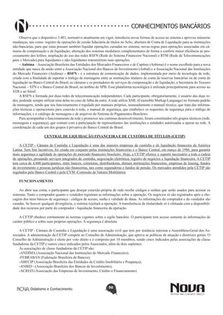 CONHECIMENTOS BANCÁRIOS
Observe que o dispositivo 3.481, normativo atualmente em vigor, introduziu novas formas de acesso ao sistema e aprovou inúmeras
mudanças, tais como: registro de operações de cessão fiduciária de títulos no Selic; abertura de Conta de Liquidação para as instituições
não-bancárias, para que estas possam também liquidar operações cursadas no sistema; novas regras para operações associadas em câmaras de compensação e de liquidação; alteração dos sistemas modulares complementares de forma a conferir maior eficiência ao processamento dos leilões; ampliação do uso das redes RSFN (Rede do Sistema Financeiro Nacional) e RTM (Rede de Telecomunicações
para o Mercado) para liquidantes e não-liquidantes transmitirem suas operações.
– Anbima – Associação Brasileira das Entidades dos Mercados Financeiros e de Capitais (Anbima) é o nome escolhido para a nova
entidade que nasce da união entre a Associação Nacional dos Bancos de Investimento (Anbid) e a Associação Nacional das Instituições
do Mercado Financeiro (Andima) – RSFN - é a estrutura de comunicação de dados, implementada por meio de tecnologia de rede,
criada com a finalidade de suportar o tráfego de mensagens entre as instituições titulares de conta de reservas bancárias ou de conta de
liquidação no Banco Central do Brasil, as câmaras e os prestadores de serviços de compensação e de liquidação, a Secretaria do Tesouro
Nacional – STN e o Banco Central do Brasil, no âmbito do SPB. Essa plataforma tecnológica é utilizada principalmente para acesso ao
STR e ao Sitraf.
A RSFN é formada por duas redes de telecomunicação independentes. Cada participante, obrigatoriamente, é usuário das duas redes, podendo sempre utilizar uma delas no caso de falha da outra. A rede utiliza XML (Extensible Markup Language) no formato padrão
de mensagem, sendo que seu funcionamento é regulado por manuais próprios, nomeadamente o manual técnico, que trata das informações técnicas e operacionais para conexão à rede, o manual de segurança, que estabelece os requisitos de segurança para o tráfego de
informações, e o catálogo de mensagens e de arquivos do Sistema de Pagamentos Brasileiro.
Para acompanhar o funcionamento da rede e promover seu contínuo desenvolvimento, foram constituídos três grupos técnicos (rede,
mensagens e segurança), que contam com a participação de representantes das instituições e entidades autorizadas a operar na rede. A
coordenação de cada um dos grupos é privativa do Banco Central do Brasil.
CENTRAL DE LIQUIDAÇÃO FINANCEIRA E DE CUSTÓDIA DE TÍTULOS (CETIP)
A CETIP - Câmara de Custódia e Liquidação é uma das maiores empresas de custódia e de liquidação financeira da América
Latina. Sem fins lucrativos, foi criada em conjunto pelas instituições financeiras e o Banco Central, em março de 1986, para garantir
mais segurança e agilidade às operações do mercado financeiro brasileiro. Hoje, a CETIP oferece o suporte necessário a toda a cadeia
de operações, prestando serviços integrados de custódia, negociação eletrônica, registro de negócios e liquidação financeira. A CETIP
tem cerca de 4.800 participantes, entre bancos, corretoras, distribuidoras, demais instituições financeiras, empresas de leasing, fundos
de investimento e pessoas jurídicas não financeiras, tais como seguradoras e fundos de pensão. Os mercados atendidos pela CETIP são
regulados pelo Banco Central e pela CVM -Comissão de Valores Mobiliários
FUNCIONAMENTO
Ao abrir sua conta, o participante que desejar conexão própria de rede recebe códigos e senhas que serão usados para acessar os
sistemas. Tanto o comprador quanto o vendedor registram as informações sobre a operação. Os negócios só são registrados após a checagem dos itens básicos de segurança - códigos de acesso, senha e validade de datas. As informações do comprador e do vendedor são
casadas. Se houver qualquer divergência, o sistema rejeitará a operação. A transferência da titularidade só é efetuada com a disponibilidade dos recursos por parte do comprador - liquidação financeira da operação.
A CETIP obedece estritamente às normas vigentes sobre o sigilo bancário. O participante tem acesso somente às informações de
caráter público e sobre suas próprias operações. A segurança é absoluta.
A CETIP - Câmara de Custódia e Liquidação é uma associação civil que tem por instância máxima a Assembleia-Geral dos Associados. A administração da CETIP compete ao Conselho de Administração, que aprova as políticas de atuação e diretrizes gerais. O
Conselho de Administração é eleito por voto direto e é composto por 10 membros, sendo cinco indicados pelas associações de classe
fundadoras da CETIP e outros cinco indicados pelos Associados, além de dois suplentes.
As associações de classe fundadoras da CETIP são:
-ANDIMA (Associação Nacional das Instituições do Mercado Financeiro);
-FEBRABAN (Federação Brasileira de Bancos);
-ABECIP (Associação Brasileira das Entidades de Crédito Imobiliário e Poupança);
-ANBID - (Associação Brasileira dos Bancos de Investimento);
-ACREFI (Associação das Empresas de Investimento, Crédito e Financiamento)

Didatismo e Conhecimento

50

 