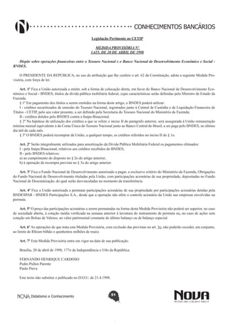 CONHECIMENTOS BANCÁRIOS
Legislação Pertinente ao CETIP
MEDIDA PROVISÓRIA Nº
1.655, DE 20 DE ABRIL DE 1998
Dispõe sobre operações financeiras entre o Tesouro Nacional e o Banco Nacional de Desenvolvimento Econômico e Social BNDES.
O PRESIDENTE DA REPÚBLICA, no uso da atribuição que lhe confere o art. 62 da Constituição, adota a seguinte Medida Provisória, com força de lei:
Art. 1º Fica a União autorizada a emitir, sob a forma de colocação direta, em favor do Banco Nacional de Desenvolvimento Econômico e Social - BNDES, títulos da dívida pública mobiliária federal, cujas características serão definidas pelo Ministro de Estado da
Fazenda.
§ 1º Em pagamento dos títulos a serem emitidos na forma deste artigo, o BNDES poderá utilizar:
I - créditos securitizados de emissão do Tesouro Nacional, registrados junto à Central de Custódia e de Liquidação Financeira de
Títulos - CETIP, pelo seu valor presente, a ser definido pela Secretaria do Tesouro Nacional do Ministério da Fazenda;
II - créditos detidos pelo BNDES contra a Itaipu Binacional.
§ 2º Na hipótese de utilização dos créditos a que se refere o inciso II do parágrafo anterior, será assegurada à União remuneração
mínima mensal equivalente à da Conta Única do Tesouro Nacional junto ao Banco Central do Brasil, a ser paga pelo BNDES, no último
dia útil de cada mês.
§ 3º O BNDES poderá recomprar da União, a qualquer tempo, os créditos referidos no inciso II do § 1o.
Art. 2º Serão integralmente utilizados para amortização da Dívida Pública Mobiliária Federal os pagamentos efetuados:
I - pela Itaipu Binacional, relativos aos créditos recebidos do BNDES;
II - pelo BNDES relativos:
a) ao cumprimento do disposto no § 2o do artigo anterior;
b) à operação de recompra prevista no § 3o do artigo anterior.
Art. 3º Fica o Fundo Nacional de Desenvolvimento autorizado a pagar, a exclusivo critério do Ministério da Fazenda, Obrigações
do Fundo Nacional de Desenvolvimento tituladas pela União, com participações acionárias de sua propriedade, depositadas no Fundo
Nacional de Desestatização, do qual serão desvinculadas no momento da transferência.
Art. 4º Fica a União autorizada a permutar participações acionárias de sua propriedade por participações acionárias detidas pela
BNDESPAR - BNDES Participações S.A., desde que a operação não afete o controle acionário da União nas empresas envolvidas na
permuta.
Art. 5º O preço das participações acionárias a serem permutadas na forma desta Medida Provisória não poderá ser superior, no caso
de sociedade aberta, à cotação média verificada na semana anterior à lavratura do instrumento de permuta ou, no caso de ações sem
cotação em Bolsas de Valores, ao valor patrimonial constante do último balanço ou de balanço especial.
Art. 6º As operações de que trata esta Medida Provisória, com exclusão das previstas no art. 3o, não poderão exceder, em conjunto,
ao limite de R$(um bilhão e quinhentos milhões de reais).
Art. 7º Esta Medida Provisória entra em vigor na data de sua publicação.
Brasília, 20 de abril de 1998; 177o da Independência e l10o da República.
FERNANDO HENRIQUE CARDOSO
Pedro Pullen Parente
Paulo Paiva
Este texto não substitui o publicado no D.O.U. de 21.4.1998.

Didatismo e Conhecimento

51

 