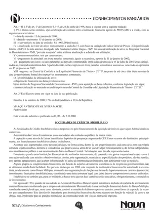 CONHECIMENTOS BANCÁRIOS
Art. 1º O § 3º do art. 1º do Decreto nº 1.947, de 28 de junho de 1996, passa a vigorar com a seguinte redação:
§ 3º Os títulos serão emitidos, após celebração de contrato entre a instituição financeira agente do PROAGRO e a União, com as
seguintes características:
I - data de emissão: 15 de janeiro de 2000;
II - data de vencimento: 15 de janeiro de 2008;
III - valor unitário na data de emissão: R$ 1.000,00 (mil reais);
IV - atualização do valor do ativo: mensalmente, a cada dia 15, com base na variação do Índice Geral de Preços - Disponibilidade
Interna - IGP-DI do mês anterior, divulgado pela Fundação Getúlio Vargas - FGV. Em caso de utilização do ativo no Programa Nacional
de Desestatizacao - PND, “por rata temporis” entre a última atualização e a data de sua utilização;
V - juros remuneratórios: seis por cento ao ano;
VI - pagamento do principal: em treze parcelas semestrais, iguais e sucessivas, a partir de 15 de janeiro de 2002;
VII - pagamento dos juros: os juros referentes ao período compreendido entre a data de emissão e 15 de julho de 2001 serão capitalizados ao principal nesta última data. A partir de então, serão exigíveis em treze parcelas semestrais e sucessivas, vencendo-se a primeira
em 15 de janeiro de 2002;
VIII - registro: na Central de Custódia e de Liquidação Financeira de Títulos - CETIP, no prazo de até cinco dias úteis a contar da
data do recebimento formal dos respectivos instrumentos contratuais;
IX - possibilidades de utilização do ativo:
a) liquidação financeira nas datas previstas acima;
b) no âmbito do Programa Nacional de Desestatizacao - PND, para aquisição de bens e direitos, conforme legislação em vigor;
c) comercialização no mercado secundário por meio da Central de Custódia e de Liquidação Financeira de Títulos - CETIP.”
Art. 2º Este Decreto entra em vigor na data de sua publicação.
Brasília, 4 de outubro de 2000; 179o da Independência e 112o da República.
MARÇO ANTONIO DE OLIVEIRA MACIEL
Pedro Malan
Este texto não substitui o publicado no D.O.U. de 5.10.2000
SOCIEDADES DE CRÉDITO IMOBILIÁRIO
As Sociedades de Crédito Imobiliário são as responsáveis pelo financiamento da aquisição de imóveis quer sejam habitacionais ou
comerciais.
Ao contrário das Caixas Econômicas, essas sociedades são voltadas ao público de maior renda.
A captação ocorre através de Letras Imobiliárias depósitos de poupança e repasses de CEF. Esses recursos são destinados, principalmente, aos financiamentos imobiliários diretos ou indiretos.
Acontece que, segmentadas como pessoas jurídicas, na forma acima, dentro de um grupo financeiro, cada uma delas tem sua própria
estrutura legal (conselhos, diretoria e contadoria), seu próprio caixa, além de ter que divulgar periodicamente e, de forma independente,
seus resultados ao público e sua movimentação diária ao Banco Central. Tal situação, sem dúvida, representa custos.
Entretanto, quando estas Instituições Financeiras são analisadas internamente, do ponto de vista gestor e operacional o que vemos é
uma ação unificada com missão e objetivos únicos. Assim, esta segmentação, mantidas as especificidades dos produtos, não faz sentido,
pois apenas agrega custos, que acabam influenciando no custo da intermediação financeira, sem acrescentar valor ao negócio.
Alguns grupos ou conglomerados financeiros, em função de aspectos de natureza societária ou de exigências governamentais, não
se utilizaram ainda desta facilidade. Foi por esta razão que em 1988, este conjunto de instituições financeiras foi autorizado a se constituir juridicamente como Banco Múltiplo, mantendo sua segmentação de funções na forma de departamentos ou carteiras (comercial,
investimento, financeira e imobiliária)mas, constituindo uma única estrutura legal, com caixa único e compromissos externos unificados.
Estabeleceu-se também que, para ser múltiplo, o banco teria que ter duas carteiras sendo uma delas, obrigatoriamente, comercial ou
de investimento.
Em agosto de 1994, quando de sua adesão ao Acordo de Basiléia o Banco Central autorizou a inclusão da carteira de arrendamento
mercantil (mesmo considerando que a empresa de Arrendamento Mercantil não é uma instituição financeira) dentro do Banco Múltiplo,
ressalvada a condição de que, neste caso, não seria possível a emissão de debêntures por esta carteira, como forma de captação de recursos para arrendamento. Esta decisão foi importante para instituições financeiras de porte pequeno em função da redução de custo a ser
obtida, mas, irrelevante para as grandes instituições já constituídas tendo em vista as restrições impostas.
Didatismo e Conhecimento

53

 