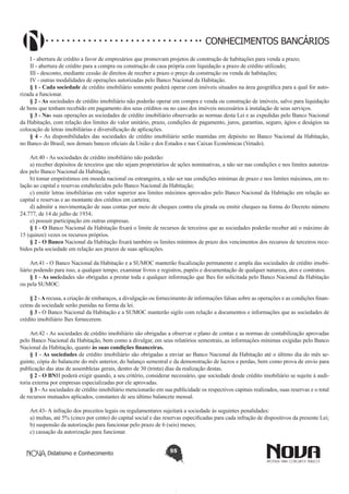 CONHECIMENTOS BANCÁRIOS
I - abertura de crédito a favor de empresários que promovam projetos de construção de habitações para venda a prazo;
II - abertura de crédito para a compra ou construção de casa própria com liquidação a prazo de crédito utilizado;
III - desconto, mediante cessão de direitos de receber a prazo o preço da construção ou venda de habitações;
IV - outras modalidades de operações autorizadas pelo Banco Nacional da Habitação.
§ 1 - Cada sociedade de crédito imobiliário somente poderá operar com imóveis situados na área geográfica para a qual for autorizada a funcionar.
§ 2 - As sociedades de crédito imobiliário não poderão operar em compra e venda ou construção de imóveis, salvo para liquidação
de bens que tenham recebido em pagamento dos seus créditos ou no caso dos imóveis necessários à instalação de seus serviços.
§ 3 - Nas suas operações as sociedades de crédito imobiliário observarão as normas desta Lei e as expedidas pelo Banco Nacional
da Habitação, com relação dos limites do valor unitário, prazo, condições de pagamento, juros, garantias, seguro, ágios e deságios na
colocação de letras imobiliárias e diversificação de aplicações.
§ 4 - As disponibilidades  das sociedades de  crédito imobiliário  serão mantidas  em depósito no Banco  Nacional da  Habitação,
no Banco do Brasil, nos demais bancos oficiais da União e dos Estados e nas Caixas Econômicas (Vetado).
Art.40 - As sociedades de crédito imobiliário não poderão:
a) receber depósitos de terceiros que não sejam proprietários de ações nominativas, a não ser nas condições e nos limites autorizados pelo Banco Nacional da Habitação;
b) tomar empréstimos em moeda nacional ou estrangeira, a não ser nas condições mínimas de prazo e nos limites máximos, em relação ao capital e reservas estabelecidos pelo Banco Nacional da Habitação;
c) emitir letras imobiliárias em valor superior aos limites máximos aprovados pelo Banco Nacional da Habitação em relação ao
capital e reservas e ao montante dos créditos em carteira;
d) admitir a movimentação de suas contas por meio de cheques contra ela girada ou emitir cheques na forma do Decreto número
24.777, de 14 de julho de 1934;
e) possuir participação em outras empresas.
§ 1 - O Banco Nacional da Habitação fixará o limite de recursos de terceiros que as sociedades poderão receber até o máximo de
15 (quinze) vezes os recursos próprios.
§ 2 - O Banco Nacional da Habitação fixará também os limites mínimos de prazo dos vencimentos dos recursos de terceiros recebidos pela sociedade em relação aos prazos de suas aplicações.
Art.41 - O Banco Nacional da Habitação e a SUMOC manterão fiscalização permanente e ampla das sociedades de crédito imobiliário podendo para isso, a qualquer tempo, examinar livros e registros, papéis e documentação de qualquer natureza, atos e contratos.
§ 1 - As sociedades são obrigadas a prestar toda e qualquer informação que lhes for solicitada pelo Banco Nacional da Habitação
ou pela SUMOC.
§ 2 - A recusa, a criação de embaraços, a divulgação ou fornecimento de informações falsas sobre as operações e as condições financeiras da sociedade serão punidas na forma da lei.
§ 3 - O Banco Nacional da Habitação e a SUMOC manterão sigilo com relação a documentos e informações que as sociedades de
crédito imobiliário lhes fornecerem.
Art.42 - As sociedades de crédito imobiliário são obrigadas a observar o plano de contas e as normas de contabilização aprovadas
pelo Banco Nacional da Habitação, bem como a divulgar, em seus relatórios semestrais, as informações mínimas exigidas pelo Banco
Nacional da Habitação, quanto às suas condições financeiras.
§ 1 - As sociedades de crédito imobiliário são obrigadas a enviar ao Banco Nacional da Habitação até o último dia do mês seguinte, cópia do balancete do mês anterior, do balanço semestral e da demonstração de lucros e perdas, bem como prova de envio para
publicação das atas de assembleias gerais, dentro de 30 (trinta) dias da realização destas.
§ 2 - O BNH poderá exigir quando, a seu critério, considerar necessário, que sociedade desde crédito imobiliário se sujeite à auditoria externa por empresas especializadas por ele aprovadas.
§ 3 - As sociedades de crédito imobiliário mencionarão em sua publicidade os respectivos capitais realizados, suas reservas e o total
de recursos mutuados aplicados, constantes de seu último balancete mensal.
Art.43- A infração dos preceitos legais ou regulamentares sujeitará a sociedade às seguintes penalidades:
a) multas, até 5% (cinco por cento) do capital social e das reservas especificadas para cada infração de dispositivos da presente Lei;
b) suspensão da autorização para funcionar pelo prazo de 6 (seis) meses;
c) cassação da autorização para funcionar.
Didatismo e Conhecimento

55

 