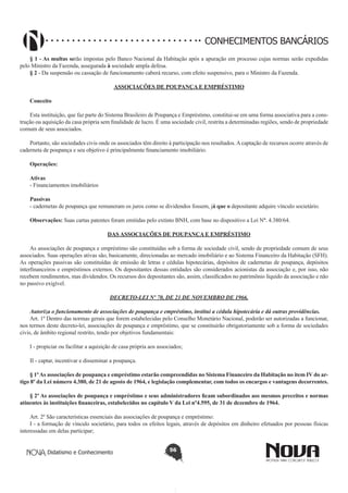 CONHECIMENTOS BANCÁRIOS
§ 1 - As multas serão impostas pelo Banco Nacional da Habitação após a apuração em processo cujas normas serão expedidas
pelo Ministro da Fazenda, assegurada à sociedade ampla defesa.
§ 2 - Da suspensão ou cassação de funcionamento caberá recurso, com efeito suspensivo, para o Ministro da Fazenda.
ASSOCIAÇÕES DE POUPANÇA E EMPRÉSTIMO
Conceito
 
Esta instituição, que faz parte do Sistema Brasileiro de Poupança e Empréstimo, constitui-se em uma forma associativa para a construção ou aquisição da casa própria sem finalidade de lucro. É uma sociedade civil, restrita a determinadas regiões, sendo de propriedade
comum de seus associados.
Portanto, são sociedades civis onde os associados têm direito à participação nos resultados. A captação de recursos ocorre através de
caderneta de poupança e seu objetivo é principalmente financiamento imobiliário.
Operações:
Ativas
- Financiamentos imobiliários
Passivas
- cadernetas de poupança que remuneram os juros como se dividendos fossem, já que o depositante adquire vínculo societário.
Observações: Suas cartas patentes foram emitidas pelo extinto BNH, com base no dispositivo a Lei Nº. 4.380/64.
DAS ASSOCIAÇÕES DE POUPANÇA E EMPRÉSTIMO
As associações de poupança e empréstimo são constituídas sob a forma de sociedade civil, sendo de propriedade comum de seus
associados. Suas operações ativas são, basicamente, direcionadas ao mercado imobiliário e ao Sistema Financeiro da Habitação (SFH).
As operações passivas são constituídas de emissão de letras e cédulas hipotecárias, depósitos de cadernetas de poupança, depósitos
interfinanceiros e empréstimos externos. Os depositantes dessas entidades são considerados acionistas da associação e, por isso, não
recebem rendimentos, mas dividendos. Os recursos dos depositantes são, assim, classificados no patrimônio líquido da associação e não
no passivo exigível.
DECRETO-LEI Nº 70, DE 21 DE NOVEMBRO DE 1966.
Autoriza o funcionamento de associações de poupança e empréstimo, institui a cédula hipotecária e dá outras providências.
Art. 1º Dentro das normas gerais que forem estabelecidas pelo Conselho Monetário Nacional, poderão ser autorizadas a funcionar,
nos termos deste decreto-lei, associações de poupança e empréstimo, que se constituirão obrigatoriamente sob a forma de sociedades
civis, de âmbito regional restrito, tendo por objetivos fundamentais:
I - propiciar ou facilitar a aquisição de casa própria aos associados;
II - captar, incentivar e disseminar a poupança.
§ 1º As associações de poupança e empréstimo estarão compreendidas no Sistema Financeiro da Habitação no item IV do artigo 8º da Lei número 4.380, de 21 de agosto de 1964, e legislação complementar, com todos os encargos e vantagens decorrentes.
§ 2º As associações de poupança e empréstimo e seus administradores ficam subordinados aos mesmos preceitos e normas
atinentes às instituições financeiras, estabelecidos no capítulo V da Lei nº4.595, de 31 de dezembro de 1964.
Art. 2º São características essenciais das associações de poupança e empréstimo:
I - a formação de vínculo societário, para todos os efeitos legais, através de depósitos em dinheiro efetuados por pessoas físicas
interessadas em delas participar;
Didatismo e Conhecimento

56

 