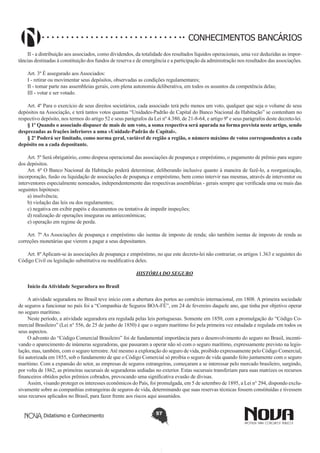 CONHECIMENTOS BANCÁRIOS
II - a distribuição aos associados, como dividendos, da totalidade dos resultados líquidos operacionais, uma vez deduzidas as importâncias destinadas à constituição dos fundos de reserva e de emergência e a participação da administração nos resultados das associações.
Art. 3º É assegurado aos Associados:
I - retirar ou movimentar seus depósitos, observadas as condições regulamentares;
II - tomar parte nas assembleias gerais, com plena autonomia deliberativa, em todos os assuntos da competência delas;
III - votar e ser votado.
Art. 4º Para o exercício de seus direitos societários, cada associado terá pelo menos um voto, qualquer que seja o volume de seus
depósitos na Associação, e terá tantos votos quantas “Unidades-Padrão de Capital do Banco Nacional da Habitação” se contenham no
respectivo depósito, nos termos do artigo 52 e seus parágrafos da Lei nº 4.380, de 21-8-64, e artigo 9º e seus parágrafos deste decreto-lei.
§ 1º Quando o associado dispuser de mais de um voto, a soma respectiva será apurada na forma prevista neste artigo, sendo
desprezadas as frações inferiores a uma «Unidade-Padrão de Capital».
§ 2º Poderá ser limitado, como norma geral, variável de região a região, o número máximo de votos correspondentes a cada
depósito ou a cada depositante.
Art. 5º Será obrigatório, como despesa operacional das associações de poupança e empréstimo, o pagamento de prêmio para seguro
dos depósitos.
Art. 6º O Banco Nacional da Habitação poderá determinar, deliberando inclusive quanto à maneira de fazê-lo, a reorganização,
incorporação, fusão ou liquidação de associações de poupança e empréstimo, bem como intervir nas mesmas, através de interventor ou
interventores especialmente nomeados, independentemente das respectivas assembleias - gerais sempre que verificada uma ou mais das
seguintes hipóteses:
a) insolvência;
b) violação das leis ou dos regulamentes;
c) negativa em exibir papéis e documentos ou tentativa de impedir inspeções;
d) realização de operações inseguras ou antieconômicas;
e) operação em regime de perda.
Art. 7º As Associações de poupança e empréstimo são isentas de imposto de renda; são também isentas de imposto de renda as
correções monetárias que vierem a pagar a seus depositantes.
Art. 8º Aplicam-se às associações de poupança e empréstimo, no que este decreto-lei não contrariar, os artigos 1.363 e seguintes do
Código Civil ou legislação substitutiva ou modificativa deles.
HISTÓRIA DO SEGURO
Início da Atividade Seguradora no Brasil
A atividade seguradora no Brasil teve início com a abertura dos portos ao comércio internacional, em 1808. A primeira sociedade
de seguros a funcionar no país foi a “Companhia de Seguros BOA-FÉ”, em 24 de fevereiro daquele ano, que tinha por objetivo operar
no seguro marítimo.
Neste período, a atividade seguradora era regulada pelas leis portuguesas. Somente em 1850, com a promulgação do “Código Comercial Brasileiro” (Lei n° 556, de 25 de junho de 1850) é que o seguro marítimo foi pela primeira vez estudada e regulada em todos os
seus aspectos.
O advento do “Código Comercial Brasileiro” foi de fundamental importância para o desenvolvimento do seguro no Brasil, incentivando o aparecimento de inúmeras seguradoras, que passaram a operar não só com o seguro marítimo, expressamente previsto na legislação, mas, também, com o seguro terrestre. Até mesmo a exploração do seguro de vida, proibido expressamente pelo Código Comercial,
foi autorizada em 1855, sob o fundamento de que o Código Comercial só proibia o seguro de vida quando feito juntamente com o seguro
marítimo. Com a expansão do setor, as empresas de seguros estrangeiras, começaram a se interessar pelo mercado brasileiro, surgindo,
por volta de 1862, as primeiras sucursais de seguradoras sediadas no exterior. Estas sucursais transferiam para suas matrizes os recursos
financeiros obtidos pelos prêmios cobrados, provocando uma significativa evasão de divisas.
Assim, visando proteger os interesses econômicos do País, foi promulgada, em 5 de setembro de 1895, a Lei n° 294, dispondo exclusivamente sobre as companhias estrangeiras de seguros de vida, determinando que suas reservas técnicas fossem constituídas e tivessem
seus recursos aplicados no Brasil, para fazer frente aos riscos aqui assumidos.
Didatismo e Conhecimento

57

 