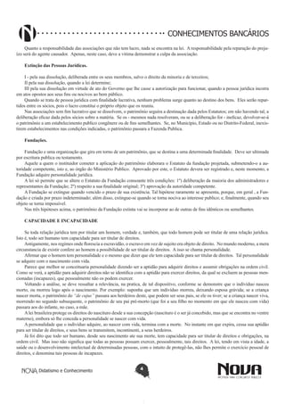 CONHECIMENTOS BANCÁRIOS
Quanto a responsabilidade das associações que não tem lucro, nada se encontra na lei. A responsabilidade pela reparação do prejuízo será do agente causador. Apenas, neste caso, deve a vitima demonstrar a culpa da associação.
Extinção das Pessoas Jurídicas.
I - pela sua dissolução, deliberada entre os seus membros, salvo o direito da minoria e de terceiros;
II pela sua dissolução, quando a lei determine;
III pela sua dissolução em virtude de ato do Governo que lhe casse a autorização para funcionar, quando a pessoa jurídica incorra
em atos opostos aos seus fins ou nocivos ao bem público.
Quando se trata de pessoa jurídica com finalidade lucrativa, nenhum problema surge quanto ao destino dos bens. Eles serão repartidos entre os sócios, pois o lucro constitui o próprio objeto que os reuniu.
Nas associações sem fim lucrativo que se dissolvem, o patrimônio seguira a destinação dada pelos Estatutos; em não havendo tal, a
deliberação eficaz dada pelos sócios sobre a matéria. Se os - mesmos nada resolveram, ou se a deliberação for - ineficaz, devolver-se-á
o patrimônio a um estabelecimento publico congênere ou de fins semelhantes. Se, no Município, Estado ou no Distrito-Federal, inexistirem estabelecimentos nas condições indicadas, o patrimônio passara a Fazenda Publica.
Fundações.
Fundação e uma organização que gira em torno de um patrimônio, que se destina a uma determinada finalidade. Deve ser ultimada
por escritura publica ou testamento.
Aquele a quem o instituidor cometer a aplicação do patrimônio elaborara o Estatuto da fundação projetada, submetendo-o a autoridade competente, isto e, ao órgão do Ministério Publico. Aprovado por este, o Estatuto devera ser registrado e, neste momento, a
Fundação adquire personalidade jurídica.
A lei só permite que se altere o Estatuto da Fundação consoante três condições: 1º) deliberação da maioria dos administradores e
representantes da Fundação; 2º) respeito a sua finalidade original; 3º) aprovação da autoridade competente.
A Fundação se extingue quando vencido o prazo de sua existência. Tal hipótese raramente se apresenta, porque, em geral , a Fundação e criada por prazo indeterminado; além disso, extingue-se quando se torna nociva ao interesse publico; e, finalmente, quando seu
objeto se torna impossível.
Nas três hipóteses acima, o patrimônio da Fundação extinta vai se incorporar ao de outras de fins idênticos ou semelhantes.
CAPACIDADE E INCAPACIDADE
Se toda relação jurídica tem por titular um homem, verdade e, também, que todo homem pode ser titular de uma relação jurídica.
Isto é, todo ser humano tem capacidade para ser titular de direitos.
Antigamente, nos regimes onde florescia a escravidão, o escravo em vez de sujeito era objeto de direito. No mundo moderno, a mera
circunstancia de existir confere ao homem a possibilidade de ser titular de direitos. A isso se chama personalidade.
Afirmar que o homem tem personalidade e o mesmo que dizer que ele tem capacidade para ser titular de direitos. Tal personalidade
se adquire com o nascimento com vida.
Parece que melhor se conceituaria personalidade dizendo ser a aptidão para adquirir direitos e assumir obrigações na ordem civil.
Como se verá, a aptidão para adquirir direitos não se identifica com a aptidão para exercer direitos, da qual se excluem as pessoas mencionadas (incapazes), que pessoalmente não os podem exercer.
Voltando a análise, se deve ressaltar a relevância, na pratica, de tal dispositivo, conforme se demonstre que o indivíduo nasceu
morto, ou morreu logo após o nascimento. Por exemplo: suponha que um indivíduo morreu, deixando esposa grávida; se a criança
nascer morta, o patrimônio do “de cujus” passara aos herdeiros deste, que podem ser seus pais, se ele os tiver; se a criança nascer viva,
morrendo no segundo subsequente, o patrimônio de seu pai pré-morto (que foi a seu filho no momento em que ele nasceu com vida)
passara aos do infante, no caso, a mãe.
A lei brasileira protege os direitos do nascituro desde a sua concepção (nascituro é o ser já concebido, mas que se encontra no ventre
materno), embora só lhe conceda a personalidade se nascer com vida.
A personalidade que o indivíduo adquire, ao nascer com vida, termina com a morte. No instante em que expira, cessa sua aptidão
para ser titular de direitos, e seus bens se transmitem, incontinenti, a seus herdeiros.
Já foi dito que todo ser humano, desde seu nascimento ate sua morte, tem capacidade para ser titular de direitos e obrigações, na
ordem civil. Mas isso não significa que todas as pessoas possam exercer, pessoalmente, tais direitos. A lei, tendo em vista a idade, a
saúde ou o desenvolvimento intelectual de determinadas pessoas, com o intuito de protegê-las, não lhes permite o exercício pessoal de
direitos, e denomina tais pessoas de incapazes.
Didatismo e Conhecimento

4

 