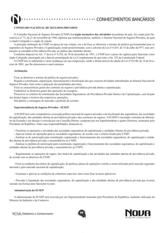 CONHECIMENTOS BANCÁRIOS
CONSELHO NACIONAL DE SEGUROS PRIVADOS
O Conselho Nacional de Seguros Privados (CNSP) é o órgão normativo das atividades securitárias do país, foi criado pelo Decreto-Lei nº 73, de 21 de novembro de 1966, diploma que institucionalizou, também, o Sistema Nacional de Seguros Privados, do qual
o citado Colegiado é o órgão de cúpula.
A principal atribuição do CNSP, na época da sua criação, era a de fixar as diretrizes e normas da política governamental para os
segmentos de Seguros Privados e Capitalização, tendo posteriormente, com o advento da Lei nº 6.435, de 15 de julho de1977, suas atribuições se estendido à Previdência Privada, no âmbito das entidades abertas.
Conforme disposto no Art. 1º da Lei nº 8.392, de 30 de dezembro de 1991, o CNSP teve o prazo da vigência para funcionar como
órgão Colegiado, prorrogado até a data de promulgação da Lei Complementar de que trata o Art. 192 da Constituição Federal.
O CNSP tem se submetido a várias mudanças em sua composição, sendo a última através da edição da Lei nº10.190, de 14 de fevereiro de 2001, que lhe determinou a atual estrutura.
Atribuições
Fixar as diretrizes e normas da política de seguros privados;
Regular a constituição, organização, funcionamento e fiscalização dos que exercem atividades subordinadas ao Sistema Nacional de
Seguros Privados, bem como a aplicação das penalidades previstas;
Fixar as características gerais dos contratos de seguros e previdência privada aberta e capitalização;
Estabelecer as diretrizes gerais das operações de resseguro;
Prescrever os critérios de constituição das Sociedades Seguradoras, de Previdência Privada Aberta e de Capitalização, com fixação
nos limites legais e técnicos das respectivas operações;
Disciplinar a corretagem de mercado e profissão de corretor.
Superintendência de Seguros Privados - SUSEP
A SUSEP tem como competência a execução política nacional de seguros privados e da fiscalização das seguradoras, das sociedades
de capitalização, das entidades abertas de previdência privada e dos corretores de seguros. A SUSEP é vinculada a estrutura do Ministério da Fazenda e sua direção é exercida por um Conselho Diretor, composto por um Superintendente e quatro Diretores, nomeados pelo
Presidente da República. Entre suas responsabilidades, destacam-se:
- Fiscalizar as operações e atividades das sociedades seguradoras de capitalização e entidades Abertas de previdência privada;
- Aprovar limites de operações para as sociedades seguradoras, de acordo com o critério fixado pelo CNSP;
- Analisar os de autorização para constituição, organização e funcionamento das sociedades seguradoras, de capitalização e entidades abertas de previdência privada, e encaminhá-los ao CNSP;
- Analisar os pedidos de autorização para constituição, organização e funcionamento das sociedades seguradoras, de capitalização e
entidades abertas de previdência privada, e encaminha-los ao CNPS;
- Regulamentar as operações de seguro, dos títulos de capitalização e das atividades das entidades abertas de previdência privada,
de acordo com as diretrizes do CNSP;
- Fixar as condições dos títulos de capitalização, de apólices, planos de operações e tarifas a serem utilizadas pelo mercado segurador
nacional e pelo mercado nacional de capitalização;
- Examinar e aprovar as condições de coberturas especiais, bem como fixar as taxas aplicáveis;
- Proceder à liquidação das sociedades seguradoras, de capitalização e das entidades abertas de previdência privada que tiverem
cassada sua licença para funcionar no país.
Administração da SUSEP
A administração da SUSEP será exercida por um Superintendente nomeado pelo Presidente da República, mediante indicação do
Ministro da Indústria e do Comércio.

Didatismo e Conhecimento

59

 