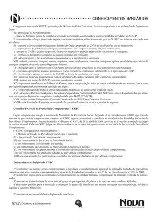 CONHECIMENTOS BANCÁRIOS
O regimento interno da SUSEP, aprovado pelo Decreto do Poder Executivo, fixará a competência e as atribuições do Superintendente.
São atribuições do Superintendente:
I - traçar as diretrizes gerais de trabalho, exercendo a orientação, coordenação e controle geral das atividades da SUSEP;
II - superintender e dirigir, através dos órgãos principais e auxiliares, o funcionamento geral da SUSEP, em todos os setores de suas
atividades;
III - cumprir e fazer cumprir o Regimento Interno do Órgão, propondo ao CNSP as modificações que se impuserem;
IV - representar a SUSEP em suas relações com terceiros, ativa ou passivamente, em juízo ou fora dele;
V - propor ao CNSP o quadro do pessoal, fixando os respectivos padrões próprios de vencimentos e vantagens;
VI - nomear ou designar os ocupantes de cargos e funções em comissão;
VII - designar quem o deva substituir em suas ausências e impedimentos eventuais;
VIII - admitir, contratar, designar, nomear, requisitar, exonerar, dispensar, conceder vantagens e aplicar penalidades a servidores de
qualquer categoria, de acordo com o Regimento Interno;
IX - delegar poderes a servidores da SUSEP para a prática de atos específicos da vida administrativa da Autarquia;
X - elaborar os programas anuais e plurianuais, e seus respectivos orçamentos, submetendo-os à aprovação do CNSP;
XI - movimentar e aplicar os recursos da SUSEP, na forma da legislação em vigor;
XII - autorizar despesas, pagamentos e realizar operações de crédito, mediante prévio empenho orçamentário;
XIII - assinar, em nome da SUSEP, contratos, convênios e acordos;
XIV - apresentar anualmente ao Tribunal de Contas, para a sua apreciação, todas as contas e o balanço do ano anterior, com a comprovação indispensável, na forma da legislação em vigor;
XV - impor aplicação de multas e outras penalidades, respeitadas as disposições legais em vigor;
XVI - designar o Diretor-Fiscal para as Sociedades Seguradoras, “ad referendum” do CNSP, bem como o Liquidante das que entrarem em regime de liquidação compulsória; (redação dada pelo D-075.072-1974)
XVII - criar e instalar Delegacias e Postos de Fiscalização da SUSEP nos Estados e Territórios;
XVIII - criar Comissões Especiais para o estudo de questões de natureza técnica e jurídica de seguros.
Conselho de Gestão da Previdência Complementar – CGPC
Órgão colegiado que integra a estrutura do Ministério da Previdência Social. Segundo a Lei Complementar 109/01, que trata do
sistema de previdência complementar, compete ao CGPC regular, normatizar e coordenar as atividades das Entidades Fechadas de
Previdência Complementar (fundos de pensão). O Decreto nº 4.678, de 25 de abril de 2003, devolveu ao Conselho a condição de órgão
de caráter recursal. Cabe ao CGPC julgar, em última instância, os recursos interpostos contra as decisões da Secretaria de Previdência
Complementar.
O CGPC é integrado por oito conselheiros:
I) o Ministro de Estado da Previdência Social, que o presidirá;
II) o Secretário de Previdência Complementar;
III) um representante da Secretaria da Previdência Social;
IV) um representante do Ministério da Fazenda;
V) um representante do Ministério do Planejamento, Orçamento e Gestão;
VI) um representante dos patrocinadores e instituidores de entidades fechadas de previdência complementar;
VII) um representante das entidades fechadas de previdência complementar;
VIII) um representante dos participantes e assistidos das entidades fechadas de previdência complementar
Estão entre as atribuições do CGPC
1º) estabelecer as normas gerais complementares à legislação e regulamentação aplicável às entidades fechadas de previdência
complementar, em consonância com os objetivos da ação do Estado discriminados no art. 3° da Lei Complementar n° 109, de 2001;
2º) estabelecer regras para a constituição e o funcionamento da entidade fechada, reorganização da entidade e retirada de patrocinador;
3º) normatizar a transferência de patrocínio, de grupo de participantes, de planos e de reservas entre entidades fechadas;
4º)determinar padrões para a instituição e operação de planos de benefícios, de modo a assegurar sua transparência, solvência,
liquidez e equilíbrio financeiro;
5º) normatizar novas modalidades de planos de benefícios;
Didatismo e Conhecimento

60

 
