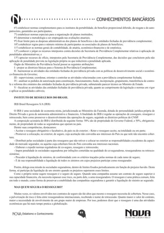 CONHECIMENTOS BANCÁRIOS
6º) estabelecer normas complementares para os institutos da portabilidade, do benefício proporcional diferido, do resgate e do autopatrocínio, garantidos aos participantes;
7º) estabelecer normas especiais para a organização de planos instituídos;
8º) determinar a metodologia a ser empregada nas avaliações atuariais;
9º) fixar limite para as despesas administrativas dos planos de benefícios e das entidades fechadas de previdência complementar;
10º) estabelecer regras para o número mínimo de participantes ou associados de planos de benefícios;
11º) estabelecer as normas gerais de contabilidade, de atuária, econômico-financeira e de estatística;
12º) conhecer e julgar os recursos interpostos contra decisões da Secretaria de Previdência Complementar relativas à aplicação de
penalidades administrativas; e
13º) apreciar recursos de ofício, interpostos pela Secretaria de Previdência Complementar, das decisões que concluírem pela não
aplicação de penalidade prevista na legislação própria ou que reduzirem a penalidade aplicada.
Órgão do Ministério da Previdência Social possui as seguintes atribuições:
I - propor as diretrizes básicas para o Sistema de Previdência Complementar;
II - harmonizar as atividades das entidades fechadas de previdência privada com as políticas de desenvolvimento social e econômico-financeira do Governo;
III - supervisionar, coordenar, orientar e controlar as atividades relacionadas com a previdência complementar fechada;
IV - analisar os pedidos de autorização para constituição, funcionamento, fusão, incorporação, grupamento, transferência de controle e reforma dos estatutos das entidades fechadas de previdência privada, submetendo parecer técnico ao Ministro de Estado.
V - fiscalizar as atividades das entidades fechadas de previdência privada, quanto ao cumprimento da legislação e normas em vigor
e aplicar as penalidades cabíveis;
INSTITUTO DE RESSEGUROS DO BRASIL
IRB Brasil Resseguros S/A (IRB)
O IRB é uma sociedade de economia mista, jurisdicionada ao Ministério da Fazenda, dotada de personalidade jurídica própria de
Direito Privado e goza de autonomia administrativa e financeira. A finalidade do IRB é regular as operações de cosseguro, resseguro e
retrocessão, bem como promover o desenvolvimento das operações de seguro, seguindo as diretrizes políticas do CNSP.
A composição acionária do IRB é distribuída da seguinte forma: 50% são de propriedade do Governo Federal, e 50%, obrigatoriamente, de propriedade de todas as seguradoras que operam no país.
Dentre suas competências, destacamos:
- Aceitar o resseguro obrigatório e facultativo, do país ou do exterior; - Reter o resseguro aceito, na totalidade ou em parte;
- Promover a colocação, no exterior, de seguro, cuja aceitação não convenha aos interesses do País ou que nele não encontre cobertura;
- Distribuir pelas sociedades à parte dos resseguros que não retiver e colocar no exterior as responsabilidades excedentes da capacidade do mercado segurador, ou aquelas cuja cobertura fora do País convenha aos interesses nacionais.
- Elaborar e expedir normas reguladoras de co-seguro, resseguro e retrocessão;
- Impor penalidade às sociedades seguradoras por infrações cometidas na qualidade de co-seguradoras, resseguradoras ou retrocessionárias;
- Proceder à liquidação de sinistros, de conformidade com os critérios traçados pelas normas de cada ramo de seguro;
- É de sua responsabilidade a liquidação de todos os sinistros em cujos prejuízos participe como ressegurador.
Porém, delega essa missão às sociedades seguradoras, dentro de limites fixados periodicamente em função do prejuízo havido. Desta
forma, só participa da liquidação de um sinistro quando os prejuízos superarem esses limites.
Como o próprio nome sugere resseguro é o seguro do seguro. Quando uma companhia assume um contrato de seguro superior à
sua capacidade financeira, ela necessita repassar esse risco, ou parte dele, a uma resseguradora. O resseguro é uma prática comum, feita
em todo o mundo, como forma de preservar a estabilidade das companhias seguradoras e garantir a liquidação do sinistro ao segurado.
MAS QUEM SEGURA O RESSEGURO?
Muitas vezes, os valores envolvidos nos contratos de seguro são tão altos que mesmo o resseguro necessita de cobertura. Nesse caso,
a pulverização de risco é feita entre resseguradoras internacionais, recebendo o nome de retrocessão. Quanto maior o valor do contrato,
maior a necessidade de envolvimento de um grupo maior de empresas. Por isso, podemos dizer que o resseguro é uma das atividades
econômicas que há mais tempo pratica a globalização.
Didatismo e Conhecimento

61

 