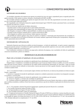 CONHECIMENTOS BANCÁRIOS
SOCIEDADES SEGURADORAS
As sociedades seguradoras são empresas que operam na aceitação dos riscos de seguro, respondendo junto ao segurado pelas obrigações assumidas. Estão sujeitas às normas, instruções e fiscalização da SUSEP e do IRB.
São sociedades anônimas ou públicas que operam em seguros dos ramos vida e não vida, regionalmente ou em todo o país, de acordo com as autorizações dadas pela SUSEP.
São enquadradas como instituições financeiras segundo determinação legal. O BACEN orienta o percentual limite a ser destinado
aos mercados de renda fixar e variável.
Entre as normas que regulam suas atividades, destacamos:
- Só podem operar os ramos de seguros para os quais tenham autorização;
- Não podem reter responsabilidades de seguros cujo valor ultrapasse seus limites técnicos;
- São obrigadas a ressegurar no IRB as responsabilidades excedentes de seus limites técnicos;
- Só podem aceitar resseguros mediante prévia e expressa autorização do IRB;
- Têm obrigação de constituir reservas técnicas, fundos especiais e provisões;
- São proibidas de explorar qualquer outro ramo de comércio ou indústria. A autorização para funcionamento das sociedades seguradoras é concedida através de Portaria do Ministério da Fazenda, mediante requerimento firmado pelos incorporadores, dirigido ao
CNSP e apresentado através da SUSEP.
SOCIEDADES DE CAPITALIZAÇÃO
Instituições financeiras que oferecem ao público um tipo de poupança - os títulos de capitalização - no qual se assume o pagamento
de pequenas parcelas mensais. O reembolso do capital é geralmente feito após períodos superiores a dez anos; então o portador do título
recebe a quantia estabelecida, acrescida de juros.
Esses rendimentos costumam ser inferiores aos pagos pelas cadernetas de poupança, mas os portadores de títulos de capitalização
concorrem mensalmente a prêmios em dinheiro.
DECRETO-LEI Nº 261, DE 28 DE FEVEREIRO DE 1967
Dispõe sobre as Sociedades de Capitalização e dá outras providências.
Art. 1º - Todas as operações das sociedades de capitalização ficam subordinadas às disposições do presente Decreto-lei.
Parágrafo único. Consideram-se sociedades de capitalização as que tiverem por objetivo fornecer ao público, de acordo com planos
aprovados pelo Governo Federal, a constituição de um capital mínimo perfeitamente determinado em cada plano, e pago em moeda
corrente em um prazo máximo indicado no mesmo plano, à pessoa que possuir um título segundo cláusulas e regras aprovadas e mencionadas no próprio título.
Art. 2º - O controle do Estado se exercerá pelos órgãos referidos neste Decreto-lei, no interesse dos portadores de títulos de capitalização, e objetivando:
I - promover a expansão do mercado de capitalização e propiciar as condições operacionais necessárias à sua integração no progresso econômico e social do País;
II - promover o aperfeiçoamento do sistema de capitalização e das sociedades que nele operam;
III - preservar a liquidez e a solvência das sociedades de capitalização;
IV - coordenar a política de capitalização com a política de investimentos do Governo Federal, observados os critérios estabelecidos
para as políticas monetárias, creditícia e fiscal, bem como as características a que devem obedecer as aplicações de cobertura das reservas
técnicas.
Art. 3º - Fica instituído o Sistema Nacional de Capitalização, regulado pelo presente Decreto-lei e constituído:
I - do Conselho Nacional de seguros Privados (CNSP);
II - da Superintendência de Seguros Privados (SUSEP);
III - das sociedades autorizadas a operar em capitalização.
§ 1º Compete privativamente ao Conselho Nacional de Seguros Privados (CNSP) fixar as diretrizes e normas da política de capitalização e regulamentar as operações das sociedades do ramo, relativamente às quais exercerá atribuições idênticas às estabelecidas para
as sociedades de seguros, nos termos dos incisos I a VI, X a XII e XVII a XIX do art. 32 do Decreto-Lei nº 73, de 21 de novembro de
1966. (Redação dada pela Lei complementar nº 137, de 2010)
Didatismo e Conhecimento

62

 