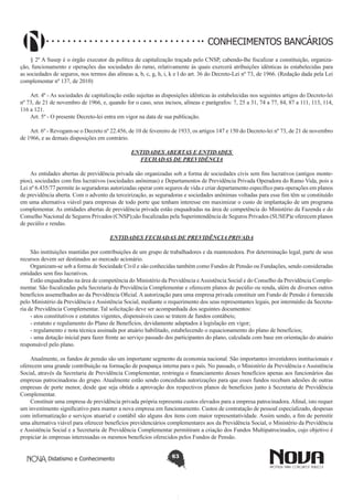 CONHECIMENTOS BANCÁRIOS
§ 2º A Susep é o órgão executor da política de capitalização traçada pelo CNSP, cabendo-lhe fiscalizar a constituição, organização, funcionamento e operações das sociedades do ramo, relativamente às quais exercerá atribuições idênticas às estabelecidas para
as sociedades de seguros, nos termos das alíneas a, b, c, g, h, i, k e l do art. 36 do Decreto-Lei nº 73, de 1966. (Redação dada pela Lei
complementar nº 137, de 2010)
Art. 4º - As sociedades de capitalização estão sujeitas as disposições idênticas às estabelecidas nos seguintes artigos do Decreto-lei
nº 73, de 21 de novembro de 1966, e, quando for o caso, seus incisos, alíneas e parágrafos: 7, 25 a 31, 74 a 77, 84, 87 a 111, 113, 114,
116 a 121.
Art. 5º - O presente Decreto-lei entra em vigor na data de sua publicação.
Art. 6º - Revogam-se o Decreto nº 22.456, de 10 de fevereiro de 1933, os artigos 147 e 150 do Decreto-lei nº 73, de 21 de novembro
de 1966, e as demais disposições em contrário.
ENTIDADES ABERTAS E ENTIDADES
FECHADAS DE PREVIDÊNCIA
As entidades abertas de previdência privada são organizadas sob a forma de sociedades civis sem fins lucrativos (antigos montepios), sociedades com fins lucrativos (sociedades anônimas) e Departamentos de Previdência Privada Operadora do Ramo Vida, pois a
Lei nº 6.435/77 permite às seguradoras autorizadas operar com seguros de vida e criar departamento específico para operações em planos
de previdência aberta. Com o advento da terceirização, as seguradoras e sociedades anônimas voltadas para esse fim têm se constituído
em uma alternativa viável para empresas de todo porte que tenham interesse em maximizar o custo de implantação de um programa
complementar. As entidades abertas de previdência privada estão enquadradas na área de competência do Ministério da Fazenda e do
Conselho Nacional de Seguros Privados (CNSP);são fiscalizadas pela Superintendência de Seguros Privados (SUSEP)e oferecem planos
de pecúlio e rendas.
ENTIDADES FECHADAS DE PREVIDÊNCIA PRIVADA
São instituições mantidas por contribuições de um grupo de trabalhadores e da mantenedora. Por determinação legal, parte de seus
recursos devem ser destinados ao mercado acionário.
Organizam-se sob a forma de Sociedade Civil e são conhecidas também como Fundos de Pensão ou Fundações, sendo consideradas
entidades sem fins lucrativos.
Estão enquadradas na área de competência do Ministério da Previdência e Assistência Social e do Conselho da Previdência Complementar. São fiscalizadas pela Secretaria de Previdência Complementar e oferecem planos de pecúlio ou renda, além de diversos outros
benefícios assemelhados ao da Previdência Oficial. A autorização para uma empresa privada constituir um Fundo de Pensão é fornecida
pelo Ministério da Previdência e Assistência Social, mediante o requerimento dos seus representantes legais, por intermédio da Secretaria de Previdência Complementar. Tal solicitação deve ser acompanhada dos seguintes documentos:
- atos constitutivos e estatutos vigentes, dispensáveis caso se tratem de fundos contábeis;
- estatuto e regulamento do Plano de Benefícios, devidamente adaptados à legislação em vigor;
- regulamento e nota técnica assinada por atuário habilitado, estabelecendo o equacionamento do plano de benefícios;
- uma dotação inicial para fazer frente ao serviço passado dos participantes do plano, calculada com base em orientação do atuário
responsável pelo plano.
Atualmente, os fundos de pensão são um importante segmento da economia nacional. São importantes investidores institucionais e
oferecem uma grande contribuição na formação de poupança interna para o país. No passado, o Ministério da Previdência e Assistência
Social, através da Secretaria de Previdência Complementar, restringia o financiamento desses benefícios apenas aos funcionários das
empresas patrocinadoras do grupo. Atualmente estão sendo concedidas autorizações para que esses fundos recebam adesões de outras
empresas de porte menor, desde que seja obtida a aprovação dos respectivos planos de benefícios junto à Secretaria de Previdência
Complementar.
Constituir uma empresa de previdência privada própria representa custos elevados para a empresa patrocinadora. Afinal, isto requer
um investimento significativo para manter a nova empresa em funcionamento. Custos de contratação de pessoal especializado, despesas
com informatização e serviços atuarial e contábil são alguns dos itens com maior representatividade. Assim sendo, a fim de permitir
uma alternativa viável para oferecer benefícios previdenciários complementares aos da Previdência Social, o Ministério da Previdência
e Assistência Social e a Secretaria de Previdência Complementar permitiram a criação dos Fundos Multipatrocinados, cujo objetivo é
propiciar às empresas interessadas os mesmos benefícios oferecidos pelos Fundos de Pensão.
Didatismo e Conhecimento

63

 