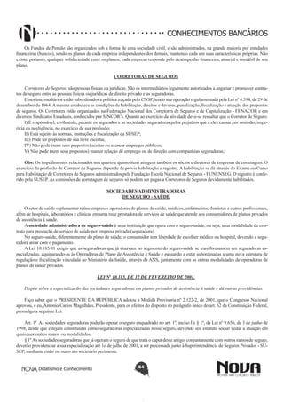 CONHECIMENTOS BANCÁRIOS
Os Fundos de Pensão são organizados sob a forma de uma sociedade civil, e são administrados, na grande maioria por entidades
financeiras (bancos), sendo os planos de cada empresa independentes dos demais, mantendo cada um suas características próprias. Não
existe, portanto, qualquer solidariedade entre os planos; cada empresa responde pelo desempenho financeiro, atuarial e contábil de seu
plano.
CORRETORAS DE SEGUROS
Corretores de Seguros: são pessoas físicas ou jurídicas. São os intermediários legalmente autorizados a angariar e promover contratos de seguro entre as pessoas físicas ou jurídicas de direito privado e as seguradoras.
Esses intermediários estão subordinados a política traçada pelo CNSP, tendo sua operação regulamentada pela Lei nº 4.594, de 29 de
dezembro de 1964. A mesma estabelece as condições de habilitação, direitos e deveres, penalização, fiscalização e atuação dos prepostos
de seguros. Os Corretores estão organizados na Federação Nacional dos Corretores de Seguros e de Capitalização - FENACOR e em
diversos Sindicatos Estaduais, conhecidos por SINCOR’s. Quanto ao exercício da atividade deve-se ressaltar que o Corretor de Seguro:
I) É responsável, civilmente, perante os segurados e as sociedades seguradoras pelos prejuízos que a eles causar por omissão, imperícia ou negligência, no exercício de sua profissão;
II) Está sujeito às normas, instruções e fiscalização da SUSEP;
III) Pode ter prepostos de sua livre escolha;
IV) Não pode (nem seus prepostos) aceitar ou exercer empregos públicos;
V) Não pode (nem seus prepostos) manter relação de emprego ou de direção com companhias seguradoras;
Obs: Os impedimentos relacionados nos quarto e quinto itens atingem também os sócios e diretores de empresas de corretagem. O
exercício da profissão de Corretor de Seguros depende de prévia habilitação e registro. A habilitação se dá através do Exame ou Curso
para Habilitação de Corretores de Seguros administrados pela Fundação Escola Nacional de Seguros - FUNENSEG. O registro é conferido pela SUSEP. As comissões de corretagem de seguros só podem ser pagas a Corretores de Seguros devidamente habilitados.
SOCIEDADES ADMINISTRADORAS
DE SEGURO - SAÚDE
O setor de saúde suplementar reúne empresas operadoras de planos de saúde, médicos, enfermeiros, dentistas e outros profissionais,
além de hospitais, laboratórios e clínicas em uma rede prestadora de serviços de saúde que atende aos consumidores de planos privados
de assistência à saúde.
A sociedade administradora de seguro-saúde é uma instituição que opera com o seguro-saúde, ou seja, uma modalidade de contrato para prestação de serviço de saúde por empresa privada (seguradora).
No seguro-saúde, diferentemente do plano de saúde, o consumidor tem liberdade de escolher médico ou hospital, devendo a seguradora arcar com o pagamento.
A Lei 10.185/01 exigiu que as seguradoras que já atuavam no segmento do seguro-saúde se transformassem em seguradoras especializadas, equiparando-as às Operadoras de Plano de Assistência à Saúde e passando a estar subordinadas a uma nova estrutura de
regulação e fiscalização vinculada ao Ministério da Saúde, através da ANS, juntamente com as outras modalidades de operadoras de
planos de saúde privados.
LEI Nº 10.185, DE 12 DE FEVEREIRO DE 2001.
Dispõe sobre a especialização das sociedades seguradoras em planos privados de assistência à saúde e dá outras providências.
Faço saber que o PRESIDENTE DA REPÚBLICA adotou a Medida Provisória nº 2.122-2, de 2001, que o Congresso Nacional
aprovou, e eu, Antonio Carlos Magalhães, Presidente, para os efeitos do disposto no parágrafo único do art. 62 da Constituição Federal,
promulgo a seguinte Lei:
Art. 1º As sociedades seguradoras poderão operar o seguro enquadrado no art. 1º, inciso I e § 1º, da Lei nº 9.656, de 3 de junho de
1998, desde que estejam constituídas como seguradoras especializadas nesse seguro, devendo seu estatuto social vedar a atuação em
quaisquer outros ramos ou modalidades.
§ 1º As sociedades seguradoras que já operam o seguro de que trata o caput deste artigo, conjuntamente com outros ramos de seguro,
deverão providenciar a sua especialização até 1o de julho de 2001, a ser processada junto à Superintendência de Seguros Privados - SUSEP, mediante cisão ou outro ato societário pertinente.
Didatismo e Conhecimento

64

 