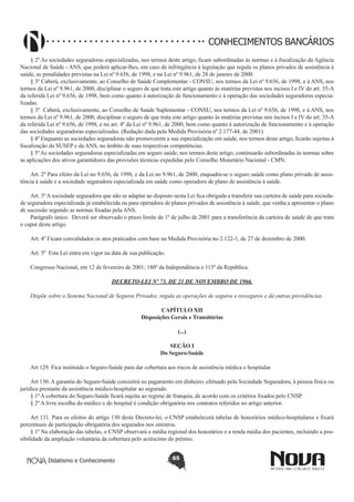 CONHECIMENTOS BANCÁRIOS
§ 2º As sociedades seguradoras especializadas, nos termos deste artigo, ficam subordinadas às normas e à fiscalização da Agência
Nacional de Saúde - ANS, que poderá aplicar-lhes, em caso de infringência à legislação que regula os planos privados de assistência à
saúde, as penalidades previstas na Lei nº 9.656, de 1998, e na Lei nº 9.961, de 28 de janeiro de 2000.
§ 3º Caberá, exclusivamente, ao Conselho de Saúde Complementar - CONSU, nos termos da Lei nº 9.656, de 1998, e à ANS, nos
termos da Lei nº 9.961, de 2000, disciplinar o seguro de que trata este artigo quanto às matérias previstas nos incisos I e IV do art. 35-A
da referida Lei nº 9.656, de 1998, bem como quanto à autorização de funcionamento e à operação das sociedades seguradoras especializadas.
§ 3º Caberá, exclusivamente, ao Conselho de Saúde Suplementar - CONSU, nos termos da Lei nº 9.656, de 1998, e à ANS, nos
termos da Lei nº 9.961, de 2000, disciplinar o seguro de que trata este artigo quanto às matérias previstas nos incisos I e IV do art. 35-A
da referida Lei nº 9.656, de 1998, e no art. 4º da Lei nº 9.961, de 2000, bem como quanto à autorização de funcionamento e à operação
das sociedades seguradoras especializadas. (Redação dada pela Medida Provisória nº 2.177-44, de 2001)
§ 4º Enquanto as sociedades seguradoras não promoverem a sua especialização em saúde, nos termos deste artigo, ficarão sujeitas à
fiscalização da SUSEP e da ANS, no âmbito de suas respectivas competências.
§ 5º As sociedades seguradoras especializadas em seguro saúde, nos termos deste artigo, continuarão subordinadas às normas sobre
as aplicações dos ativos garantidores das provisões técnicas expedidas pelo Conselho Monetário Nacional - CMN.
Art. 2º Para efeito da Lei no 9.656, de 1998, e da Lei no 9.961, de 2000, enquadra-se o seguro saúde como plano privado de assistência à saúde e a sociedade seguradora especializada em saúde como operadora de plano de assistência à saúde.
Art. 3º A sociedade seguradora que não se adaptar ao disposto nesta Lei fica obrigada a transferir sua carteira de saúde para sociedade seguradora especializada já estabelecida ou para operadora de planos privados de assistência à saúde, que venha a apresentar o plano
de sucessão segundo as normas fixadas pela ANS.
Parágrafo único. Deverá ser observado o prazo limite de 1º de julho de 2001 para a transferência da carteira de saúde de que trata
o caput deste artigo.
Art. 4º Ficam convalidados os atos praticados com base na Medida Provisória no 2.122-1, de 27 de dezembro de 2000.
Art. 5º Esta Lei entra em vigor na data de sua publicação.
Congresso Nacional, em 12 de fevereiro de 2001; 180º da Independência e 113º da República.
DECRETO-LEI Nº 73, DE 21 DE NOVEMBRO DE 1966.
Dispõe sobre o Sistema Nacional de Seguros Privados, regula as operações de seguros e resseguros e dá outras providências.
CAPÍTULO XII
Disposições Gerais e Transitórias
(...)
SEÇÃO I
Do Seguro-Saúde
Art 129. Fica instituído o Seguro-Saúde para dar cobertura aos riscos de assistência médica e hospitalar.
Art 130. A garantia do Seguro-Saúde consistirá no pagamento em dinheiro, efetuado pela Sociedade Seguradora, à pessoa física ou
jurídica prestante da assistência médico-hospitalar ao segurado.
§ 1º A cobertura do Seguro-Saúde ficará sujeita ao regime de franquia, de acordo com os critérios fixados pelo CNSP.
§ 2º A livre escolha do médico e do hospital é condição obrigatória nos contratos referidos no artigo anterior.
Art 131. Para os efeitos do artigo 130 deste Decreto-lei, o CNSP estabelecerá tabelas de honorários médico-hospitalares e fixará
percentuais de participação obrigatória dos segurados nos sinistros.
§ 1º Na elaboração das tabelas, o CNSP observará a média regional dos honorários e a renda média dos pacientes, incluindo a possibilidade da ampliação voluntária da cobertura pelo acréscimo do prêmio.
Didatismo e Conhecimento

65

 