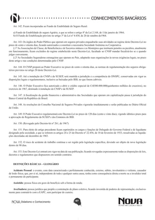 CONHECIMENTOS BANCÁRIOS
Art. 142. Ficam incorporadas ao Fundo de Estabilidade do Seguro Rural:
a) Fundo de Estabilidade do seguro Agrário, a que se refere o artigo 8º da Lei 2.168, de 11de janeiro de 1964;
b) O Fundo de Estabilização previsto no artigo 3º da Lei nº 4.430, de 20 de outubro de1964.
Art. 143. Os órgãos do Poder Público que operam em seguros privados enquadrarão suas atividades ao regime deste Decreto-Lei no
prazo de cento e oitenta dias, ficando autorizados a constituir a necessária Sociedade Anônima ou Cooperativa.
§ 1º As Associações de Classe, de Beneficência e de Socorros mútuos e os Montepios que instituem pensões ou pecúlios, atualmente
em funcionamento, ficam excluídos do regime estabelecido neste Decreto-Lei, facultado ao CNSP mandar fiscalizá-los se e quando
julgar conveniente.
§ 2º As Sociedades Seguradoras estrangeiras que operam no País, adaptarão suas organizações às novas exigências legais, no prazo
deste artigo e nas condições determinadas pelo CNSP.
Art. 144. O CNSP proporá ao Poder Executivo no prazo de cento e oitenta dias, as normas de regulamentação dos seguros obrigatórios previstos no artigo 20 deste Decreto-Lei.
Art. 145. Até a instalação do CNSP e da SUSEP, será mantida a jurisdição e a competência do DNSPC, conservadas em vigor as
disposições legais e regulamentares, inclusive as baixadas pelo IRB, no que forem cabíveis.
Art. 146. O Poder Executivo fica autorizado a abrir o crédito especial de Cr$500.000.000(quinhentos milhões de cruzeiros), no
exercício de 1967, destinado à instalação do CNSP e da SUSEP.
Art. 147. A fiscalização da gestão financeira e administrativa das Sociedades que operam em capitalização passa à jurisdição do
Banco Central da República do Brasil.
Art. 148. As resoluções do Conselho Nacional de Seguros Privados vigorarão imediatamente e serão publicadas no Diário Oficial
da União.
Art. 149. O Poder Executivo regulamentará este Decreto-Lei no prazo de 120 dias (cento e vinte dias), vigendo idêntico prazo para
a aprovação do Regulamento da SUSEP e dos Estatutos do IRB.
Art. 150. (Revogado pelo Decreto-lei nº 261, de 1967)
Art. 151. Para eleito do artigo precedente ficam suprimidos os cargos e funções de Delegado do Governo Federal e de liquidante
designado pela sociedade, a que se referem os artigos 24 e 25 do Decreto nº 22.456, de 10 de fevereiro de 1933, ressalvadas as liquidações decretadas até dezembro de 1965.
Art. 152. O risco de acidente de trabalho continua a ser regido pela legislação específica, devendo ser objeto de nova legislação
dentro de 90 dias.
Art. 153. Este Decreto-Lei entrará em vigor na data de sua publicação, ficando revogadas expressamente todas as disposições de leis,
decretos e regulamentos que dispuserem em sentido contrário.
DEFINIÇÕES BÁSICAS – GLOSSÁRIO
Acidente Pessoal: o evento, com data caracterizada e perfeitamente conhecida, externo, súbito, involuntário e violento, causador
de lesão física, que, por si só, independente de toda e qualquer outra causa, tenha como consequência direta a morte ou a invalidez total
e permanente do participante.
Assistido: pessoa física em gozo do benefício sob a forma de renda;
Averbadora: pessoa jurídica que propõe a contratação de plano coletivo, ficando investida de poderes de representação, exclusivamente para contratá-lo com a EAPC, sem participar do custeio;
Didatismo e Conhecimento

67

 