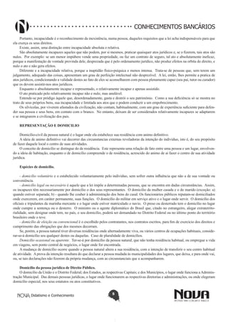 CONHECIMENTOS BANCÁRIOS
Portanto, incapacidade é o reconhecimento da inexistência, numa pessoa, daqueles requisitos que a lei acha indispensáveis para que
ela exerça os seus direitos.
Existe, assim, uma distinção entre incapacidade absoluta e relativa.
São absolutamente incapazes aqueles que não podem, por si mesmos, praticar quaisquer atos jurídicos e, se o fizerem, tais atos são
nulos. Por exemplo: se um menor impúbere vende uma propriedade, ou faz um contrato de seguro, tal ato e absolutamente ineficaz,
porque a manifestação de vontade provinda dele, desprezada que é pelo ordenamento jurídico, não produz efeitos na orbita do direito, e
nulo o ato e não gera efeitos.
Diferente e a incapacidade relativa, porque a inaptidão físico-psíquica e menos intensa. Trata-se de pessoas que, sem terem um
julgamento, adequado das coisas, apresentam um grau de perfeição intelectual não desprezível. A lei, então, lhes permite a pratica de
atos jurídicos, condicionando a validade destes ao fato de eles se aconselharem com pessoa plenamente capaz (seu pai, tutor ou curador)
que os devem assistir-nos atos jurídicos.
Enquanto o absolutamente incapaz e representado, o relativamente incapaz e apenas assistido.
O ato praticado pelo relativamente incapaz não e nulo, mas anulável.
Entende-se por pródigo àquele que, desordenadamente, gasta e destrói o seu patrimônio. Como a sua deficiência só se mostra no
trato de seus próprios bens, sua incapacidade e limitada aos atos que o podem conduzir a um empobrecimento.
Os silvícolas, por viverem afastados da civilização, não contam, habitualmente, com um grau de experiência suficiente para defender sua pessoa e seus bens, em contato com o branco. No entanto, deixam de ser considerados relativamente incapazes se adaptarem
e se integrarem a civilização dos pais.
REPRESENTAÇÃO E DOMICILIO
Domicílio-civil da pessoa natural é o lugar onde ela estabelece sua residência com animo definitivo.
A ideia de animo definitivo vai decorrer das circunstancias externas reveladoras da intenção do indivíduo, isto é, do seu propósito
de fazer daquele local o centro de suas atividades.
O conceito de domicílio se distingue do de residência. Este representa uma relação de fato entre uma pessoa e um lugar, envolvendo a ideia de habitação, enquanto o de domicílio compreende o de residência, acrescido do animo de ai fazer o centro de sua atividade
jurídica.
Espécies de domicílio.
- domicílio voluntário e o estabelecido voluntariamente pelo indivíduo, sem sofrer outra influência que não a de sua vontade ou
conveniência.
- domicílio legal ou necessário é aquele que a lei impõe a determinadas pessoas, que se encontra em dadas circunstâncias. Assim,
os incapazes têm necessariamente por domicílio o dos seus representantes. O domicilio da mulher casada e o do marido (exceção: a)
quando estiver separada; b) - quando lhe couber à administração dos bens do casal. Os funcionários públicos reputam-se domiciliados
onde exercerem, em caráter permanente, suas funções. O domicílio do militar em serviço ativo e o lugar onde servir. O domicílio dos
oficiais e tripulantes da marinha mercante e o lugar onde estiver matriculado o navio. O preso ou desterrado tem o domicílio no lugar
onde cumpre a sentença ou o desterro. O ministro ou o agente diplomático do Brasil que, citado no estrangeiro, alegar extraterritorialidade, sem designar onde tem, no país, o seu domicílio, poderá ser demandado no Distrito Federal ou no último ponto do território
brasileiro onde o teve.
- domicílio de eleição ou convencional é o escolhido pelos contratantes, nos contratos escritos, para fim de exercício dos direitos e
cumprimento das obrigações que dos mesmos decorram.
Se, porém, a pessoa natural tiver diversas residências onde alternadamente viva, ou vários centros de ocupações habituais, considerar-se-á domicílio seu qualquer destes ou daquelas. Caso de pluralidade de domicílios.
Domicílio ocasional ou aparente. Ter-se-á por domicílio da pessoa natural, que não tenha residência habitual, ou empregue a vida
em viagens, sem ponto central de negócios, o lugar onde for encontrada.
A mudança de domicílio ocorre quando a pessoa natural altera a sua residência, com a intenção de transferir o seu centro habitual
de atividade. A prova da intenção resultara do que declarar a pessoa mudada às municipalidades dos lugares, que deixa, e para onde vai,
ou, se tais declarações não fizerem da própria mudança, com as circunstanciais que a acompanharem.
Domicílio da pessoa jurídica de Direito Público.
O domicílio da União e o Distrito Federal; dos Estados, as respectivas Capitais; e dos Municípios, o lugar onde funciona a Administração Municipal. Das demais pessoas jurídicas, o lugar onde funcionarem as respectivas diretorias e administrações, ou onde elegeram
domicílio especial, nos seus estatutos ou atos constitutivos.
Didatismo e Conhecimento

5

 