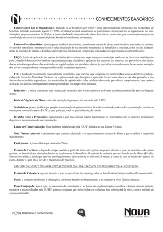CONHECIMENTOS BANCÁRIOS
Extratos para fins de Repactuação: Tratando-se de benefício por sobrevivência (aposentadoria) estruturados na modalidade de
benefício definido, contratado após01/01/1997, a Entidade enviará anualmente ao participante extrato para fins de repactuação das contribuições, no prazo máximo de 60 dias, a contar da data de aniversário do plano. Entende-se, neste caso, por repactuação o reajuste na
contribuição necessário à recomposição do benefício inicialmente contratado.
Extratos Previdenciários: o participante receberá, no máximo, anualmente extrato do plano previdenciário, contendo, no mínimo,
o valor dos benefícios contratados e/ou o saldo atualizado de sua provisão matemática de benefícios a conceder, se for o caso. Independente da emissão do extrato, a Entidade deverá prestar informações sempre que solicitadas pelo participante e/ou beneficiários.
FAQE: fundo de aplicação em quotas de fundos de investimento, especialmente constituído, conforme as diretrizes estabelecidas
pelo Conselho Monetário Nacional na regulamentação que disciplina a aplicação dos recursos das reservas, das provisões e dos fundos
das sociedades seguradoras, das sociedades de capitalização e das entidades abertas de previdência complementar, bem como a aceitação
dos ativos correspondentes como garantidores dos respectivos recursos;
FIE: o fundo de investimento especialmente constituído, cuja carteira seja composta em conformidade com as diretrizes estabelecidas pelo Conselho Monetário Nacional na regulamentação que disciplina a aplicação dos recursos das reservas, das provisões e dos
fundos das sociedades seguradoras, das sociedades de capitalização e das entidades abertas de previdência complementar, bem como a
aceitação dos ativos correspondentes como garantidores dos respectivos recursos;
Indexador: o índice contratado para atualização monetária dos valores relativos ao Plano, na forma estabelecida por este Regulamento.
Início de Vigência do Plano: a data de aceitação da proposta de inscrição pela EAPC.
Instituidora: pessoa jurídica que propõe a contratação de plano coletivo, ficando investidade poderes de representação, exclusivamente para contratá-lo com a EAPC, e que participa, total ou parcialmente, do custeio.
Invalidez Total e Permanente: aquela para a qual não se pode esperar recuperação ou reabilitação com os recursos terapêuticos
disponíveis no momento de sua constatação.
Limite de Comercialização: Valor máximo estabelecido pela EAPC, inferior ao seu Limite Técnico.
Nota Técnica Atuarial: o documento que contém a descrição e o equacionamento técnico do Plano a que se refere o respectivo
Regulamento.
Participante: a pessoa física que contrata o Plano.
Período de Carência: o lapso de tempo, contado a partir do início de vigência do plano, durante o qual, na ocorrência do evento
gerador, os beneficiários não terão direito ao recebimento do benefício. O período de carência para os Benefícios de Risco (Pecúlio,
Pensão e Invalidez), desde que previsto em Regulamento, deverá ser de no máximo 24 meses, a contar da data de início de vigência do
plano, durante o qual não é devido o pagamento do benefício.
EM CASO DE MORTE OU INVALIDEZ ACIDENTAL NÃO HÁ CARÊNCIA PARAPAGAMENTO DO BENEFÍCIO.
Período de Cobertura: o prazo durante o qual na ocorrência do evento gerador os beneficiários farão jus ao benefício contratado.
Plano: o conjunto de direitos e obrigações, conforme descrito no Regulamento e na respectiva Nota Técnica Atuarial.
Plano Conjugado: aquele que, no momento da contratação, e na forma da regulamentação específica e demais normas complementares a serem editadas pela SUSEP, preveja cobertura por sobrevivência e cobertura (ou coberturas) de risco, com o instituto da
comunicabilidade.

Didatismo e Conhecimento

69

 
