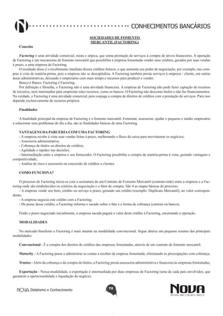 CONHECIMENTOS BANCÁRIOS
Conceito

SOCIEDADES DE FOMENTO
MERCANTIL (FACTORING)

Factoring é uma atividade comercial, mista e atípica, que soma prestação de serviços à compra de ativos financeiros. A operação
de Factoring é um mecanismo de fomento mercantil que possibilita à empresa fomentada vender seus créditos, gerados por suas vendas
à prazo, a uma empresa de Factoring.
O resultado disso é o recebimento imediato desses créditos futuros, o que aumenta seu poder de negociação, por exemplo, nas compras à vista de matéria-prima, pois a empresa não se descapitaliza. A Factoring também presta serviços à empresa - cliente, em outras
áreas administrativas, deixando o empresário com mais tempo e recursos para produzir e vender.
Banco é Banco. Factoring é Factoring.
Por definição e filosofia, o Factoring não é uma atividade financeira. A empresa de Factoring não pode fazer captação de recursos
de terceiros, nem intermediar para emprestar estes recursos, como os bancos. O Factoring não desconta títulos e não faz financiamentos.
Na verdade, o Factoring é uma atividade comercial, pois conjuga a compra de direitos de créditos com a prestação de serviços. Para isso
depende exclusivamente de recursos próprios.
Finalidades
A finalidade principal da empresa de Factoring é o fomento mercantil. Fomentar, assessorar, ajudar o pequeno e médio empresário
a solucionar seus problemas do dia a dia, são as finalidades básicas de uma Factoring.
VANTAGENS DA PARCERIA COM UMA FACTORING
- A empresa recebe à vista suas vendas feitas à prazo, melhorando o fluxo de caixa para movimentar os negócios;
- Assessoria administrativa;
- Cobrança de títulos ou direitos de créditos;
- Agilidade e rapidez nas decisões;
- Intermediação entre a empresa e seu fornecedor. O Factoring possibilita a compra de matéria-prima à vista, gerando vantagens e
competitividade;
- Análise de risco e assessoria na concessão de créditos a clientes.
COMO FUNCIONA?
O processo de Factoring inicia-se com a assinatura de um Contrato de Fomento Mercantil (contrato-mãe) entre a empresa e a Factoring onde são estabelecidos os critérios da negociação e o fator de compra. São 4 as etapas básicas do processo:
- A empresa vende seu bem, crédito ou serviço à prazo, gerando um crédito (exemplo: Duplicata Mercantil), no valor correspondente;
- A empresa negocia este crédito com a Factoring;
- De posse desse crédito, a Factoring informa o sacado sobre o fato e a forma de cobrança (carteira ou banco);
Findo o prazo negociado inicialmente, a empresa sacada pagará o valor deste crédito à Factoring, encerrando a operação.
MODALIDADES
No mercado brasileiro o Factoring é mais atuante na modalidade convencional. Segue abaixo um pequeno resumo das principais
modalidades:
Convencional - É a compra dos direitos de créditos das empresas fomentadas, através de um contrato de fomento mercantil;
Maturity - A Factoring passa a administrar as contas a receber da empresa fomentada, eliminando as preocupações com cobrança;
Trustee - Além da cobrança e da compra de títulos, a Factoring presta assessoria administrativa e financeira às empresas fomentadas;
Exportação - Nessa modalidade, a exportação é intermediada por duas empresas de Factoring (uma de cada país envolvido), que
garantem a operacionalidade e liquidação do negócio;
Didatismo e Conhecimento

70

 
