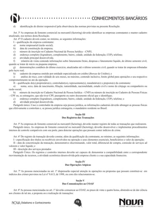 CONHECIMENTOS BANCÁRIOS
d)       identificação do diretor responsável pela observância das normas previstas na presente Resolução.
Art. 3º As empresas de fomento comercial ou mercantil (factoring) deverão identificar as empresas contratantes e manter cadastro
atualizado, nos termos desta Resolução.
Art. 4º O cadastro deverá conter, no mínimo, as seguintes informações:
I – qualificação da empresa contratante:
a)       nome empresarial (razão social);
b)       data de constituição da empresa;
c)       número de inscrição no Cadastro Nacional de Pessoa Jurídica – CNPJ;
d)       endereço completo (logradouro, complemento, bairro, cidade, unidade da federação, CEP), telefone;
e)       atividade principal desenvolvida;
f)         relatório de visita contendo informações sobre faturamento bruto, despesas e faturamento líquido, do último semestre civil, 
quando se tratar de micro ou pequena empresa;
g)       demonstrações contábeis do último exercício, atualizadas até o último semestre civil, quando se tratar de empresas tributadas
pelo lucro real;
h)       cadastro da empresa emitido por entidade especializada em crédito (Bureau de Crédito); e
i)         análise de risco, com validade de seis meses, no máximo, contendo inclusive, limite global para operações e seu respectivo
comprometimento no ato da operação.
II – qualificação do(s) proprietário(s), controlador(es), representante(s), mandatário(s) e preposto(s) da contratante:
a)       nome, sexo, data de nascimento, filiação, naturalidade, nacionalidade, estado civil e nome do cônjuge ou companheiro ou
razão social;
b)       número de inscrição no Cadastro Nacional de Pessoa Jurídica – CNPJ ou número de inscrição no Cadastro de Pessoas Físicas
– CPF ou, se estrangeiro, que não tiver CPF, passaporte ou outro documento oficial que o identifique;
c)       endereço completo (logradouro, complemento, bairro, cidade, unidade da federação, CEP), telefone; e
d)       atividade principal desenvolvida.
Parágrafo único. Caso o controlador da empresa seja pessoa jurídica, as informações cadastrais deverão abranger as pessoas físicas
que efetivamente a controlam e, se pessoa jurídica estrangeira, o mandatário residente no Brasil.
Seção III
Dos Registros das Transações
Art. 5º As empresas de fomento comercial ou mercantil (factoring), deverão manter registro de todas as transações que realizarem.
Parágrafo único. As empresas de fomento comercial ou mercantil (factoring), deverão desenvolver e implementar procedimentos
internos de controle compatíveis com seu porte, para detectar operações que possam conter indícios de crime.
Art. 6º Do registro da transação deverão constar, além da qualificação da contratante, no mínimo, as seguintes informações:
I - especificação dos títulos ou recebíveis envolvidos na operação e seus elementos essenciais, beneficiários e valor da operação;
II - data de concretização da transação, demonstrativo discriminando, valor total, diferencial de compra, comissão de serviços ad
valorem e valor líquido; e
III - descrição dos serviços prestados
Parágrafo Único. Os registros e controles internos deverão ser capazes de demonstrar a compatibilidade entre a correspondente
movimentação de recursos, a atividade econômica desenvolvida pela empresa cliente e a sua capacidade financeira.
Seção IV
Das Operações Atípicas
Art. 7º As pessoas mencionadas no art. 1º dispensarão especial atenção às operações ou propostas que possam constituir-se  em
indícios dos crimes previstos na Lei nº 9.613, de 1998, ou com eles relacionarem-se.
Seção V
Das Comunicações ao COAF
Art. 8º As pessoas mencionadas no art. 1º deverão comunicar ao COAF, no prazo de vinte e quatro horas, abstendo-se de dar ciência
aos clientes de tal ato, a proposta ou a realização de transações:
Didatismo e Conhecimento

72

 