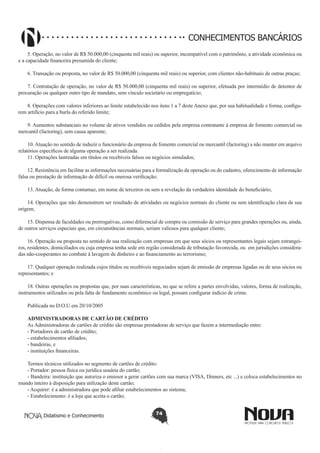 CONHECIMENTOS BANCÁRIOS
5. Operação, no valor de R$ 50.000,00 (cinquenta mil reais) ou superior, incompatível com o patrimônio, a atividade econômica ou
e a capacidade financeira presumida do cliente;
6. Transação ou proposta, no valor de R$ 50.000,00 (cinquenta mil reais) ou superior, com clientes não-habituais de outras praças;
7. Contratação de operação, no valor de R$ 50.000,00 (cinquenta mil reais) ou superior, efetuada por intermédio de detentor de
procuração ou qualquer outro tipo de mandato, sem vínculo societário ou empregatício;
8. Operações com valores inferiores ao limite estabelecido nos itens 1 a 7 deste Anexo que, por sua habitualidade e forma, configurem artifício para a burla do referido limite;
9. Aumentos substanciais no volume de ativos vendidos ou cedidos pela empresa contratante à empresa de fomento comercial ou
mercantil (factoring), sem causa aparente;
10. Atuação no sentido de induzir o funcionário da empresa de fomento comercial ou mercantil (factoring) a não manter em arquivo
relatórios específicos de alguma operação a ser realizada.
11. Operações lastreadas em títulos ou recebíveis falsos ou negócios simulados;
12. Resistência em facilitar as informações necessárias para a formalização da operação ou do cadastro, oferecimento de informação
falsa ou prestação de informação de difícil ou onerosa verificação;
13. Atuação, de forma contumaz, em nome de terceiros ou sem a revelação da verdadeira identidade do beneficiário;
14. Operações que não demonstrem ser resultado de atividades ou negócios normais do cliente ou sem identificação clara de sua
origem;
15. Dispensa de faculdades ou prerrogativas, como diferencial de compra ou comissão de serviço para grandes operações ou, ainda,
de outros serviços especiais que, em circunstâncias normais, seriam valiosos para qualquer cliente;
16. Operação ou proposta no sentido de sua realização com empresas em que seus sócios ou representantes legais sejam estrangeiros, residentes, domiciliados ou cuja empresa tenha sede em região considerada de tributação favorecida, ou em jurisdições consideradas não-cooperantes no combate à lavagem de dinheiro e ao financiamento ao terrorismo;
17. Qualquer operação realizada cujos títulos ou recebíveis negociados sejam de emissão de empresas ligadas ou de seus sócios ou
representantes; e
18. Outras operações ou propostas que, por suas características, no que se refere a partes envolvidas, valores, forma de realização,
instrumentos utilizados ou pela falta de fundamento econômico ou legal, possam configurar indício de crime.
Publicada no D.O.U em 20/10/2005
ADMINISTRADORAS DE CARTÃO DE CRÉDITO
As Administradoras de cartões de crédito são empresas prestadoras de serviço que fazem a intermediação entre:
- Portadores de cartão de crédito;
- estabelecimentos afiliados;
- bandeiras, e
- instituições financeiras.
Termos técnicos utilizados no segmento de cartões de crédito:
- Portador: pessoa física ou jurídica usuária do cartão;
- Bandeira: instituição que autoriza o emissor a gerar cartões com sua marca (VISA, Dinners, etc ...) e coloca estabelecimentos no
mundo inteiro à disposição para utilização deste cartão;
- Acquirer: é a administradora que pode afiliar estabelecimentos ao sistema;
- Estabelecimento: é a loja que aceita o cartão;
Didatismo e Conhecimento

74

 