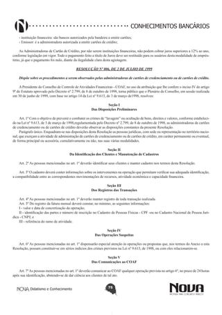 CONHECIMENTOS BANCÁRIOS
- instituição financeira: são bancos autorizados pela bandeira a emitir cartões;
- Emissor: é a administradora autorizada a emitir cartões de crédito;
As Administradoras de Cartão de Crédito, por não serem instituições financeiras, não podem cobrar juros superiores a 12% ao ano,
conforme legislação em vigor. Todo o pagamento feito a título de Juros deve ser restituído para os usuários desta modalidade de empréstimo, já que o pagamento foi nulo, diante da ilegalidade clara desta agiotagem.
RESOLUÇÃO Nº 006, DE 2 DE JULHO DE 1999
Dispõe sobre os procedimentos a serem observados pelas administradoras de cartões de credenciamento ou de cartões de crédito.
A Presidente do Conselho de Controle de Atividades Financeiras - COAF, no uso da atribuição que lhe confere o inciso IV do artigo
9º do Estatuto aprovado pelo Decreto nº 2.799, de 8 de outubro de 1998, torna público que o Plenário do Conselho, em sessão realizada
em 30 de junho de 1999, com base no artigo 14 da Lei nº 9.613, de 3 de março de1998, resolveu:
Seção I
Das Disposições Preliminares
Art. 1º Com o objetivo de prevenir e combater os crimes de “lavagem” ou ocultação de bens, direitos e valores, conforme estabelecido na Lei nº 9.613, de 3 de março de 1998,regulamentada pelo Decreto nº 2.799, de 8 de outubro de 1998, as administradoras de cartões
de credenciamento ou de cartões de crédito deverão observar as disposições constantes da presente Resolução.
Parágrafo único. Enquadram-se nas disposições desta Resolução as pessoas jurídicas, com sede ou representação no território nacional, que exerçam a atividade de administração de cartões de credenciamento ou de cartões de crédito, em caráter permanente ou eventual,
de forma principal ou acessória, cumulativamente ou não, nas suas várias modalidades.
Seção II
Da Identificação dos Clientes e Manutenção de Cadastros
Art. 2º As pessoas mencionadas no art. 1º deverão identificar seus clientes e manter cadastro nos termos desta Resolução.
Art. 3º O cadastro deverá conter informações sobre os intervenientes na operação que permitam verificar sua adequada identificação,
a compatibilidade entre as correspondentes movimentações de recursos, atividade econômica e capacidade financeira.
Seção III
Dos Registros das Transações
Art. 4º As pessoas mencionadas no art. 1º deverão manter registro de toda transação realizada.
Art. 5º Do registro da fatura mensal deverá constar, no mínimo, as seguintes informações:
I - valor e data de concretização da operação;
II - identificação das partes e número de inscrição no Cadastro de Pessoas Físicas - CPF -ou no Cadastro Nacional de Pessoa Jurídica - CNPJ; e
III - referência do ramo de atividade.
Seção IV
Das Operações Suspeitas
Art. 6º As pessoas mencionadas no art. 1º dispensarão especial atenção às operações ou propostas que, nos termos do Anexo a esta
Resolução, possam constituir-se em sérios indícios dos crimes previstos na Lei nº 9.613, de 1998, ou com eles relacionarem-se.
Seção V
Das Comunicações ao COAF
Art. 7º As pessoas mencionadas no art. 1º deverão comunicar ao COAF qualquer operação prevista no artigo 6º, no prazo de 24 horas
após sua identificação, abstendo-se de dar ciência aos clientes de tal ato.
Didatismo e Conhecimento

75

 