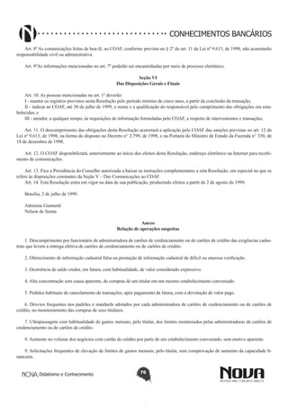 CONHECIMENTOS BANCÁRIOS
Art. 8º As comunicações feitas de boa-fé, ao COAF, conforme previsto no § 2º do art. 11 da Lei nº 9.613, de 1998, não acarretarão
responsabilidade civil ou administrativa.
Art. 9ºAs informações mencionadas no art. 7º poderão ser encaminhadas por meio de processo eletrônico.
Seção VI
Das Disposições Gerais e Finais
Art. 10. As pessoas mencionadas no art. 1º deverão:
I - manter os registros previstos nesta Resolução pelo período mínimo de cinco anos, a partir da conclusão da transação;
II - indicar ao COAF, até 30 de julho de 1999, o nome e a qualificação do responsável pelo cumprimento das obrigações ora estabelecidas; e
III - atender, a qualquer tempo, às requisições de informação formuladas pelo COAF, a respeito de intervenientes e transações.
Art. 11. O descumprimento das obrigações desta Resolução acarretará a aplicação pelo COAF das sanções previstas no art. 12 da
Lei nº 9.613, de 1998, na forma do disposto no Decreto n° 2.799, de 1998, e na Portaria do Ministro de Estado da Fazenda n° 330, de
18 de dezembro de 1998.
Art. 12. O COAF disponibilizará, anteriormente ao início dos efeitos desta Resolução, endereço eletrônico na Internet para recebimento de comunicações.
Art. 13. Fica a Presidência do Conselho autorizada a baixar as instruções complementares a esta Resolução, em especial no que se
refere às disposições constantes da Seção V – Das Comunicações ao COAF.
Art. 14. Esta Resolução entra em vigor na data de sua publicação, produzindo efeitos a partir de 2 de agosto de 1999.
Brasília, 2 de julho de 1999.
Adrienne Giannetti
Nelson de Senna
Anexo
Relação de operações suspeitas
1. Descumprimento por funcionário de administradora de cartões de credenciamento ou de cartões de crédito das exigências cadastrais que levem à entrega efetiva de cartões de credenciamento ou de cartões de crédito.
2. Oferecimento de informação cadastral falsa ou prestação de informação cadastral de difícil ou onerosa verificação.
3. Ocorrência de saldo credor, em fatura, com habitualidade, de valor considerado expressivo.
4. Alta concentração sem causa aparente, de compras de um titular em um mesmo estabelecimento conveniado.
5. Pedidos habituais de cancelamento de transações, após pagamento da fatura, com a devolução de valor pago.
6. Desvios frequentes nos padrões e standards adotados por cada administradora de cartões de credenciamento ou de cartões de
crédito, no monitoramento das compras de seus titulares.
7. Ultrapassagem com habitualidade de gastos mensais, pelo titular, dos limites monitorados pelas administradoras de cartões de
credenciamento ou de cartões de crédito.
8. Aumento no volume dos negócios com cartão de crédito por parte de um estabelecimento conveniado, sem motivo aparente.
9. Solicitações frequentes de elevação de limites de gastos mensais, pelo titular, sem comprovação de aumento da capacidade financeira.
Didatismo e Conhecimento

76

 