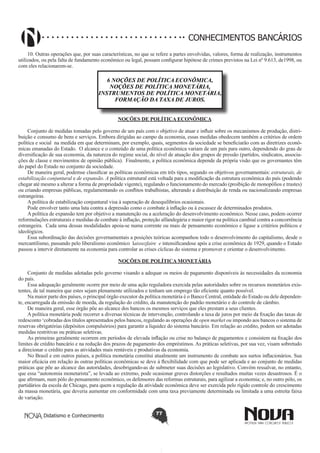 CONHECIMENTOS BANCÁRIOS
10. Outras operações que, por suas características, no que se refere a partes envolvidas, valores, forma de realização, instrumentos
utilizados, ou pela falta de fundamento econômico ou legal, possam configurar hipótese de crimes previstos na Lei nº 9.613, de1998, ou
com eles relacionarem-se.

6 NOÇÕES DE POLÍTICA ECONÔMICA,
NOÇÕES DE POLÍTICA MONETÁRIA,
INSTRUMENTOS DE POLÍTICA MONETÁRIA,
FORMAÇÃO DA TAXA DE JUROS.
NOÇÕES DE POLÍTICA ECONÔMICA
Conjunto de medidas tomadas pelo governo de um país com o objetivo de atuar e influir sobre os mecanismos de produção, distribuição e consumo de bens e serviços. Embora dirigidas ao campo da economia, essas medidas obedecem também a critérios de ordem
política e social na medida em que determinam, por exemplo, quais, segmentos da sociedade se beneficiarão com as diretrizes econômicas emanadas do Estado. O alcance e o conteúdo de uma política econômica variam de um país para outro, dependendo do grau de
diversificação de sua economia, da natureza do regime social, do nível de atuação dos grupos de pressão (partidos, sindicatos, associações de classe e movimentos de opinião pública). Finalmente, a política econômica depende da própria visão que os governantes têm
do papel do Estado no conjunto da sociedade.
De maneira geral, podemse classificar as políticas econômicas em três tipos, segundo os objetivos governamentais: estruturais, de
estabilização conjuntural e de expansão. A política estrutural está voltada para a modificação da estrutura econômica do país (podendo
chegar até mesmo a alterar a forma de propriedade vigente), regulando o funcionamento do mercado (proibição de monopólios e trustes)
ou criando empresas públicas, regulamentando os conflitos trabalhistas, alterando a distribuição de renda ou nacionalizando empresas
estrangeiras.
A política de estabilização conjuntural visa à superação de desequilíbrios ocasionais.
Pode envolver tanto uma luta contra a depressão como o combate à inflação ou à escassez de determinados produtos.
A política de expansão tem por objetivo a manutenção ou a aceleração do desenvolvimento econômico. Nesse caso, podem ocorrer
reformulações estruturais e medidas de combate à inflação, proteção alfandegária e maior rigor na política cambial contra a concorrência
estrangeira. Cada uma dessas modalidades apoia-se numa corrente ou mais de pensamento econômico e ligase a critérios políticos e
ideológicos.
Essa subordinação das decisões governamentais a posições teóricas acompanhou todo o desenvolvimento do capitalismo, desde o
mercantilismo, passando pelo liberalismo econômico laissezfaire e intensificandose após a crise econômica de 1929, quando o Estado
passou a intervir diretamente na economia para controlar as crises cíclicas do sistema e promover e orientar o desenvolvimento.
NOÇÕES DE POLÍTICA MONETÁRIA
Conjunto de medidas adotadas pelo governo visando a adequar os meios de pagamento disponíveis às necessidades da economia
do país.
Essa adequação geralmente ocorre por meio de uma ação reguladora exercida pelas autoridades sobre os recursos monetários existentes, de tal maneira que estes sejam plenamente utilizados e tenham um emprego tão eficiente quanto possível.
Na maior parte dos países, o principal órgão executor da política monetária é o Banco Central, entidade do Estado ou dele dependente, encarregada da emissão de moeda, da regulação do crédito, da manutenção do padrão monetário e do controle de câmbio.
De maneira geral, esse órgão põe ao alcance dos bancos os mesmos serviços que eles prestam a seus clientes.
A política monetária pode recorrer a diversas técnicas de intervenção, controlando a taxa de juros por meio da fixação das taxas de
redesconto ‘cobradas dos títulos apresentados pelos bancos, regulando as operações de open market ou impondo aos bancos o sistema de
reservas obrigatórias (depósitos compulsórios) para garantir a liquidez do sistema bancário. Em relação ao crédito, podem ser adotadas
medidas restritivas ou práticas seletivas.
As primeiras geralmente ocorrem em períodos de elevada inflação ou crise no balanço de pagamentos e consistem na fixação dos
limites de crédito bancário e na redução dos prazos de pagamento dos empréstimos. As práticas seletivas, por sua vez, visam sobretudo
a direcionar o crédito para as atividades mais rentáveis e produtivas da economia.
No Brasil e em outros países, a política monetária constitui atualmente um instrumento de combate aos surtos inflacionários. Sua
maior eficácia em relação às outras políticas econômicas se deve à flexibilidade com que pode ser aplicada e ao conjunto de medidas
práticas que põe ao alcance das autoridades, desobrigando-as de submeter suas decisões ao legislativo. Convém ressalvar, no entanto,
que essa “autonomia monetarista”, se levada ao extremo, pode ocasionar graves distorções e resultados muitas vezes desastrosos. É o
que afirmam, num pólo do pensamento econômico, os defensores das reformas estruturais, para agilizar a economia; e, no outro pólo, os
partidários da escola de Chicago, para quem a regulação da atividade econômica deve ser exercida pelo rígido controle do crescimento
da massa monetária, que deveria aumentar em conformidade com uma taxa previamente determinada ou limitada a uma estreita faixa
de variação.
Didatismo e Conhecimento

77

 