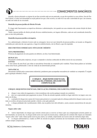 CONHECIMENTOS BANCÁRIOS
Quando o direito pleiteado se originar de um fato ocorrido onde um ato praticado, ou que deva produzir os seus efeitos, fora do Distrito Federal, a União será demandada na seção judicial em que o fato ocorreu, ou onde tiver sua sede a autoridade de que o ato emanou,
ou onde este tenha de ser executado.
Domicílio da pessoa jurídica de Direito Privado.
É o lugar onde funcionarem as respectivas diretorias e administrações, isto quando nos seus estatutos não constar eleição de domicílio especial.
Tendo a pessoa jurídica de direito privado diversos estabelecimentos, em lugares diferentes, cada um será considerado domicílio,
para os atos nele praticados.
Domicílio da pessoa jurídica estrangeira.
Se a administração e diretoria tiverem sede no estrangeiro, haver-se-á por domicílio da pessoa-jurídica, no tocante as obrigações
contraídas por cada uma das suas agencias, o lugar do estabelecimento, sito no Brasil, a que ela responder.
DOCUMENTOS COMERCIAIS E TÍTULOS DE CRÉDITO
NOTA PROMISSÓRIA
Promessa de pagamento de uma quantia em dinheiro, em dia e local determinado.
DUPLICATA
Documento emitido pelas empresas, em que o comprador se declara conhecedor do débito através de sua assinatura.
FATURA
É uma síntese da nota fiscal, que relata as mercadorias fornecidas ao comprador pelo vendedor. Numa fatura podem ser incluídas
várias notas fiscais, globalizando o valer da venda de um determinado período.
NOTA FISCAL
Documento emitido pelos comerciantes industriais, produtores para acompanhar mercadoria do vendedor ao comprador. É exigido
pela Legislação tributária e fiscal.

3 CHEQUE – REQUISITOS ESSENCIAIS,
CIRCULAÇÃO, ENDOSSO, CRUZAMENTO,
COMPENSAÇÃO.
CHEQUE: REQUISITOS ESSENCIAIS, CIRCULAÇÃO, ENDOSSO, CRUZAMENTO, COMPENSAÇÃO.
•	 cheque é uma ordem de pagamento a vista (considerase não escrita qualquer menção em contrário);
•	 deve ser a apresentado para pagamento no prazo 30 dias da emissão (quando emitido no lugar onde deve ser pago), caso contrário em 60 dias;
•	 o portador do cheque tem o prazo de 6 meses para promover a execução (ação de cobrança judicial do cheque) contra seu emitente ou avalista sob pena de prescrição (perder o direito a esta ação judicial);
•	 o cheque prédatado não é juridicamente válido, mas na prática tem sido utilizado e, assim, assume características de uma promissória;
Saques sobre valor
•	 valores depositados em cheque (que somente entram para as reservas ao banco após sua compensação) somente podem ser
movimentados, no mesmo dia, via cheque (ainda assim caso sejam da mesma praça cidade) pois do contrário dão origem aos chamados
“saques sobre valor” onde o banco perde reservas pois estaria, na verdade, emprestando um recurso antes de realmente dispor dele;
•	 os cheques administrativos, visados ou DOC de emissão do próprio correntista são movimentados como se dinheiro fossem,
embora sempre compensados.
Didatismo e Conhecimento

6

 