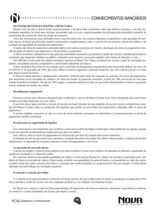 CONHECIMENTOS BANCÁRIOS
OS INSTRUMENTOS DA POLÍTICA MONETÁRIA
Quanto mais um país é desenvolvido economicamente e seu povo mais esclarecido sobre seus direitos e deveres, o uso dos instrumentos monetários se torna mais eficiente, permitindo cada vez mais o aperfeiçoamento da utilização pela autoridade monetária de
mecanismos de controle da oferta de moeda na economia.
Além dos instrumentos mais utilizados como a taxa de redesconto, dos encaixes bancários compulsórios e das operações de mercado aberto, no Brasil são utilizados também instrumentos complementares, como o controle da taxa de juros, seleção de créditos e até
limitação da capacidade de expansão de empréstimos.
A análise da oferta de moeda tem o principal objetivo de explicar o processo de criação e destruição dos meios de pagamentos (moeda em poder do público mais depósitos à vista nos bancos comerciais).
A oferta monetária é afetada através das ações das autoridades monetárias, que possuem o poder de emissão, e também pelos bancos
comerciais que emprestam dinheiro ao público, ofertando assim recursos à economia captados sob a forma de depósitos à vista.
Até 1964 não existia ainda um controle monetário rigoroso no Brasil. Era o Banco do Brasil que exercia o papel de autoridade monetária, arrecadando encaixes compulsórios e autorizando redesconto aos bancos.
A base monetária ficava fora de seu controle, pois as decisões de programação orçamentária eram do governo federal. Só com a lei
nº 4.595 de 31 de dezembro de 1964, que criou o Banco Central e organizou o mercado financeiro, que esse controle passou a ser feito
pelo Banco Central do Brasil.
O Banco Central elaborou a “programação monetária”, estabelecendo metas de expansão ou contração dos meios de pagamentos,
para determinar níveis desejados de créditos e de oferta de moeda. O orçamento monetário, a partir de 1986, deixou de ser uma peça
isolada da política econômica. No ano de 1988, surgiu o orçamento global da União em que foram determinados os limites orçamentários de expansão da moeda e do crédito.
Recolhimento compulsório
Consiste em fixar uma cobertura obrigatória para os depósitos e, através do Banco Central, fazer variar a proporção das reservas que
os bancos privados depositam em seus cofres.
É um meio eficaz para controlar a emissão da moeda escritural. Quando há uma expansão da taxa de reservas compulsórias exigidas pelo Banco Central, reduz-se a proporção dos depósitos que podem ser convertidos em empréstimos, reduzindo então os meios de
pagamentos.
O inverso também é possível, ou seja, se a taxa de reserva diminui, aumentam os empréstimos e consequentemente os meios de
pagamentos também aumentam.
O redesconto ou empréstimo de liquidez
Este instrumento é um empréstimo que os bancos comerciais recebem do Banco Central para cobrir problemas de liquidez quando
ocorre um aumento da demanda por empréstimos por parte do público.
Seus reflexos sobre os meios de pagamentos se caracterizam por meio da variação das reservas bancárias.
O aumento da taxa de juros para essas operações, a redução dos prazos de resgate dos títulos redescontados, a redução dos limites
operacionais e a imposição de restrições reduzem os meios de pagamentos e vice-versa.
As operações de mercado aberto
Consiste na compra e venda de títulos públicos por parte do Banco Central com o objetivo de aumentar ou diminuir a quantidade de
moeda em circulação e o volume do crédito.
Se o governo observar uma grande quantidade de crédito e se for preciso diminuí-lo, o Banco de emissão se apresenta como vendedor de títulos no mercado de valores. Essas vendas anularão uma quantidade de notas de bancos correspondente ao valor dos títulos
e poderá retirar nas contas correntes dos bancos o montante das vendas efetuadas se o pagamento for feito por cheques. O efeito dessa
operação será uma redução da circulação monetária.
O controle e a seleção do crédito
É o controle na fixação pelo Banco Central de um limite máximo de seus créditos para os setores da produção ou empresários. Permite controlar o crédito de acordo com seus empregos produtivos e às condições da economia do país.
No Brasil esse controle é usado de forma generalizada. Os empréstimos dos bancos comerciais destinados à agricultura, à indústria,
ao comércio e a outras finalidades são fixados pelo Banco Central.
Didatismo e Conhecimento

78

 