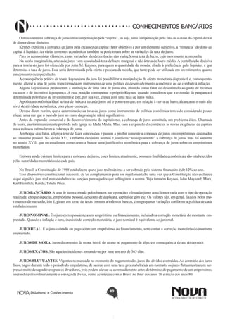 CONHECIMENTOS BANCÁRIOS
Outros viram na cobrança de juros uma compensação pela “espera”, ou seja, uma compensação pelo fato de o dono do capital deixar
de dispor desse dinheiro.
Keynes explicou a cobrança de juros pela escassez de capital (fator objetivo) e por um elemento subjetivo, a “renúncia” do dono do
capital à liquidez. As várias correntes econômicas também se posicionam sobre as variações da taxa de juros.
Para os economistas clássicos, essas variações são decorrências das variações na taxa de lucro, cujo movimento acompanha.
Na teoria marginalista, a taxa de juros vem associada à taxa de lucro marginal e não à taxa de lucro médio. A contribuição decisiva
para a teoria do juro foi oferecida por John M. Keynes, para quem a quantidade de moeda, aliada à preferência pela liquidez, é que
determina a taxa de juros. Esta seria determinada pela oferta e procura da moeda, que tanto pode ser utilizada em investimentos quanto
em consumo ou especulação.
A consequência prática da teoria keynesiana do juro foi possibilitar a manipulação da oferta monetária disponível e, consequentemente, alterar a taxa de juros, transformada em instrumento de uma política de desenvolvimento econômico ou de combate à inflação.
Alguns keynesianos propuseram a instituição de uma taxa de juros alta, atuando como fator de desestímulo ao gasto de recursos
escassos e de incentivo à poupança. A essa posição contrapôsse o próprio Keynes, quando considerou que a extensão da poupança é
determinada pelo fluxo de investimento e este, por sua vez, cresce com uma taxa de juros baixa.
A política econômica ideal seria a de baixar a taxa de juros até o ponto em que, em relação à curva de lucro, alcançasse o mais alto
nível de atividade econômica, com pleno emprego.
Devese dizer, porém, que a determinação da taxa de juros como instrumento de política econômica tem sido considerado pouco
eficaz, uma vez que o peso do juro no custo da produção não é significativo.
Antes da expansão comercial e do desenvolvimento do capitalismo, a cobrança de juros constituía, um problema ético. Chamada
de usura, era terminantemente proibida pela Igreja na Idade Média. Mas, com a expansão do comércio, as novas exigências de capitais
mais vultosos estimularam a cobrança de juros.
A reboque dos fatos, a Igreja teve de fazer concessões e passou a proibir somente a cobrança de juros em empréstimos destinados
ao consumo pessoal. No século XVI, a reforma calvinista aceitou e justificou “teologicamente” a cobrança de juros, mas foi somente
no século XVIII que os estudiosos começaram a buscar uma justificativa econômica para a cobrança de juros sobre os empréstimos
monetários.
Embora ainda existam limites para a cobrança de juros, esses limites, atualmente, possuem finalidade econômica e são estabelecidos
pelas autoridades monetárias de cada país.
No Brasil, a Constituição de 1988 estabeleceu que o juro real máximo a ser cobrado pelo sistema financeiro é de 12% ao ano.
Esse dispositivo constitucional necessita de lei complementar para ser regulamentado, uma vez que a Constituição não esclarece
o que significa juro real nem estabelece as sanções para aqueles que infringirem a norma. Veja também Keynes, John Maynard; Marx,
Karl Heinfich; Renda; Tabela Price.
JURO BANCÁRIO. A taxa de juros cobrada pelos bancos nas operações efetuadas junto aos clientes varia com o tipo de operação
realizada: cheque especial, empréstimo pessoal, desconto de duplicata, capital de giro etc. Os valores são, em geral, fixados pelos movimentos do mercado, isto é, giram em torno de taxas comuns a todos os bancos, com pequenas variações conforme a política de cada
estabelecimento.
JURO NOMINAL. É o juro correspondente a um empréstimo ou financiamento, incluindo a correção monetária do montante emprestado. Quando a inflação é zero, inexistindo correção monetária, o juro nominal é equivalente ao juro real.
JURO REAL. É o juro cobrado ou pago sobre um empréstimo ou financiamento, sem contar a correção monetária do montante
emprestado.
JUROS DE MORA. Juros decorrentes da mora, isto é, do atraso no pagamento de algo, em consequência de ato do devedor.
JUROS EXATOS. São aqueles incidentes tomando-se por base um ano de 365 dias.
JUROS FLUTUANTES. Vigentes no mercado no momento do pagamento dos juros das dívidas contraídas. Ao contrário dos juros
fixos, pagos durante todo o período do empréstimo, de acordo com uma taxa preestabelecida em contrato, os juros flutuantes trazem surpresas muito desagradáveis para os devedores, pois podem elevar-se acentuadamente antes do término do pagamento de um empréstimo,
onerando extraordinariamente o serviço da dívida, como aconteceu com o Brasil no final dos anos 70 e início dos anos 80.

Didatismo e Conhecimento

80

 