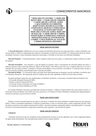 CONHECIMENTOS BANCÁRIOS
7 MERCADO FINANCEIRO. 7.1 MERCADO
MONETÁRIO. 7.2 MERCADO DE CRÉDITO.
7.3 MERCADO DE CAPITAIS: AÇÕES
- CARACTERÍSTICAS E DIREITOS,
DEBÊNTURES, DIFERENÇAS ENTRE
COMPANHIAS ABERTAS E COMPANHIAS
FECHADAS, FUNCIONAMENTO DO
MERCADO À VISTA DE AÇÕES, MERCADO
DE BALCÃO. 7.4 MERCADO DE CÂMBIO:
INSTITUIÇÕES AUTORIZADAS A OPERAR;
OPERAÇÕES BÁSICAS; CONTRATOS DE
CÂMBIO - CARACTERÍSTICAS; TAXAS DE
CÂMBIO; REMESSAS; SISCOMEX.
MERCADO FINANCEIRO
O mercado financeiro é definido por como um conjunto de instituições financeiras que negociam títulos e valores mobiliários, que
tem por objetivo viabilizar a capitalização das empresas e dar liquidez aos títulos por elas emitidos. É Composto pelas bolsas de valores,
sociedades corretoras e outras instituições financeiras autorizadas e é dividido em três áreas com diferentes finalidades:
Mercado Primário – O mercado primário é onde a empresa vende suas novas ações, e a renda dessas vendas cai direto nos cofres
da empresa.
Mercado Secundário – Esse mercado é o que dá liquidez às emissões. Após o encerramento da colocação pública das ações, a
empresa registra-se junto a Bovespa (Bolsa de Valores de São Paulo). Cabe observar que feito isso, a empresa nada tem a ver com a
transação das suas ações na Bolsa: a transação é feita por intermediários, como corretoras e investidores. A venda das ações vai para o
caixa do acionista vendedor, caracterizando assim o mercado secundário.
Mercado de Balcão – É o mercado de títulos sem lugar físico determinado para as transações, que são realizadas via telefone entre
as instituições financeiras.  São negociadas ações de empresas que não estão registradas na Bolsa ou outros tipos de títulos.
Os quatro principais organismos que regulamentam, normalizam, fiscalizam, e assessoram o mercado financeiro brasileiro são:
- O Conselho Monetário Nacional (CMN);
- O Banco Central do Brasil (BACEN);
- A Comissão Técnica da Moeda e do Credito (COMOC);
- A Comissão de Valores Mobiliários (CVM).
O Conselho Monetário Nacional é presidido pelo ministro da fazenda. O Banco Central do Brasil atua como órgão executivo. A
Comissão Técnica da Moeda e do Crédito atua como assessoria e a Comissão de Valores Mobiliários responde pela regulamentação e
fomento do mercado, seja ele de bolsa ou balcão.
MERCADO MONETÁRIO
Designa o setor do mercado financeiro que opera a curto prazo. Compõese da rede de entidades ou órgãos financeiros que negociam
títulos e valores, concedendo empréstimos a empresas ou particulares, a curto ou curtíssimo prazo, contra o pagamento de juros. Além
dos bancos comerciais e das empresas financeiras de crédito, o mercado monetário compreende também o mercado paralelo e o mercado
de divisas. 0 movimento financeiro a longo prazo caracteriza outro segmento, o do mercado de capitais.
CRÉDITO

MERCADO DE CRÉDITO

Transação comercial em que um comprador recebe imediatamente um bem ou serviço adquirido, mas só fará o pagamento depois
de algum tempo determinado. Essa transação pode também envolver apenas dinheiro.
Didatismo e Conhecimento

81

 