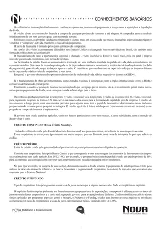 CONHECIMENTOS BANCÁRIOS
O crédito inclui duas noções fundamentais: confiança expressa na promessa de pagamento, e tempo entre a aquisição e a liquidação
da dívida.
O crédito direto ao consumidor financia a compra de qualquer produto de consumo e até viagens. 0 comprador passa a usufruir
imediatamente de um bem que será pago com sua renda pessoal.
Em muitos casos, as próprias vendedoras financiam o cliente, mas, em escala cada vez maior, financeiras especializadas pagam o
vendedor e “compram” a dívida e também o risco de nãopagamento.
O lucro da financeira é formado pelos juros cobrados do comprador.
Os cartões de crédito, extremamente difundidos nos Estados Unidos e alcançando boa receptividade no Brasil, são também unia
forma de crédito direto ao consumidor.
O financiamento de casas e apartamentos constitui o chamado crédito imobiliário. Envolve pouco risco, pois em geral o próprio
imóvel é garantia do empréstimo, sob forma de hipoteca.
As facilidades de crédito levam os consumidores à tentação de uma melhoria imediata do padrão de vida, dado o imediatismo do
consumo a crédito. Nos casos de recessão prolongada ou de depressão econômica, no entanto, a tendência é de inadimplemento (ou falta
de pagamento) generalizado, o que acaba por agravar a crise. O crédito ao governo baseiase na expectativa de que os impostos futuros
serão capazes de cobrir o valor do empréstimo e seus juros.
Em geral, o governo obtém crédito por meio da emissão de títulos de dívida pública negociáveis (como as ORTNs).
Já o financiamento de obras de infraestrutura, como estradas e usinas, é conseguido junto a órgãos internacionais (como o Bird) e
consórcios de bancos de grande porte.
Finalmente, o crédito à produção baseiase na suposição de que será pago por si mesmo, isto é, o investimento gerará meios necessários para o pagamento da dívida, seus encargos e ainda sobrará algo para o lucro.
Os créditos à produção podem ser a curto prazo (crédito comercial) ou a longo prazo (crédito de investimento). O crédito comercial,
para pagamento no prazo de trinta a 129 dias, serve, na maioria dos casos para a formação do capital de giro da empresa. 0 crédito de
investimento, a longo prazo, com vencimentos previstos para alguns anos, tem o papel de desenvolver determinadas áreas, inclusive
proporcionando recursos para a pesquisa tecnológica. O crédito agrícola é feito a médio prazo (vencimento em um ano ou mais) e empregado na compra de insumos e implementos.
O governo tem criado carteiras agrícolas, tanto nos bancos particulares como nos estatais, a juros subsidiados, com a intenção de
desenvolver o setor.
CREDITO CONTINGENTE (ou Crédito Standby).
Linha de crédito oferecida pelo Fundo Monetário Internacional aos países-membros, até o limite de suas respectivas cotas.
É um empréstimo de curto prazo (geralmente um ano) e requer, para ser liberado, uma carta de intenções do país que solicita o
crédito.
CRÉDITOPRÊMIO
Linha de crédito criada pelo governo federal para incentivar principalmente os setores ligados à exportação.
Consiste num empréstimo feito pelo Banco Central e que corresponde a uma porcentagem dos aumentos de faturamento das empresas exportadoras num dado período. Em 29/12/1982, por exemplo, o governo baixou um decretolei criando um créditoprêmio de 10%
para as empresas que conseguissem converter seus empréstimos em moeda estrangeira em investimentos.
No país (por exemplo, na compra de suas ações), diminuindo assim a dívida externa. 0 pagamento do créditoprêmio é feito pelo
sistema de desconto da receita tributária: os bancos descontam o pagamento do empréstimo do volume de impostos que arrecadam das
empresas para o Tesouro Nacional.
CRÉDITO SUBSIDIADO
Tipo de empréstimo feito pelo governo a uma taxa de juros menor que a vigente no mercado. Pode ser implícito ou explícito.
O implícito destinado principalmente aos financiamentos agropecuários e às exportações, corresponde à diferença entre as taxas de
juros normais desses empréstimos e o custo real pago pelo governo para a captação desse dinheiro. Crédito subsidiado explícito são os
fundos aplicados em programas especiais como o Proagro, o Proterra e o Fundag, criados para incentivar certas regiões ou atividades
econômicas por meio de empréstimos a taxas de juros extremamente baixas, variando entre 12 e 25%.
Didatismo e Conhecimento

82

 