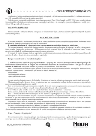 CONHECIMENTOS BANCÁRIOS
Atualmente, o crédito subsidiado (implícito e explícito) corresponde a 60% de todo o crédito concedido (2,5 trilhões; de cruzeiros,
em 1982, contra 4,2 trilhões do total de créditos aprovados).
Todavia, com o programa de estabilização financeira proposto pelo Plano Collor, lançado em 15/3/1990, foram cortadas todas as
formas de crédito subsidiado, principalmente os que eram dados à agricultura e às exportações, em conformidade com a medida provisória n’ 161, aprovada pelo Congresso.
CRÉDITO SUPLEMENTAR
Crédito destinado a reforçar as dotações consignadas no Orçamento em vigor. A abertura de crédito suplementar depende de prévia
autorização legislativa.
MERCADO DE CAPITAIS
O mercado de capitais é um sistema de distribuição de valores mobiliários, que tem o propósito de proporcionar liquidez aos títulos
de emissão de empresas e viabilizar seu processo de capitalização.
É constituído pelas bolsas de valores, sociedades corretoras e outras instituições financeiras autorizadas.
No mercado de capitais , os principais títulos negociados são os representativos do capital de empresas - as ações - ou de empréstimos tomados, via mercado, por empresas – debêntures conversíveis em ações, bônus de subscrição e “commercial papers” - , que
permitem a circulação de capital para custear o desenvolvimento econômico.
O mercado de capitais abrange, ainda, as negociações com direitos e recibos de subscrição de valores mobiliários, certificados de
depósitos de ações e demais derivativos autorizados à negociação.
Por que e como Investir no Mercado de Capitais?
À medida que cresce o nível de poupança individual e a poupança das empresas (lucros) constituem a fonte principal do
financiamento dos investimentos de um país. Tais investimentos são o motor do crescimento econômico e este, por sua vez, gera
aumento de renda, com consequente aumento da poupança e do investimento, assim por diante.
Esse é o esquema da circulação de capital, presente no processo de desenvolvimento econômico. As empresas, à medida que se
expandem, carecem de mais e mais recursos, que podem ser obtidos por meio de:
- empréstimos;
- reinvestimentos de lucros;
- participação de acionistas.
As duas primeiras fontes de recursos são limitadas. Geralmente, as empresas utilizam-nas para manter sua atividade operacional.
Mas é pelas participações de novos sócios - os acionistas - que uma empresa ganha condição de obter novos recursos não exigíveis,
como contrapartida à participação no seu capital.
Com os recursos necessários, as empresas têm condições de investir em novos equipamentos ou no desenvolvimento de pesquisas
melhorando seu processo produtivo, tornando-o mais eficiente e beneficiando toda a comunidade.
O investidor em ações contribui assim para a produção de bens, dos quais ele também é consumidor.
Como acionista, ele é sócio da empresa e se beneficia da distribuição de dividendos sempre que a empresa obtiver lucros.
Essa é a mecânica da democratização do capital de uma empresa e da participação em seus lucros.
Para operar no mercado secundário de ações, é necessário que o investidor se dirija a uma sociedade corretora membro de uma bolsa
de valores, na qual funcionários especializados poderão fornecer os mais diversos esclarecimentos e orientação na seleção do investimento, de acordo com os objetivos definidos pelo aplicador.
Se pretender adquirir ações de emissão nova, ou seja, no mercado primário, o investidor deverá procurar um banco , uma corretora
ou uma distribuidora de valores mobiliários, que participem do lançamento das ações pretendidas.
Os países capitalistas mais desenvolvidos possuem mercados de capitais fortes e dinâmicos.
A fraqueza desse mercado nos países subdesenvolvidos dificulta a formação de poupança, constitui um sério obstáculo ao desenvolvimento e obriga esses países a recorrer aos mercados de capitais internacionais, sediados nas potências centrais.
O que é Poupança e Investimento?
Os recursos necessários para uma aplicação provêm da parcela não consumida da renda, a qual se dá o nome de poupança (por
menor que seja seu valor) ou uma disponibilidade financeira, pode efetuar um investimento, dele esperando obter:
Didatismo e Conhecimento

83

 