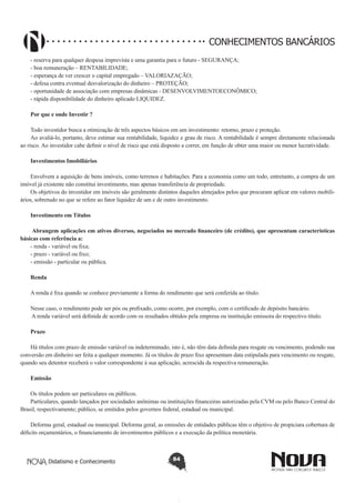 CONHECIMENTOS BANCÁRIOS
- reserva para qualquer despesa imprevista e uma garantia para o futuro - SEGURANÇA;
- boa remuneração – RENTABILIDADE;
- esperança de ver crescer o capital empregado – VALORIAZAÇÃO;
- defesa contra eventual desvalorização do dinheiro – PROTEÇÃO;
- oportunidade de associação com empresas dinâmicas - DESENVOLVIMENTOECONÔMICO;
- rápida disponibilidade do dinheiro aplicado LIQUIDEZ.
Por que e onde Investir ?
Todo investidor busca a otimização de três aspectos básicos em um investimento: retorno, prazo e proteção.
Ao avaliá-lo, portanto, deve estimar sua rentabilidade, liquidez e grau de risco. A rentabilidade é sempre diretamente relacionada
ao risco. Ao investidor cabe definir o nível de risco que está disposto a correr, em função de obter uma maior ou menor lucratividade.
Investimentos Imobiliários
Envolvem a aquisição de bens imóveis, como terrenos e habitações. Para a economia como um todo, entretanto, a compra de um
imóvel já existente não constitui investimento, mas apenas transferência de propriedade.
Os objetivos do investidor em imóveis são geralmente distintos daqueles almejados pelos que procuram aplicar em valores mobiliários, sobretudo no que se refere ao fator liquidez de um e de outro investimento.
Investimento em Títulos
 Abrangem aplicações em ativos diversos, negociados no mercado financeiro (de crédito), que apresentam características
básicas com referência a:
- renda - variável ou fixa;
- prazo - variável ou fixo;
- emissão - particular ou pública.
Renda
A renda é fixa quando se conhece previamente a forma do rendimento que será conferida ao título.
 
Nesse caso, o rendimento pode ser pós ou prefixado, como ocorre, por exemplo, com o certificado de depósito bancário.
 A renda variável será definida de acordo com os resultados obtidos pela empresa ou instituição emissora do respectivo título.
Prazo
Há títulos com prazo de emissão variável ou indeterminado, isto é, não têm data definida para resgate ou vencimento, podendo sua
conversão em dinheiro ser feita a qualquer momento. Já os títulos de prazo fixo apresentam data estipulada para vencimento ou resgate,
quando seu detentor receberá o valor correspondente à sua aplicação, acrescida da respectiva remuneração.
Emissão
Os títulos podem ser particulares ou públicos.
Particulares, quando lançados por sociedades anônimas ou instituições financeiras autorizadas pela CVM ou pelo Banco Central do
Brasil, respectivamente; público, se emitidos pelos governos federal, estadual ou municipal. 
Deforma geral, estadual ou municipal. Deforma geral, as emissões de entidades públicas têm o objetivo de propiciara cobertura de
déficits orçamentários, o financiamento de investimentos públicos e a execução da política monetária.

Didatismo e Conhecimento

84

 