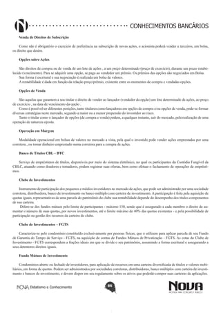 CONHECIMENTOS BANCÁRIOS
Venda de Direitos de Subscrição
Como não é obrigatório o exercício de preferência na subscrição de novas ações, o acionista poderá vender a terceiros, em bolsa,
os direito que detém.
Opções sobre Ações
São direitos de compra ou de venda de um lote de ações , a um preço determinado (preço de exercício), durante um prazo estabelecido (vencimento). Para se adquirir uma opção, se paga ao vendedor um prêmio. Os prêmios das opções são negociados em Bolsa.
Sua forma é escritural e sua negociação é realizada em bolsa de valores.
A rentabilidade é dada em função da relação preço/prêmio, existente entre os momentos de compra e vendadas opções.
Opções de Venda
São aquelas que garantem a seu titular o direito de vender ao lançador (vendedor da opção) um lote determinado de ações, ao preço
de exercício , na data de vencimento da opção .
Como é possível ter diferentes posições, tanto titulares como lançadoras em opções de compra e/ou opções de venda, pode-se formar
diversas estratégias neste mercado, segundo a maior ou a menor propensão do investidor ao risco.
Tanto o titular como o lançador de opções (de compra e venda) podem, a qualquer instante, sair do mercado, pela realização de uma
operação de natureza oposta.
Operação em Margem
Modalidade operacional em bolsas de valores no mercado a vista, pela qual o investido pode vender ações emprestadas por uma
corretora , ou tomar dinheiro emprestado numa corretora para a compra de ações.
Banco de Títulos CBL – BTC
Serviço de empréstimos de títulos, disponíveis por meio do sistema eletrônico, no qual os participantes da Custódia Fungível da
CBLC, atuando como doadores e tomadores, podem registrar suas ofertas, bem como efetuar o fechamento de operações de empréstimos.
Clube de Investimentos
Instrumento de participação dos pequenos e médios investidores no mercado de ações, que pode ser administrado por uma sociedade
corretora, distribuidora, banco de investimento ou banco múltiplo com carteira de investimento. A participação é feita pela aquisição de
quotas iguais, representativas de uma parcela do patrimônio do clube sua rentabilidade depende do desempenho dos títulos componentes
de sua carteira.
 Difere-se dos fundos mútuos pelo limite de participantes - máximo 150, sendo que é assegurado a cada membro o direito de aumentar o número de suas quotas, por novos investimentos, até o limite máximo de 40% das quotas existentes - e pela possibilidade de
participação na gestão dos recursos da carteira do clube.
Clube de Investimentos – FGTS
Caracteriza-se pelo condomínio constituído exclusivamente por pessoas físicas, que o utilizem para aplicar parcela de seu Fundo
de Garantia do Tempo de Serviço - FGTS, na aquisição de contas de Fundos Mútuos de Privatização - FGTS. As cotas do Clube de
Investimento - FGTS correspondem a frações ideais em que se divide o seu patrimônio, assumindo a forma escritural e assegurando a
seus detentores direitos iguais.
Fundo Mútuos de Investimento
Condomínios aberto ou fechado de investidores, para aplicação de recursos em uma carteira diversificada de títulos e valores mobiliários, em forma de quotas. Podem ser administrados por sociedades corretoras, distribuidoras, banco múltiplos com carteira de investimento e bancos de investimento, e devem dispor em seu regulamento sobre os ativos que poderão compor suas carteiras de aplicações.
Didatismo e Conhecimento

86

 