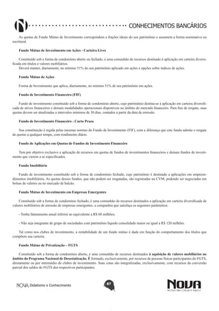 CONHECIMENTOS BANCÁRIOS
As quotas de Fundo Mútuo de Investimento correspondem a frações ideais do seu patrimônio e assumem a forma nominativa ou
escritural.
Fundo Mútuo de Investimento em Ações - Carteira Livre
Constituído sob a forma de condomínio aberto ou fechado, é uma comunhão de recursos destinado à aplicação em carteira diversificada em títulos e valores mobiliários.
Deverá manter, diariamente, no mínimo 51% do seu patrimônio aplicado em ações e opções sobre índices de ações.
Fundo Mútuo de Ações
Forma de Investimento que aplica, diariamente, no mínimo 51% de seu patrimônio em ações.
Fundo de Investimento Financeiro (FIF)
Fundo de investimento constituído sob a forma de condomínio aberto, cujo patrimônio destina-se à aplicação em carteira diversificada de ativos financeiros e demais modalidades operacionais disponíveis no âmbito do mercado financeiro. Para fins de resgate, suas
quotas devem ser atualizadas a intervalos mínimos de 30 dias, contados a partir da data de emissão.
Fundo de Investimento Financeiro - Curto Prazo
Sua constituição é regida pelas mesmas normas do Fundo de Investimento (FIF), com a diferença que este fundo admite o resgate
de quotas a qualquer tempo, com rendimento diário.
Fundo de Aplicações em Quotas de Fundos de Investimento Financeiro
Tem por objetivo exclusivo a aplicação de recursos em quotas de fundos de investimentos financeiros e demais fundos de investimento que vierem a se especificados.
Fundo Imobiliário
Fundo de investimento constituído sob a forma de condomínio fechado, cujo patrimônio é destinado a aplicações em empreendimentos imobiliários. As quotas desses fundos, que não podem ser resgatadas, são registradas na CVM, podendo ser negociadas em
bolsas de valores ou no mercado de balcão.
Fundo Mútuo de Investimento em Empresas Emergentes
Constituído sob a forma de condomínio fechado, é uma comunhão de recursos destinados a aplicação em carteira diversificada de
valores mobiliários de emissão de empresas emergentes, a companhia que satisfaça os seguintes parâmetros:
- Tenha faturamento anual inferior ao equivalente a R$ 60 milhões;
- Não seja integrante de grupo de sociedades com patrimônio líquido consolidado maior ou igual a R$ 120 milhões.
Tal como nos clubes de investimento, a rentabilidade de um fundo mútuo é dada em função do comportamento dos títulos que
compõem sua carteira.
Fundo Mútuo de Privatização – FGTS
Constituído sob a forma de condomínio aberto, é uma comunhão de recursos destinados à aquisição de valores mobiliários no
âmbito do Programa Nacional de Desestatização. É formado, exclusivamente, por recursos de pessoas físicas participantes do FGTS,
diretamente ou por intermédio de clubes de investimento. Suas cotas são integralizadas, exclusivamente, com recursos da conversão
parcial dos saldos do FGTS dos respectivos participantes.

Didatismo e Conhecimento

87

 