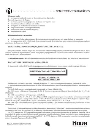 CONHECIMENTOS BANCÁRIOS
Cheques cruzados
•	 os cheques cruzados não podem ser descontados, apenas depositados.
Recusa de pagamentos de cheques
•	 os bancos podem recusar o pagamento de cheques nos seguintes casos:
•	 insuficiência de fundos (cheques sem fundo),
•	 divergência ou insuficiência na assinatura do emitente;
•	 irregularidade formal (erro no preenchimento);
•	 contraordem escrita do emitente (bloqueio);
•	 encerramento de contas.
Cheques nominativos x ao portador
•	 Após o plano Collor, todos os cheques são obrigatoriamente nominativos, quer para saque, depósito ou pagamento;
•	 os cheques acima de R$ 100,00 se não forem nominativos serão devolvidos (sem que o nome do emitente vá para o cadastro
de emitentes de cheques sem fundos).
ORDEM DE PAGAMENTO: DEFINIÇÃO, TIPOS, EMISSÃO E LIQUIDAÇÃO.
Qualquer documento escritural em que uma pessoa autoriza outra a receber pagamento de uma terceira (em geral um banco). Nesse
contexto, as ordens de pagamento mais comum são o próprio papel papel-moeda e o cheque. Num contexto mais restrito, é um documento bancário com a mesma finalidade.
A ordem de pagamento OP é utilizada para pagamentos ou depósitos dentro do mesmo banco, para agencias em praças diferentes.
DOCUMENTO DE CREDITO (DOC): NOÇÕES GERAIS
O documento de crédito (DOC) é utilizado para pagamentos ou depósitos entre bancos, mesmo estando em praças diferentes.

4 SISTEMA DE PAGAMENTOS BRASILEIRO.
HISTÓRIA DO SISTEMA DE
PAGAMENTOS BRASILEIRO
Os bancos têm três funções principais: 1) a função do depósito; 2) a função do sistema de pagamentos; 3) a função de crédito.
A função de sistema de pagamentos é exercida pelos bancos na medida em que realizam a liquidação financeira das transações na
economia.
No século XVII, nasceu a primeira câmara de compensação na França, cidade de Lião.
Em 1921, nasceu a Câmara de Compensação do Rio de Janeiro, sob a responsabilidade do Banco do Brasil (Lei nº 2.591, de
07.08.1912).
Em 1932, nasceu a Câmara de Compensação de São Paulo.
O artigo 11, VI, da Lei nº 4.595, de 31.12.64, delegou ao BCB competência para regular a execução dos serviços de compensação
de cheques e outros papéis, e o artigo 19, IV, atribuiu ao Banco do Brasil a execução desses serviços. O BCB aprovou o primeiro Regulamento do Serviço de Compensação de Cheques e Outros Papéis através da Circular nº 52, de 16.09.66.
Em 1969, surgiu o Sistema Integrado Regional de Compensação (SIRC), o qual permitiu a integração de praças localizadas em uma
mesma região.
Na década de 70, surgiu a Compensação de Recebimentos e o Documento de Crédito (DOC), uma ordem de transferência de fundos
interbancária (uma forma de transferência de recursos entre contas de bancos diferentes), instrumento alternativo ao uso do cheque.
Até 1979, o cheque e o DOC desempenharam papel praticamente exclusivo como instrumentos de liquidação financeira. Mas a
transferência de fundos, por meio eletrônico, operada por sistemas especiais, substituiu o cheque: num primeiro passo, nas transações no
âmbito do mercado financeiro com a implantação da SELIC e da CETIP; depois, em 2002, nas transações comerciais com a implantação
do novo Sistema de Pagamentos Brasileiro (SPB).
Didatismo e Conhecimento

7

 