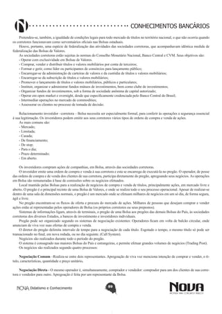 CONHECIMENTOS BANCÁRIOS
Pretendeu-se, também, a igualdade de condições legais para todo mercado de títulos no território nacional, o que não ocorria quando
os corretores funcionavam como serventuários oficiais nas Bolsas estaduais.
Houve, portanto, uma espécie de federalização das atividades das sociedades corretoras, que acompanhavam idêntica medida de
federalização das Bolsas de Valores.
As sociedades corretoras estão sujeitas ás normas do Conselho Monetário Nacional, Banco Central e CVM. Seus objetivos são:
- Operar com exclusividade em Bolsas de Valores.
- Comprar, vender e distribuir títulos e valores mobiliários por conta de terceiros;
- Formar e gerir, como líder ou participantes de consórcios para lançamento público;
- Encarregar-se da administração de carteiras de valores e da custódia de títulos e valores mobiliários;
- Encarregar-se da subscrição de títulos e valores mobiliários;
- Promover o lançamento de títulos e valores mobiliários, públicos e particulares;
- Instituir, organizar e administrar fundos mútuos de investimentos, bem como clube de investimentos;
- Organizar fundos de investimentos, sob a forma de sociedade anônima de capital autorizado;
- Operar em open market e overnight, desde que especificamente credenciada pelo Banco Central do Brasil;
- Intermediar operações no mercado de commodities;
- Assessorar os clientes no processo de tomada de decisão.
Relacionamento investidor –corretora – Bolsa necessita ser especialmente formal, para conferir ás operações a segurança essencial
á sua legitimação. Os investidores podem emitir aos seus corretores vários tipos de ordens de compra e venda de ações.
As mais comuns são:
- Mercado;
- Limitada;
- Casada;
- De financiamento;
- De stop;
- Para o dia;
- Prazo determinado;
- Em aberto.
Os investidores compram ações de companhias, em Bolsa, através das sociedades corretoras.
O investidor emite uma ordem de compra e venda á sua corretora e esta se encarrega de executá-la no pregão. O operador, de posse
das ordens de compra e de venda dos clientes de sua corretora, participa diretamente do pregão, apregoando seus negócios. As operações
em Bolsa são remuneradas á base de comissões sobre os negócios efetuados.
Local mantido pelas Bolsas para a realização de negócios de compra e venda de títulos, principalmente ações, em mercado livre e
aberto. O pregão é o principal recinto de uma Bolsa de Valores, e onde se realiza todo o seu processo operacional. Apesar de realizar-se
dentro de uma sala de dimensões normais, o pregão é um mercado onde se efetuam milhares de negócios em um só dia, de forma segura,
ágil e livre.
No pregão encontram-se os fluxos de oferta e procura do mercado de ações. Milhares de pessoas que desejam comprar e vender
ações estão aí representadas pelos operadores de Bolsa (os próprios corretores ou seus prepostos).
Sistemas de informações ligam, através de terminais, o pregão de uma Bolsa aos pregões das demais Bolsas do País, às sociedades
corretoras dos diversos Estados, a bancos de investimento e investidores individuais.
Pregão pode ser organizado segundo os sistemas de negociação existentes: Operadores ficam em volta de balcão circular, onde
anunciam de viva voz suas ofertas de compra e venda.
O diretor do pregão delimita intervalo de tempo para a negociação de cada título. Esgotado o tempo, o mesmo título só pode ser
transacionado no final, em nova rodada, ou no dia seguinte. (Call System).
Negócios são realizados durante todo o período do pregão.
O sistema é consagrado nas maiores Bolsas do País e estrangeiras, e permite efetuar grandes volumes de negócios (Trading Post).
Os negócios são realizados segundo quatro processos:
Negociação Comum –Realiza-se entre dois representantes. Apregoação de viva voz menciona intenção de comprar e vender, o título, características, quantidade e preço unitário.
Negociação Direta - O mesmo operador é, simultaneamente, comprador e vendedor: comprador para um dos clientes de sua corretora e vendedor para outro. Apregoação é feita por um representante da Bolsa.
Didatismo e Conhecimento

89

 